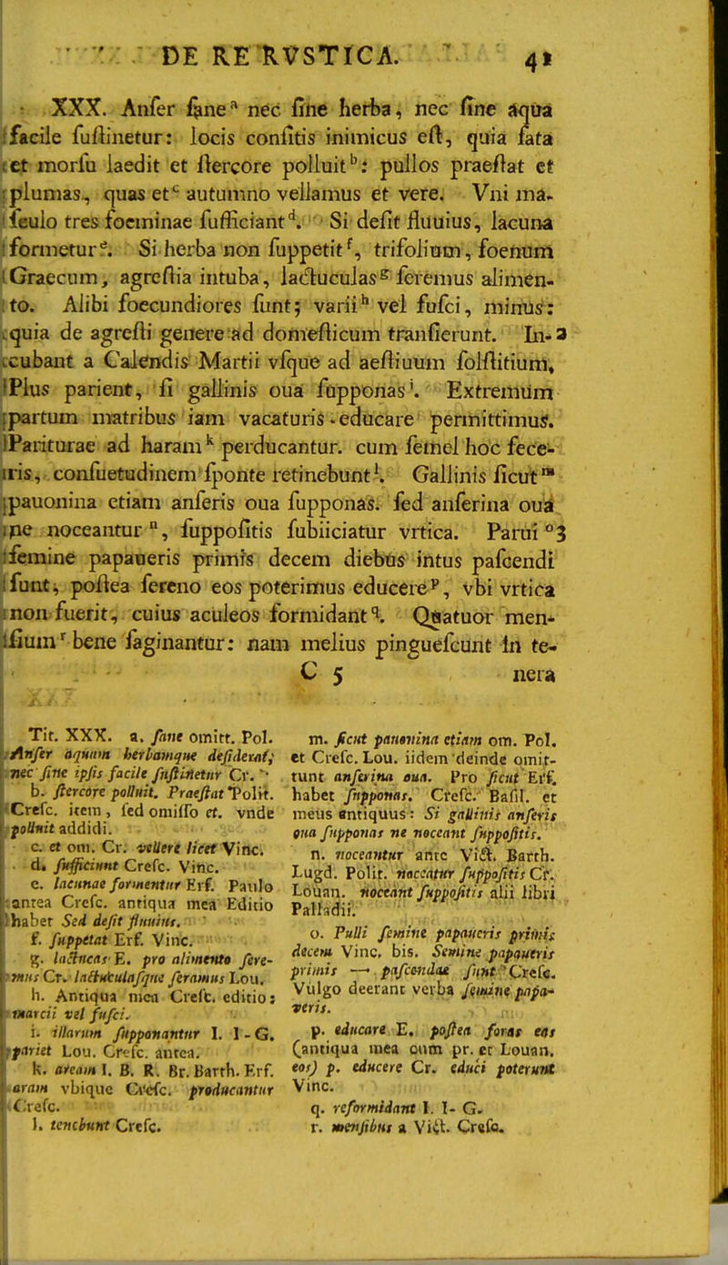 4» XXX. Anfer fene ^ nec fine herba, nec fine {tqira ifaciie fuftinetur: locis confitis inimicus ert, quia fata tct morlu laedit et ilercore poliuit'': puiios praeftat ct piunias, quas et*^ autunino veiiamus et vere. Vni ina- icuio tres focminae fufHciant'^. Si defit fluuius, iacuna ifomietur?. Si herba non fuppetittrifoiitim, foenum iGraecum, agreftia intuba, lacftucuias^ fcremus aiimen- to. Aiibi foccundiores funt; varii'' vel fufci, minus: i.quia de agrefti genere ad domefticum tranfierunt. Li*3 tcubant a CaJendis Martii vfque ad ae/iiuum foiflitiunl, iPius parient, £i gailinis oua fupponas'. Extremum ipartum matribus iam vacaturis - educare permittimuS.' iPariturae ad haram ^ perducantur. cum femei hoc fece- iiis, confuetudinem i^ionte retinebuntV Gaiiinis ficut jpauonina etiam anferis oua fuppond^. fed anferina ovii^ ipe noceantur, fuppofitis fubiiciatur vrtica. Parui'^^ ■femine papaueris primis decem diebtis intus pafoendi' ifunt, poftea fereno eos poterimus educere^, vbi vrtica ■ non fuerit, cuius acuieos formidanti. Qftatuor men* ifium'bene faginantur: xiam meiius pinguefcunt In te- C 5 nera Tir. XXX. a. faue omitt. Pol. tAiffer aqHim herbamqw dejidetai; rmc fine ipfis facile fnjiinetnr C\: b. ficrcdre polluit. Praeftat ToUt. ICrefc. item , led oniifro rt. vnde ff oUnit addidi. c. et oni. Cr. vsUere //Vef Vinc. id. fttffidHnt Crefc. Vinc. e. laainae formentitr E\f. Paulo janrea Crefc. antiqua mea Editio thaber SeA defit flmiiHf.-r ' f. fuppetat Erf. Vinc. g. lactncas E. pro alimtnte fere- tlHHs Cn lalinlculafqni ferauiHs Lou. ii. Antiqua mca Crefc. editioj \natcii vel fufci. i. illarnm fupponantnr I. 1 - G. ffariet Lou. Crcfc. antea. k. areaml. B. R. Br. Barth. Krf. laram vbiquc Ci'cfc. producantur «Srefc. 1. tembunt Crcfc. m. ficHt pamvina etiam om. Pol. et Crefc. Lou. iidem ■deinde qmi,t- tunt anferina oua. Pro ficut Ei(, habet fnpponas. Crefc. Bafil. et meus «ntiquus: Si gallinis anferis Oiia fiipponas ne neceant fnppofitis. n. noceantur antc 'Vii^. Barth. Lugd. PoHt. noccatnr fnppofitis Ct'. Louan. noceant fHppofitis aiii libri Palfadii:-'^ ' ' ^ ' o. FuUi femint piipMicris priAt(s: decem Vinc, bis. Ssmitie papauerit primis —' pafcmdai fiinfCtzin. Vulgo deerant vcrba /f^tiijK papo!* verts. .■>-i .ni- p. ediicare B, pojfeit farat «/ (antiqua tnea oum pr. ct Louan. eos) p. educere Cr. educi poteruM Vinc. q. reformidant I. I- r. MtnfibHs « Viit- Crefo.