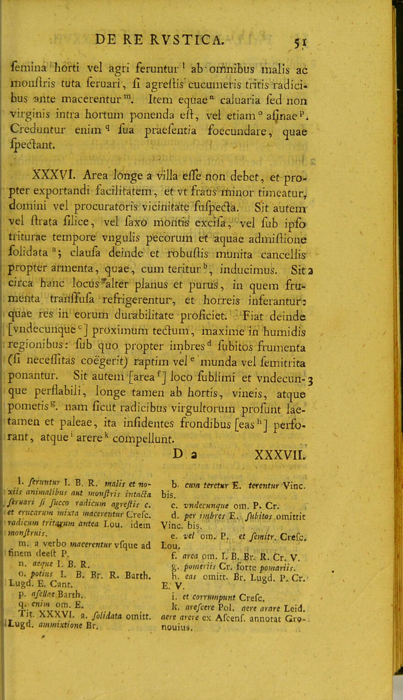 femina horti vel agri feruntur' ab omnibus malis ad ilionflris tuta feruari, fi agreflis cucumeris tritis radici- hus ■ante macerentur. Item equae caluaria fed non Virginis intra hortum ponenda efi:, vel etiam ° aljnae''. Creduntur enim fua praefentia foecundare, quae :^edant. XXXVI. Area longea villa efTe non debet, et pro- •pter exportandi facilitatem, et vt fraus minor timeatur, domini vel procuratoris vicinitate fufpecfla. Sit autem- vei ftrata filice, vel faxo montiis excii^, vel fub ipfo triturae tempore vngulis pecorum et aquae admiftione folidata; claufa deinde et robuftis munita cancellis propter armenta, quae, cum teritur , inducimuS. Sit2 circa hanc locus^ialter planus et purus, in quem fru- menta tranlfufa refrigerentur, et horreis inferantur: icja&t fes iri eorum durabilitate proficiet.  Fiat deinde t [vndecunque'^] proximum tedum , maxime in humidis iregionibus: fub quo propter imbres'^ fubitos frumenta .'(fi neceflitas coegerftj raptim vel munda vel femitrita ponantur. Sit autem [area ioco fublimi et vndecun- j ique perflabili, longe tamen ab hortis, vineis, atque 'pometis^ nam ficut radicibus virgultorum profunt lae- itamen et paleae, ita infidentes frondibus [eas^] perfo- :rant, atque^arere^^compellunt. D a XXXVII. 1. ferimtur I. B. R. tnalif et no- yxiis animalibus nut movftris ivtacia firuari fi fucco radicum agrefiis c. tet erucarum mixta H/(ife»«vit«r (Jrefc. < radicum tritqfUm antea Lou. idem I monfiruis, m. a verbo macerentur vfquc ad tfinem deell: P. n. aeqiie I. B. R. 0. potins I. B. Br. R. Barth. Lugd. E. Canr. •. p. rt/e//rte Barth. q. enim om. E. Tit. XXXVl. a. folidata omitt. iLugd. ammixtione Br. b. cim teretur E. terentur Vinc. bis. c. vndecHnque om. P. Cr. d. per ii^bres E. ffib.itof .omittit Vinc. bis, ' ' '. e. i;e/ 'om. P, tt femttr. Crek. Lou. f. arca om. L B. Br. R. Cr. V. g. pumiriis Cr. forte pomariis. h. eas omitt. Br. Lugd. P. Cr.' i. ef corrmnpimt Crefc. k. arefcere Pol. aere arare Leid. aere arcre ex Afcenf. annotat Gro- nouius.