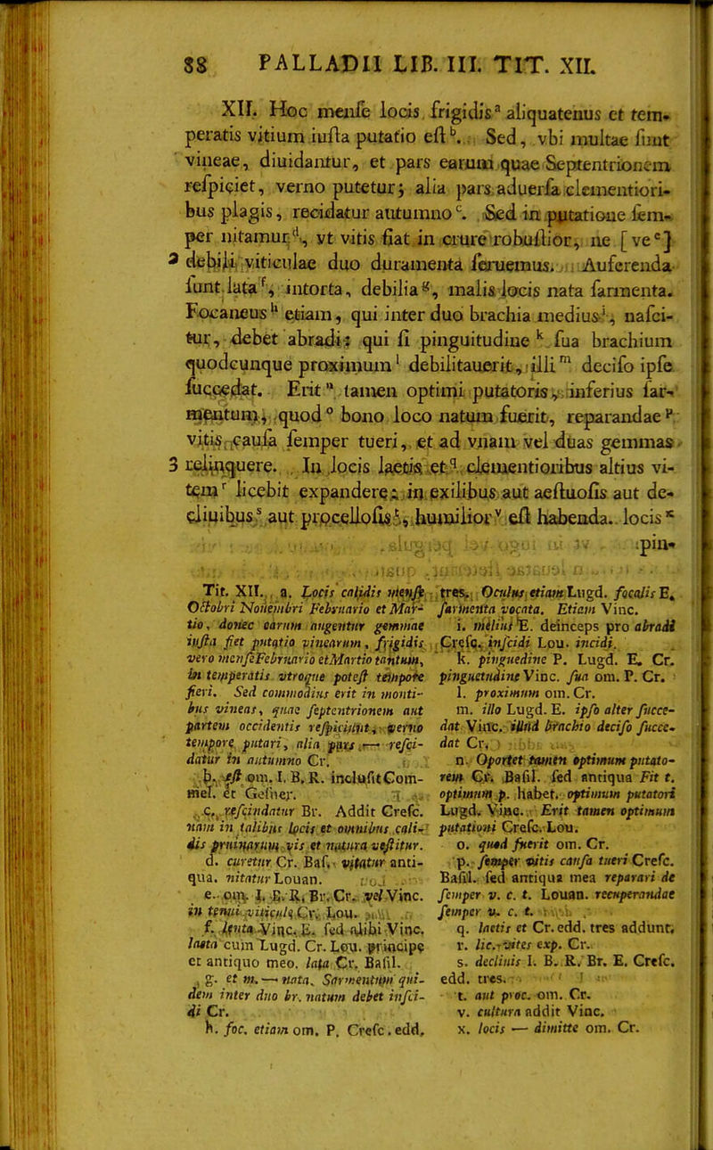 Xir. Hoc meiife locis , frigidis^ aliquatenus et teni- peratis vitium iufta putatio eft ^ . Sed, vbi multae fuut viiieae, diuidautur, et pars earmw,quae Septentrionem refpiciet, verno puteturj alia pars aduerfa clementiori- busplagis, reoidatur aiitumno,rSed in p^itatioue fem«; per nitamur:'*., yt vitis fiat in crurcTobuiLor, ne [ve<=] dejbi^ viticulae duo duramenta fcanemus. Auferenda- lunt.lata^ intorta, debilia«, maiis iocis nata farmenta. Focaneusetiam, quiinterduo brachia medius' , nafci- tur, -debet abradi: qui fi pinguitudiuefua brachium «juodcunque proximum' debilitau£irib, !ilU^ decifo ipfe. fucQedat. Erit '* tamen optimi putatorisvs^inferius far-i' m€intUH>.j quod  bono loco natum fuerifc, reparandaeP vitiS;iCaufa femper tueri,.iet ad vnam vel duas gemma». i:d.\fl(5uere. , lu iocis i3£j!3V,efc''..cijementiGribus altius vi- tem'' licebit expanderqi.io.pjciiibus aut aeftuofis aut de- cliuibus.' aut prpceliofi§^,j;h\i4»iiior^ eft liabenda.. locis* ipiflt ■ IfiUp ft. Tii. XII.,, a. J^qcis calidis iiie,nj^ tve&f. OciilHt.ttiatitLugd. fQcaiisE^ Oilobri'Nonembri Fehinario etlHaV- Jarineiita vocata. Etiarn Vinc. tio, dojiec Qitrntn angeiitnr getnmae i, iitilihi^. deinceps fTo ahradi iufia fiet puttitio vimarum, fyi^idis i^X<rij>l(,, ijtJcidi Lou. incidi. vero menJeFebriiario etMartioiahtim, ' ' R. pivgttedive P, Lugd. E. Cr. in tetftperatis vtroque potefi ttiHpoh pinguetiidine Vinc. fua om. P. Cr. fieri. Sed commodins erit in monti- 1. proximnm om. Cr. bnsvineas, ^nae feptcntrionem atit m. /7/o Lugd. E. ipfo alter fiicce- ptrtem occidentir rejpici)lvti>:tierm dat \uXc. iU>ldbtnchiodecifofucce- tempore. piitari, Jpgic/jrr* -re/fi- dat Cr, • daiur in dutuinno Cy. i', n. Oportet Uuntn tptimuiH pntato- ^^^--/JJ,om. L B, R. inclufitGom- «i» G.t. BafiL fed flndqua Fir f. BieT. ec Gofnej. { optimnm p. \ii\)^t, oftiinuw putatori ..■CtyT-ffcivdatnr Br. Addit Grefc. Lugd^ Vijae. Erit tamen optiinuin nam in tahbns Ipcit et emnibns cali- piitatiuni Crefc. Lou. 4is pmiHttruvi i(is et niii,nravifiitiir. o. qusd fntrit om. Cr. d. curetnr Cr. Baf» ■ viU&m anti- p. ftmptr mis catifa tntri Crefc. qua. w/trtfK) Louan. Bafil. fed antiqua mea reparari de e. .,<}%^, ,jE;..\R.i]gi\Cr, ;^e/,Vinc. fcmper v.c.t. Lontm. recHperandae intemi-rviiifiilqCvv ho^i- ^iMv femper li. c. t. •, , f. ^pi!;4..Vjnc..j;. fcd 4itii,Vitv;T q- « Cr.edd. tres addunt. //wtrt cum Lugd. Cr. Lou. ffrincip? r. lic.rvites exp. Cr. et antiquo meo. la(a Cr. Bafil. s. declinis l. B..R. Br. E. Crefc. , g. et m. — nata, Sfrfnentntii qiii- edd. tr«s.: . ' J dem inter diio br. natntn debtt itifd- t. aut pi«. om. Cr. <i^i Cr. • •-•i' > \ fi'^' V. fK/f«r(i flddit Vinc. h. foc, etiam om, P, Ci^cfc.edd. x. locis — diinitte om. Cr.