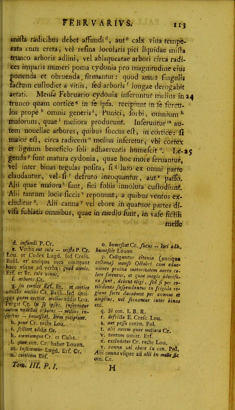 r^BR VARIVS. II} imda radicibus debet affuncfi'', aut*^ calx viiia tfempiii- rata cmn creta^ vel refina Jocularis pici licjuidae mifla trunco arboris adlini, vel ablaqueatae arbori circa radi- rtes imparis numeri poma cydonia pro magnitudine eius J&oilenda et obruenda,firmantur: cjuod anniS {Ingulfs  ladum cuHodiet a vitiii', ftd arboris ^ longae derogabit aetati. Meiii^ Februario cydonia infcruntuf melfus fna^ ■^nco qUam cortice '* in le ipia. recipiunt in fe furcw- los prope  omnis generis', Punfci , Ibrbi, omnium ; liiaJorum, quae' meliora producunt. Inierunturaii- i lem nouellae arbores, quibus fuccus e/1, in cortice': fi ! .ftitfior eft, circa radicem meiius inferetur, vbi cortdk < i« lignum beneficio foli adliaerentis humefcit ^''Eif-*^ I jgcnda P funt matura cydonia, quae hoc more feruantuf, < Vel inter binas teguias pofita, fi'i iuto ex omni parfe ( daudantur, vet fi ' defruto incoquantur, aut* pafix). / Alii quae maiora' funt, fici foiiis inuoiuta cuftodiurl? tantum iocis ficcis^ reponuntv a quibus ventus ex- : ciuditur \ Aiii canna ^ vei ebore ih quafuor partes dU t tifa fubiatis omnibus, quae m medio funf, m vafe R£iili d. i-nfundi P. Cr. «. Verba attt calx — mifia P. Cr. Low. et Codex Lugd. fed Crefc. iBafil. er' antiqua niea omittunt iwec vlque ad verbg: quod amtis. Erf. et Br, calx viims, f. arbores %. in cmtice Erf. Br. et cortice «miflo mliiifCt. Bafil. fed anti- qgk quam cortice. >«e/i«f addit Lou. 'Pergit Cr. in fe ipfas. infernntur mtem noileUai arhres. - wcyj«y in. ifiritur - fjtimefcat Jtem xecifiunt. h. pene Cr. rcfte Lou. B f. fcilicet addit Cr. k. omvintmjiie Cr. ct Cuba. om. Cr. hnber Louati. m. mfiramur Lugd. Eif. Cr. corticem Erf. Tom. UL P, /. o. hnmefcatCv. fHm - Uci aiK huniefctt Louan p. Colliguntiir citonia (antiqa» coaana) mtvfe OHobn cim adHe- vtevte priiiiia inatiintatem atireo c». lore fatentiir, et qiiae magis oilorife. ra fuvt, deitent eligi, fed fi per co- tiltdonet fufptndantur in frigida re- gtone forte durahunt per avnnm tt amplius, vel fernantur inter binat etc. q. Si om. I. B. R. r. defriao E. Crefc. Lou. s. ant pajfo omirt. PoJ. t. alii autem qtiae metiora Cr. V. tantiivi omitt. Erf. X. excliidatur Cr. ycStz Loii. Y. canna vel cbore iu om. Pol. Ahi cauna vfquc ad alii in mtUt£e Oin. Cr. H