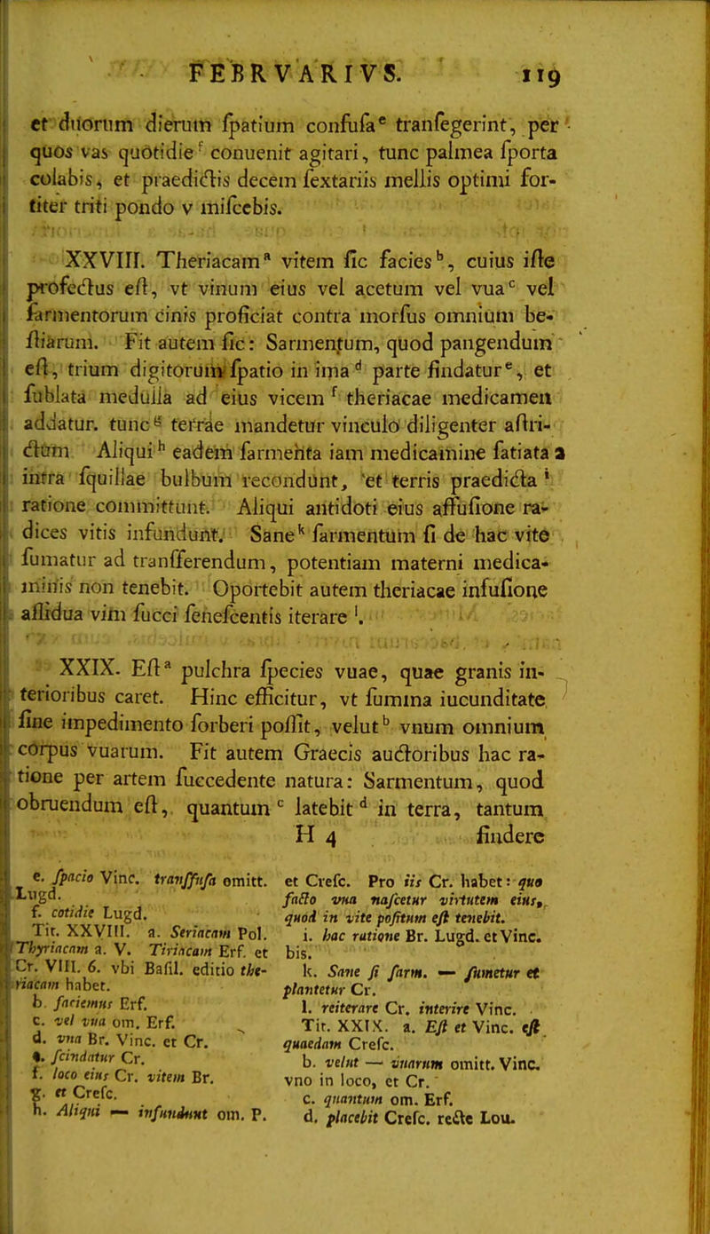 ef diiorum dierum ipatium confufa* tranfegennt, j^ct' quos vas qubtidie' conuenit agitari, tunc palmea Iporta colabis, et praedidis decem fextariis mellis optimi for- fiter triti pondo v mifccbis. XXVIIL Theriacam vitem fic facies'', cuius ifte profecftus efl, vt vinum eius vel acetum vel vua*^ vel larmentorum cinrs proficiat contra morfus omnium be- fliarum. Fitautemfic: Sarmen.tum, quod pangendum ~ efi, trium digitoruiivipatio in ima^ parte findatur^, et ; Itlblata^ meduila ad eius vicem ^ theriacae medicameit addatur. tunc''' ferri^e mandetur vinculo diligenter afiri-; <Stei Aliqui '' eadem farmehta iam medicamine fatiata a 1 ihfra fquillae bulbunl recondunt, 'et terris praedida * I ratione committunt. Ahqui antidoti eius affufione rav ( dices vitis infundunt: Sane'' farmentum fi de hac vitd fumatur ad tranfferendum, potentiam materni medica- mirtis non tenebit. Oportebit autem theriacae infufione aflidua vim fucci fenefcentis iterare '. ^ XXIX. Efi* pulchra Ipecies vuae, quae granis in- iferioribus caret. Hinc efficitur, vt fumma iucunditate. ' fine iinpedimento forberi poffit, velut'' vnum omnium rcdrpus vuarum. Fit autem Graecis audoribus hac ra- tione per artem fuccedente natura: Sarmentum, quod obruendum efi, quantumlatebit iu terra, tantum^ H 4 findere e.fpacio Vinc. travffufa omitt. et Ciefc. Pro iis Cr. habet: .I.xigd. yjj^P ^jf^ nafcetMY viitutem tins,. £ cof;rf«f Lugd. qmd in vite pofitHm efi tenebit. • ^^VIII. a. Seriacam Pol. i. hac ratione Br. Lugd.etVinc. fThyriacnjn y. Tirincam Erf. bis.' • :Cr. VIII. 6. vbi Bafil. editio tht- k. Satte fi farm. — /kmetHr et ttiacam habet. plantetHr Cr. b. fanemns Erf. 1. reiterare Cr. iwfenrf Vrnc. c. vel vm om. Erf. ^ Tit. XXIX. a. E/t et Vinc. tft d. vna Br. Vinc. et Cr. quaedam Crefc. Cr. b. velut — vnarHm omitt. Vinc t. locoeiiis Cr. vitem Br, vno in loco, ct Cr. ?• ,V.''^- . ^ c. qnantum om. Erf. h. Aliqm — wfuniHHt om, P, d, flacebit Crefc. refte Lou.