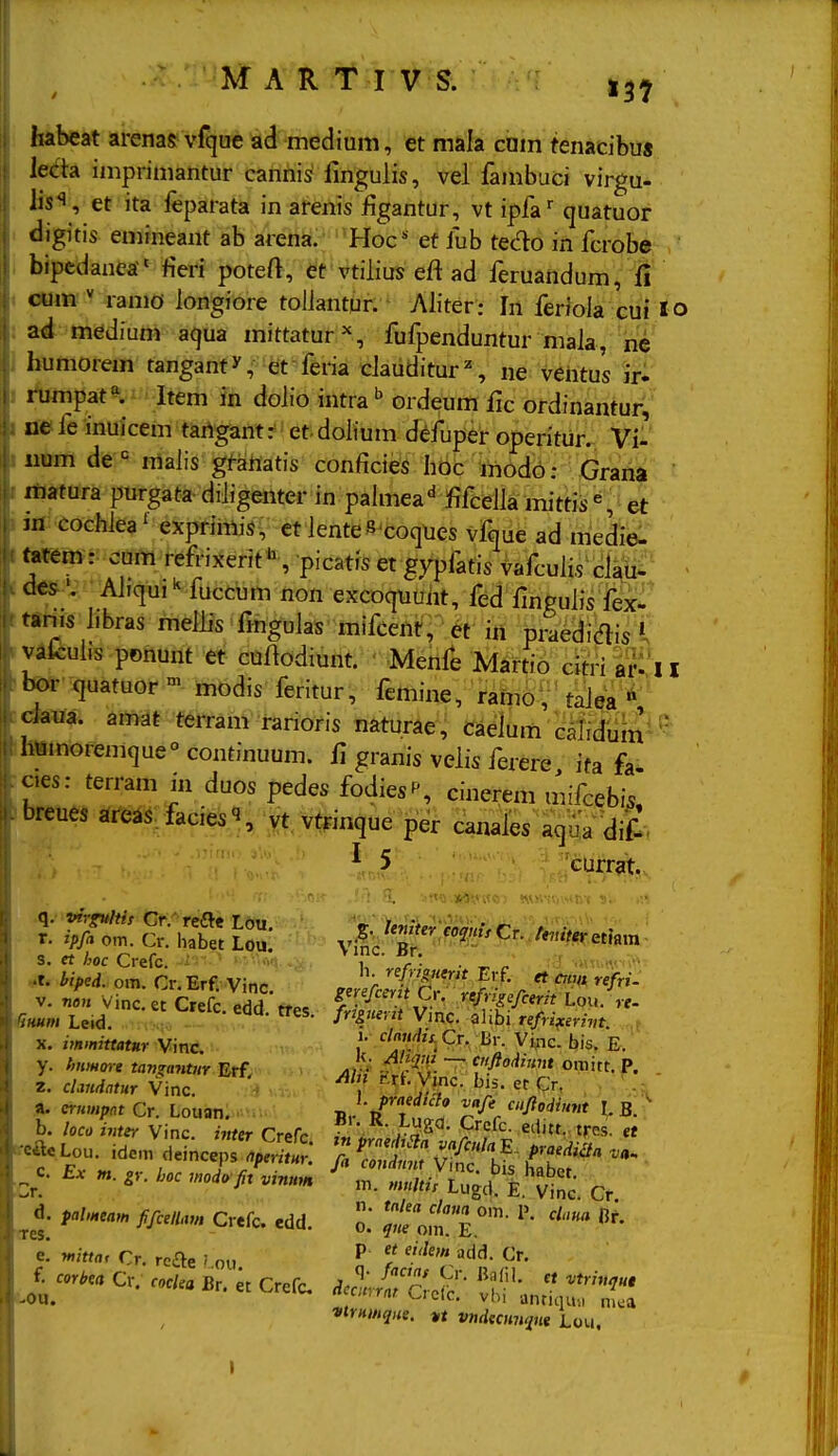 habeat arenas vfque ad medium, et mala ciam tenacibu« leda imprimantur cannis fmgulis, vei fambuci virgu- lis*i, et ita feparata in arenis figantur, vt ipfa' quatuor digitis emineant ab arena. Hoc ef fub tedo in fcrobe bipcdanea fieri poteft, et vtiiius eft ad feruandum, fi cum  ramo longiore toliantur. Aliter: In feHoia cui lo ad medium aqua mittatur^, fufpenduntur mala, he humorem tanganty, et feria c]auditur% ne vehtus ir^ rumpat^ Item in dolio intra ^ ordeum ilc ordinantur, ue le inuicem tartgant: et- doiium di^fuper operitur. Vi- num de raalis gf-ahatis conficies hdc modo: Grana matura pnrgata-diiigenter in pahiiea^ fifceJla mittis^t^et m cochlea' exprimis, et lenteSxoqUes vfque ad medie: tatem: cum refrixerit'^ picatis et gypfafis vafculis claii^' ■ des^ Ahqui ^ fuccum non excoquuiit, fed fingulis fex^' tanis hbras melBs ftogulas mifceili', « iit praediais vafculis ponunt et cnftodiunt. ' Menfe Martio citria??II bor quatuor™ modis l^ritur, ftmine, ramoV' talea ' cJaua. amat terram rarioris naturae, caeium calidumi Iiumoremque°continuum. fl granis veiis ferere ifa fa oes: terram in duos pedes fodies^, cinerem mifcebis, breues areas. fkcie.^ vtrinque per canaies aqua <Ji£. ^ 5 'currat. r. ipfa om. Cr. habet Loi!: ^^^'^ ''■'^^'^^■^^^f^reu.m s. et hoc Crefc. : u  „/■ • • ^ ^ .t. biped. om. Cr. Erf. Vinc. zn^lc^C^'l3!-' r T V. nou Vinc.et Crefc orfH «»e C-''^'^^' ./^'S^fi^rit Lou. re- Bmm Leid. - ^*^^' H'''-''' Vinc alibi tefri^erint. , X. immitttttKr Vinc \' ''''S^- ^^c. bis. E. y. hnmme tanzantiir Erf. yi/ v' -fPir ~^ fV*«<'«« oniitt. P. . Z. clandntur Vinc. , ''^^•Ylf*^- ^'^'  Cr, , a. crnmpat Cr. Louan. Br /ut? r^'r '^f''' ^ b. loco inter Vinc. inter Crefc f«'J^' ra^ 7. «'SS' « ^cfteLou. idemdeinceps%S ; : S Clf^ v?i^'''t^ K^T'^^^^ ^d. palmeam fifcellau, Crefc. edd. 0^ J^eo.t E.' '^^' ' e: witta, Cr. rcSt^ ; ou ^ add. Cr. J^corbea Cr. ... Br. « Crefc, ^e^^ir/^Z:^ T.J^rr. vtrHmqne. u vndecnn<in« i.ou.