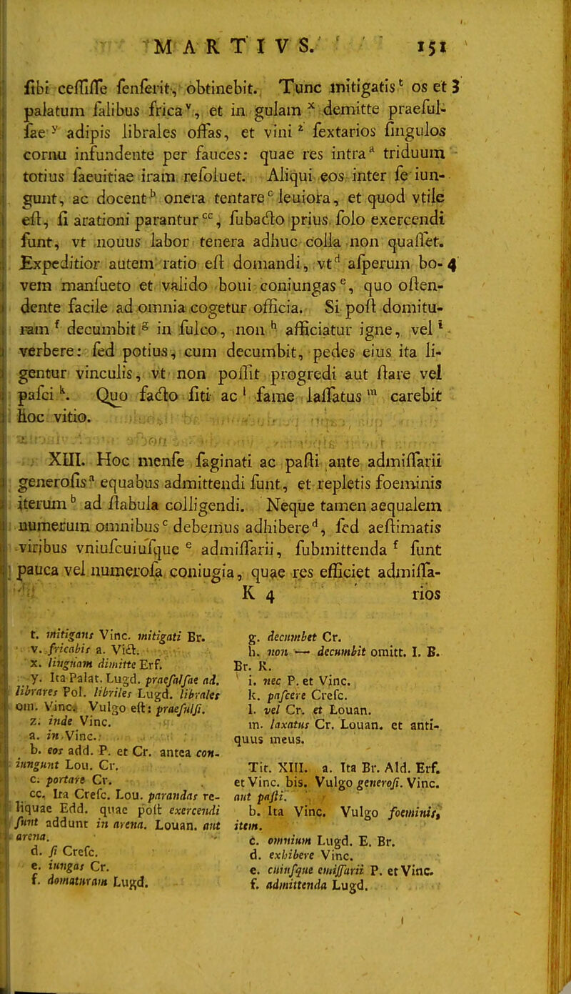 ' fibt cefTifle fenferit, obtinebit. Tunc jnitigatlsos el 3 paiatum falibus frica^,,. et in gulam demitte praeful- lae^ adipis librales offas, et vini * fextarios fingulos cornu infundente per fauces: quae res intra* triduum totius faeuitiae iram refoiuet. Aliqui eos inter fe iun- gunt, ac docent '' onera tentare*^ ieuiora, et quod vtiie efi^ ii arationi parantur'^'^, fubado prius. foio exercendt funty vt jiouus iabor tenera adiiuc coiia non quallet. Expcditior autem latio eil doniandivM-vtlafperum bo-4 vem manfueto et vaiido boui coniungas'', quo often- dente faciie ad omnia cogetur ofHcia. Si poil domitu- ram ^ decumbit .^ in fuico, non ^ afficiatur igne, vei verbcre: fed potius, cum decumbit, pedes eius ita ii- gentur vincuiis, vt ■ non poiiit progredi aut ftare vel palci \ Quo fado. fltt ac ' farae iaifatus ™ carebit hoc vitio. .:>■ Xm. Hoc nienfe faginati ac pafli ante admiifarii : generolis''' equabus admittendi funt, et repietis foen^inis j iterum'' ad /labuia coiiigendi. Neque tamen aequaiem i immejcum omnibusVdebemus adhibere'', fcd aeftimatis ' 'Virjbus vniufcuiuTque ^ admiifarii, fubmittenda ^ funt j |)auca vei numerofa coniugia, quae res efficiet admifTa- K 4 ' rios t. mitifrant Vinc. mitigati Br. • V./Wfrtiir a. Vift. ■ ' X. livgmm dimitte Erf, ■. y. Ita Palat. Lugd. praefalfae nd. ! mrarcf Pol. libyiles Lugd. librnlet Qin. Vinos Vulgo efts fraefnlfi. z. inde Vinc. a. fM.Vinc: . . ., ■ • • b. eos add. P. et Cr. antea con. : iungunt Lou. Cr. c; portart Cr. cc, Ita Crefc. Lou. parandas rc- Hiquae Edd. quac polt exerceiidi ffmtt addunt in artna. Louan. <i«t tarena. d. fi Crefc.  e. iungas Cr. f. domatmain Lugd. g. deciimbtt Cr. h. no7i —• decHmbit omitt, I. B. Br. K. ' i, nec P. et Vinc. k. pafeere Crefc. L vel Cr. et Louan. m. laxatns Cr. Louan. et anti- quus meus. Tit. XIIL a. Tta Br. Ald. Erf. et Vinc. bis. Vulgo generofi. Vinc. ant pafti. b. Ita Vinc. Vulgo fotminit^ ittm. c. omnitm Lugd. E. Br. d. exhibere Vinc. e. ciiinfqiie eudjfarii P. etVinc f. admitttnda Lugd.