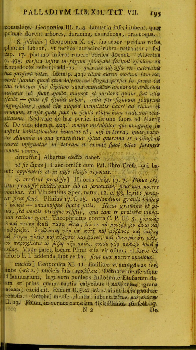 ►'onualere. Geoponieft III. i. 4. lanuario inferi iubent, quaj M imae .florent arbores, duracina, damalceqa, pf aecoqua. ; S- p/dtanoj Geoponica X. 15. iub afber pevlico rofas. plantari iabent, Vt perfica dui-aclnft'rubra. n^ifcantur; fed :ap. 17. platano' inlbrta' rubere periica dOcent. ' Aibertas ^- 498- perjica injita in fagwn Jpikofam faciimt ejcnkim ejt .npedocte refortJ- Mdens; quei^cUs- ab/ciJJa ^x- putredini M projert vites. Idiem^p. 42'^': illiim autmi modiim iam ex~ crti^JumKS quod cutn in/eruntar \fiagra. perjici in pruni vei 'ini tnincum Jiue jlipitem quod -^nmtaifitur ambaruin arkprum laturae 'et: fiunt ejaila maiora el^ ^yndiora qnam Jifit aiia ■jcilla quae eft ejculus arbor, qtiia per figuvam JoU^pin» n^nqjcitur i qiu)d ilia aliquid vicinitatis habct ' ad eiiiuth it ■ mmm, et ojja quae Ju,nt in ejculis etiam hane radicant vim- :atem. Sed vide de hae periici iniitione fupra ad Martii V . De vide idem p. 423.' modns mirabilior qin nnnquqjn. tn <.oJlris kabitatiombus imentus ejl, Hifiinierraf quaejvc^ea*- ir,-Alumnia in qua prcuciditur Jylua quercina et, rcr^iufcuji :trci infiguntur in terram et exinde fijAnt, vites fere^ipe^ nuni vinum. detrakfis} Aibertus eie&is hahet , , vt fic fapae] HaeciOmifit cum Palw libro Crefc. f[ui ba- et: oppleueris et in-vaje ctaujb rep&itas, 9. credititr prodej/e} Ilidoriis Or?g. 17- j. /^inus jcre,- litur prodeffe cunkYis quae Jiib ea Jeruantiirf ficuPmx nocere mnibus. vbiVindfentius Spec. natur. 12. c. 85,. ^egk rjerm^- ar Jicut ficiis. Piiuius i j. f. r8. iuglandiiim grduis vmhica noxia — omnibufque iuxta Jatis. Necat graiiuna et ^i- 'lis, Jed ventis vtraq-ue rejifiit, qua iam et proiedfa' .Vinea- um ratione ^^pm.-Theophraftus contra.C. jP. UI. 5'. .^vfisv^^ s^Xj Trauzrj 6o%ei vxtjLV eivcif, it^ re ro fioi/oppt^ov uvocj Koj uicl :T£j)Ci Trhetuf ^o^ al^criv Aa^u/^ocve/'/-Kt^ ^ccvapov !oTi /jici?\f ov W/)o%X2(ri2/ a/ pt^oq TTjj; axixg. <j%(av, yap xoK^v irbiM v '■fv^^.. Vndp patet, j|oc;um Plinii elle vitiofum; et..forte 4x idoro fi. 1, addenda funt verba: Jicut nux nocere omnibusi. nucieis} Geoponica XI. ii. iimiliter'Vt amygdalas feri anos (Tr/ryy) nucleis fuis {spofiiKaic) 'Q^ohte «reufe vfqtie i lannuarium, legi vero nucieos Iulio?ante Etefiarum fl^- oin et prius quam. ruptis calycibus (Mos^vTCTijtoc )>grau4 ^OKXQi) excidant. Eadem U. g; 2* .w^rt/j/-aiu&tik>H^ gA^dece «*ftofis. • • - Ootobri menfe plantari iubenfc.7r/ruM jta/ -yAdsr^i/ li, 13< PJcuum 'ia i^e^ticej:amc2<kcEi dij^i^j^ismtUi (l^^ii&iA\2. N 2 ■ Ih