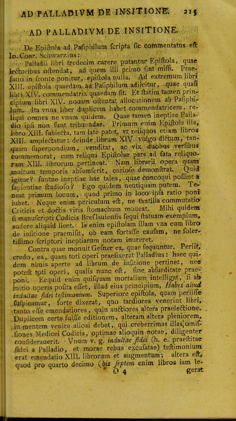 AD PALWt)IVM DE INSlTIONE. De Epiftola ad, Pafiphilum .fcripta fic commentatus eft lo. Gonr. Schwarzius: .« , ■■ Paltadii libri tredecim carere putantur Epiftola, quae leaoribus oftendat, ad quem iUi primO fmt miffi. Prae^; fatio in fronte ponitur, epiftolanulla. Ad extremum libri XTTI. epiftola quaedam-ad Pafiphilum acjiicitur, .quae quafi iihri, XIV. commendatrix quaedam fit. Et ftatim tamen prm- cipium aibri XIV. nouam oftentaf; allocutionem ab Pafiphi- lum.. Ita vnus liber diipiicem liabet commendatricem, re- iiqui omnes ne vnam quidem. Quae tamen ineptiae Pa a- dio ipfi non funt tribuendae. Primumf ;enim Epi#ola lUa, libro XIII. fubietla, tam late patet,,vt reiiquos etiam libros XIII. ample^tatur: deinde Jtbrum XiV-^vHgo dift^m, tan- quam fuperpondium, venditat, ;a^5, .-vixv-duphus ver^^^^^ commemorat, cum reUqua Epiiioke parS-^ad fata, reUquo- ram XIII. librorum .pertineat.' Nara librarli opera quam'. multum temporis abfumferit, curiofe .demonftrat. Quid igitur?. funtne ineptiae hae tales, quae cpncoqui poffint ar fapientiae ftudiofo? Ego quidem neutiquam putem. Te- neat primum locum, quod primo in loco- ipfA ratio pont iubet. Neque enim periculum eft, ne tantiUa commutatio- Criticis et doftis viris ft;omachum moueat. Mihi quidera fi manufcripti Codicis Bref lauienfis fequi ftatuam exemplum, audere aliquid licet.: Is' enim epiftolam iliam vna cum libro de infitione praemifit, ob eam fortalTe caufam, ■.neibler-'^ tiffimo fcriptori ineptiarum notam inureret. . ^ Contra quae monuit Gefner ea. quae fequuntur. Perut, credo, ea, quam toti operi pra,efi}f,erat Palladius: haec qui- dem nimis aperte ad iibrum„fie;i<itione pertinet, nee poteft tpti operi, qualis nunc eft, fme abfurditate prae- poni. Ecquid enim quifquam mortalium, intelHgfit, fi ab initio operispofitaelfet, iUud eius principium, Habes almd indultae fidei tepmonium. Superiore epiftoia, quam periiife fQfpicamur, forte dixerat, qao tardiores venerint libri, tanto effe emendatiores, quin auttiores ^ltera praeleaione. DupHcem certe fuiffe editionem, alteram altera pleniprem, in mentem venire alicui debet,, qui. creberrimas Ulaslomif- iiones Medicei Codicis, pptimae alioquii^; notae, dUigenter confiderauerit. • Vnum-v. g. indultae fidei Qi. e. praeftitae iidei a Palladio, et morae rebus exc.ufatae) teftimoniura erat emendatio XIIL librorum et augmentum; altera eft, quod pro quarto decimo (^bis Jeftem enim libros lam le- ^ ^ * O 4 gerat