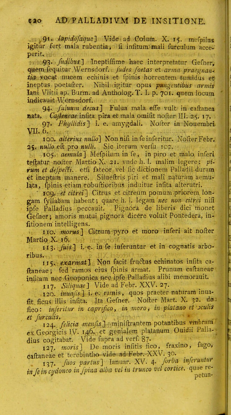 %a,o AD/PALLADIVM DE INSITIONE. .: .y^ii, Japidofagite^ Vide'ad Goluta. X. 15. nKfrpilos igituf fert mala rubeutia^^ ifi. infitura; mali furculum acce- perit. ] . \'\^> <fiidi(2us1 Ineptifllme haec interpretatur Gefner, quem.-fequitm-. Wernsdorf.. fudes foetas et■ arma praegnan- tia yo.cait rmcem echinis et fpinis horrentem tumidus et ineptus poetafter. Nihil: if^itur opus pmigentibus armis lani Vlitii ap. Burm. ad Antholog.T. I. p. 701. quem locum iiidicauifj iWernsdorf. ti^iui <ii\- 94. fuluum decus'} Fultia mala efle vult in caftanea nata, Ccijieneae in&ta. pira et mala omifit nofter III. 25. 17. 97» Phyliidis'] i. e. araygdali. Nolter ia Nouembri VIL,6.> .. :.. - . . ... IQO. alterius ntillo] Non nifi infeinferitur. NofrerFebr. nullo eft pro nulli. Sic iteram verfu \02. hi ^105. aemulal Mefpiium in fe> in piro et malo. inferi teftatur nolter .Martio X.'3i. vnde h. I. malim legere: pi- rum et defpe&i. etfi fateor vel fic dicHonem Palladii duram ^t ineptarti manere., Silueftris piri et mall natiiram aemu- lata, fplnis etiam robuftioribus induitur infita alterutri. ■ loi^. et citrei'] Citrus et citreum poraum priorem lon- gam fyilabam habeut; quare h. 1. iegam h^c non citrei nifi ipfe Palladius peccauit. Pigaora de liberis dici monet Gefner; amoris mutui pignora dicere voluit Pohtedera, in- iitionem intelligens. vv-':'i;io. morus] Oitwm pyro et moro inferi ait nofter Martio X. i6m bsllt jn^jKyiol/i • . it^. Jm^ i;,«j^.fiiliTevittferiiiifcm' et in cognatis arbo- ribus..,^ •»■.•':•..••■•.« ? .^7: r-,.V'-B<-''v.! ii^. exarmat^ Non facif fruftas echinatos infita ca- ftaneae; fed ramos eius fpinis armat. Prunum caftaneae infit-am nec Geoppnica nec ipfe Palladius alibi memorauit. li-j. Siliqnae] Vide ad Febr. XXV. 27. .I20. imafis ] Ta.mis, quos praeter naturara inua- fit ficus illis infita. Ita Gefner. Nofter Mart. X. 32. de: fico: inferitnr in caprifico, in moro, in platano et ■jculis et furculis. ' . ■ 124. felicia ■me?i/j.j].; miniftrantem. potantibus vmbram ex Georgicis ly. i46.. -et genialem platanum Ouidii Palla-- dius cogitabat. Vide fupra ad verf. 87« 127, rnoris'] De moris infitis fico, fraxtno, fago, (Jaftaneae et terebintlio-vide ad-FebT.-XXV. 30. 137. fiios partus] lanuar. XV. 4- inferuntur in/?in cydoneo in/pina alba vel in trunco vd corttce.