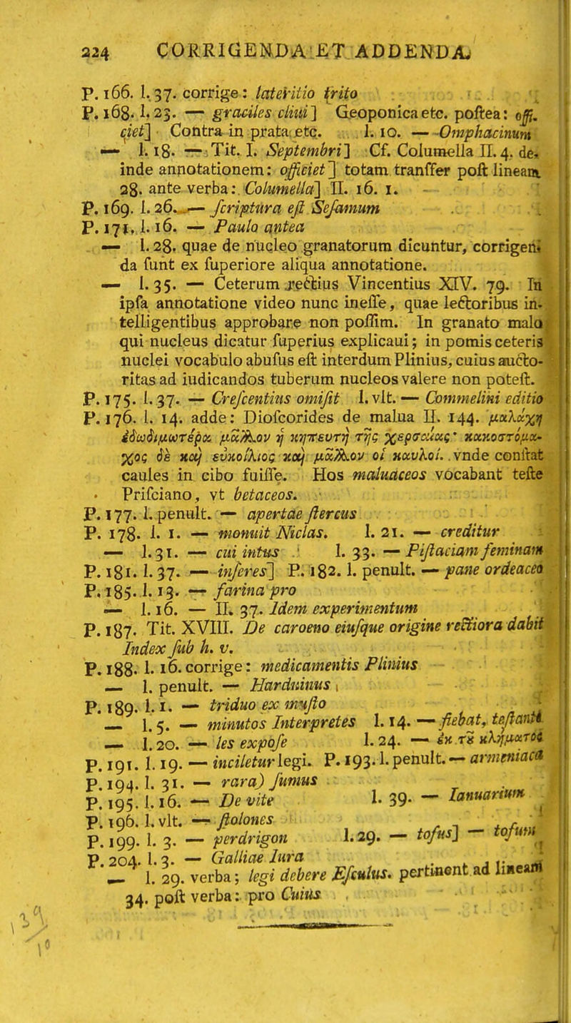 P. 166. 1.37. corrige: latei-iiio {rito P. i68.1.23. — graciles clm] G.eoponicaetc. poftea: o^. ciet'] Contra^in prata:etc. . 1.10. Omphacimm : • ' 1; 18. r7-;Tit. I. Septembril :Cf. Columella 11.4. de, inde annotationem: officiet'] totam tranffer poft lineam 28. ante verba:.€b/Mwe//ff] II. 16. i. - P. 169. 1.26. ^— /criptura eft Sejdmum P. 171,1.16. — Paula antea — i. 28. quae de nuQleo granatorum dicuntur, corrige da funt ex fuperiore aliqua annotatione. — i. 35. — Ceterum j'eftius Vincentius XIV. 79. ipfa annotatione video nunc inelTe, quae leftoribus ii telligentibus approbare non poffim. In granato mal qui nucleus dicatur fuperius explicaui; in pomis ceteri iiuclei vocabulo abufus eft interdum Plinius, cuius aact ritas ad iudicandos tuberum nucleos valere non poteft. P. 175. 1.37. — Crefcentitis omifit 1. vlt. — Commeliki editi P. 176. 1. 14. adde: Diofcorides de malua 11. 144. nxkix ' iMt/HKTepx p-u/^ov HijTeevTT} r^g <rrvV«c * xuy.orro/i. %oc 6k Kctj ewjfo/A/oc 3ta/ /t«^ov 0/KceyXo/.. vnde conftat caules in cibo fuilTe. ■ Hos malmceos vocabant tefte Prifciano, vt betaceosiwy: P. 177.1. penult. — apertde Jlereus P. 178. 1. I. — momiit Niclas. I. 21. — creditur — 1.31. — cuiintus : L ^■^.Fijlaciamfeminam P. 181. 37- ^ inferes'] E. 182.1. penult. — patie ordeacei P. 185.1.13' -T farina pro «— i. 16. — II. 37. Idem experimeyitum P. i87' Tit. XVIII. De caroeno eiufque origine re&iora dabit Index Jub h.v. P. 188. 1.16. corrige: medicamentis Plinius — 1. penult. ■— Harduinus 1 P. 189. i. I. — triduo ex imfto ^ — 1.5. — minutos Interpretes 1.14. —ftebat, teftantt — 1.20. — lesexpofe I.24. — dH rg nkTj^ocTOi. P. 191. 1.19. — maV^^Mriegi. P. 193.1- pennlt. — armeniaca P. 104.1. 3X. — rara) Jmius . . P. 195.1.16. - De vite 1. 39. - lanuanum P.196. l.vlt. fiolones , ^ i P. 199. I. 3. — perdrigon I.29. — tofus] - *o/ttW P.199. I. 3. P 204. 1.3. — Galliae Iura • . . , ^ I. 29. verba; tegi dcbere JEJcutus. pertment.ad liiieam 34. poft verba:.ipi'0 CwiJis , ■ ■ — .«1 .i .'I wi