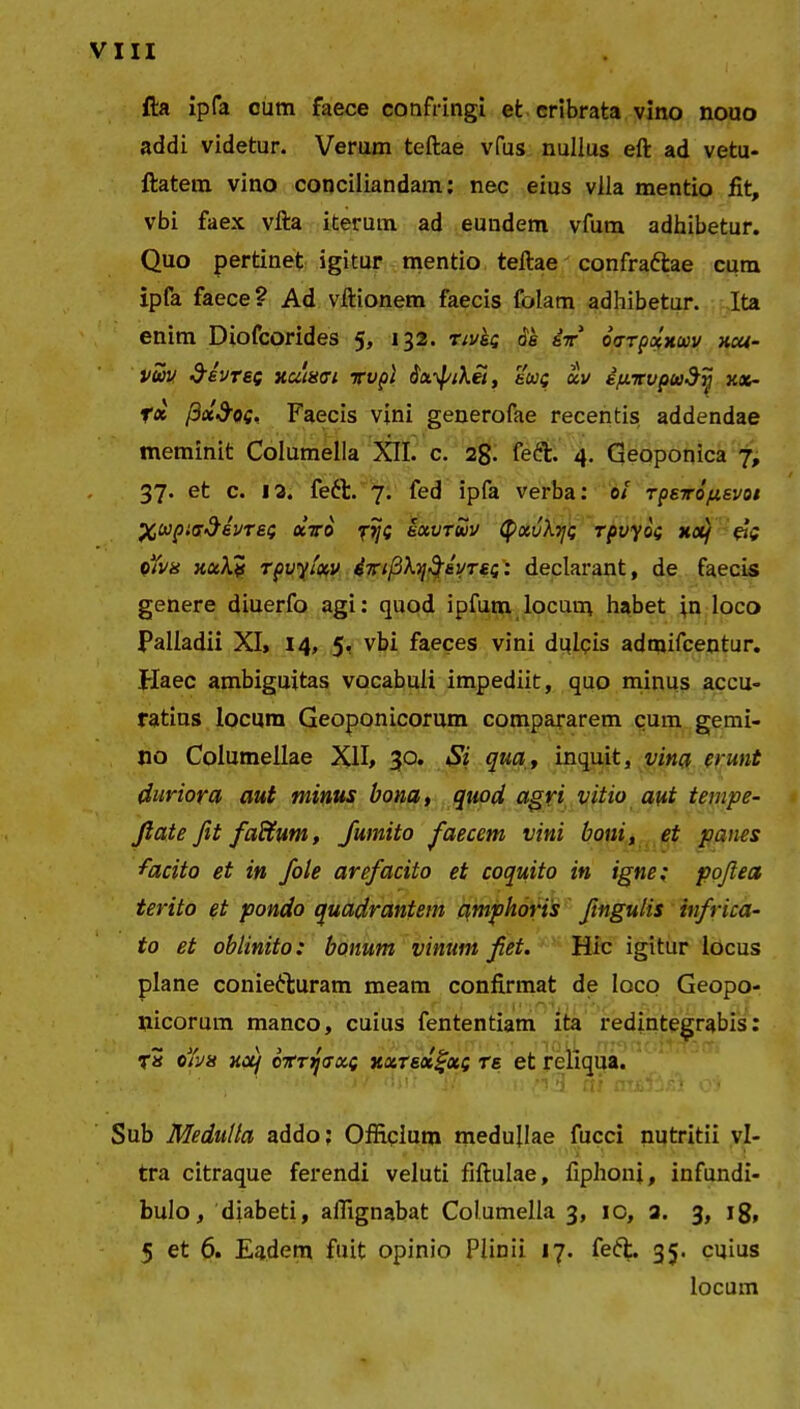 fta ipfa cum faece confringi et cribrata vino nouo addi videtur. Verum teftae vfus nullus eft ad vetu- ftatem vino conciliandam: nec eius vlla mentio fit, vbi faex vfta iterum ad eundem vfum adhibetur. Quo pertinet igitur mentio teftae confrattae cum ipfa faece? Ad vftionem faecis folam adhibetur. Ita enim Diofcorides 5» 132. tiv&g oe i-rr oarpolxccv xcu- vuv &£VTef numen Tvpl , eug ccv ip-Tupu^yj XX- fx fiot&Og, Faecis vini generofae recentis addendae meminit Columella XII. c. 2g. fe&. 4. Geoponica 7, 37. et c. 12. feft. 7. fed ipfa verba: 0i TpeTo/uevoi %wpiad&VTe.g octo fijg iocvrwv (pxvXijg rpvyog xoq &g oYva xocXv rpvylxv brfXTjfayreg’: declarant, de faecis genere diuerfo agi: quod ipfum locum habet in loco Palladii XI, 14, 5, vbi faeces vini dulcis admifcentur. Haec ambiguitas vocabuli impediit, quo minus accu- ratius locum Geoponicorum compararem cum gemi- no Columellae XII, 30. Si qua, inquit, vina erunt duriora aut minus bona, quod agri vitio aut tempe- fiate fit fadtum, Jumito faecem vini boni, et panes ■facito et in fole arefacito et coquito in igne; pojlea terito et pondo quadrantem cimpkoris Jingulis infrica- to et oblinito: bonum vinum fiet. Hic igitur locus plane coniefturam meam confirmat de loco Geopo- nicorum manco, cuius fententiam ita redintegrabis: T» oh a xcq cTTtfaocQ xureocgocg re et reliqua. li !/ *1 ff» nTij*; ./'* 1 Sub Medulla addo; Officium medullae fucci nutritii vi- tra citraque ferendi veluti fiftulae, fiphoni, infundi- bulo, diabeti, affignabat Columella 3, ic, 2. 3, 18, 5 et 6. Eadem fuit opinio Plinii 17. feiffc. 35. cuius locum