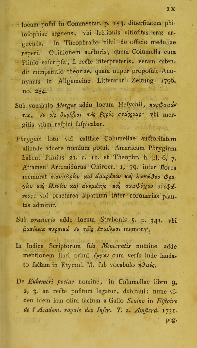 locum pofui in Commentar, p. 153. diuerfitatem phl- lofophiae arguens, vbi le&ionis vitiofitas erat ar- guenda. In Theophrafto nihil de officio medullae reperi. Opinionem au&oris, quem Columella cum Plinio exfcripfit, fi rette interpreteris, veram often- dit comparatio theoriae, quam nuper propofuit Ano- nymus in Allgemeine Litteratur - Zeitung i 796. no. 284. Sub vocabulo Merges addo locum Hefychii, xxp(pxfioU~ nx, iv oTg Sepigsai rk gtjpk aTx^vxp' vbi mer- gitis vfum refpici fufpicabar. Phrygiae loto vel calthae Columellae auctoritatem aliunde addere nondum potui. Amaracum Fhrygium habent Plinius 21. c. ir. et Theophr. h. pl. 6, 7. Attamen Artemidorus Onirocr. 1, 79. inter flores memorat (ucrvuftptov xoij x/xxpxxov xotj Xxrxd-ov fypv- yfov v.oif ikeviov xxj xve/xuvyi; xctj axp^v^ov <rrs(p«- vou;: vbi praeterea lapathum inter coronarias plan- tas admiror. Sub praetorio adde locum Strabonis 5. p. 341. vbi /3xaiXeix 7rsp<Tixoi iv tmq ivxvXsoi memorat. In Indice Scriptorum fub Menecratis nomine adde mentionem libri primi epycev cum verfu inde lauda- to faftam in Etymol. M. fub vocabulo jjd-jaog. De Euhemeri poetae nomine, in Columellae libro 9, 2, 3. an reCte politum legatur, dubitaui: nunc vi- deo idem iam olim faftum a Gallo Seuino in Hijloire de I’ A'eadem, roijale des Infer. T. 2. Amfierd. 1731. Pag-