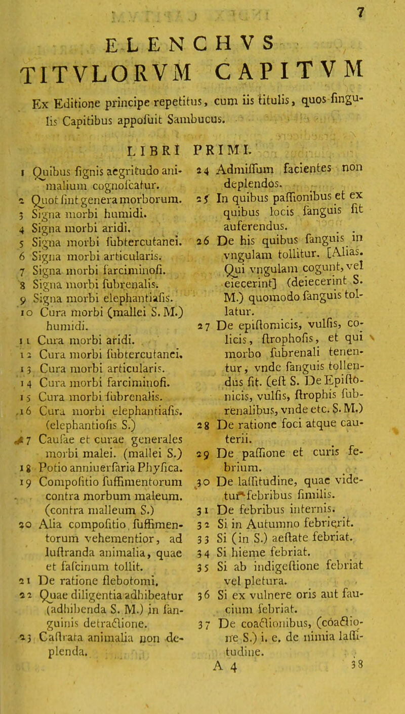 elenchvs TITVLORVM CAPITVM Ex Editione principe repetitus, cum iis titulis, quos-lingu- lis Capitibus appofuit Sambucus. LIBRI 1 Quibus lignis aegritudo ani- malium cognofcatur. 2 Quot lint genera morborum. 3 Signa morbi humidi. 4 Signa morbi aridi. 5 Signa morbi fubtercutanei. 6 Signa morbi articularis. 7 Signa morbi farciminofi. 8 Signa morbi fubrenalis. 9 Signa morbi elephantiafis. 10 Cura morbi (mallei S. M.) humidi. 11 Cura morbi aridi. 12 Cura morbi fubtercutanei. 13 Cura morbi articularis. i 4 Cura morbi farciminofi. i 5 Cura morbi fubrenalis. ,i6 Cura morbi elephantiafis. (elephantiofis S.) ,41 Caufae et curae generales morbi malei. (mallei S.) 18 Potio anniuerfariaPhyfica. 19 Compolitio fuffimentorum contra morbum maleum. (contra malleum S.) 30 Alia compolitio fuffimen- torum vehementior, ad luftranda animalia, quae et fafcinum tollit. 21 De ratione flebotomi. 22 Quae diligentia adhibeatur (adhibenda S. M.) in fan- guinis detraflione. 23 Caflrafa animalia non de- plenda. PRIMI. 24 Admiflum facientes non deplendos. 2 f In quibus paflionibus et ex quibus locis fanguis fit auferendus. 26 De his quibus fanguis in vngulam tollitur. [Alias. Qui vngulam cogunt, vel eiecerint] (deiecerint S. M.) quomodo fanguis tol- latur. 27 De epiflomicis, vulfis, co- licis, tlrophofis, et qui morbo fubrenali tenen- tur, vnde fanguis tollen- dus fit. Ceti S. De Epiftt)- nicis, vulfis, ftrophis fub- renalibus, vnde etc. S. M.) 2 8 De ratione foci atque cau- terii. 29 De paffione et curis fe- brium. 30 De laffitudine, quae vide- tuf-febribus fimilis. 3 1 De febribus internis. 3 2 Si in Autumno febriqrit. 33 Si (in S.) aeflate febriat. 3 4 Si hieme febriat. 3 5 Si ab indigeflione febriat vel pletura. 36 Si ex vulnere oris aut fau- cium febriat. 37 De coadionibus, (coaflio- ne S.) i. e. de nimia lafli- tudine. A 4 33