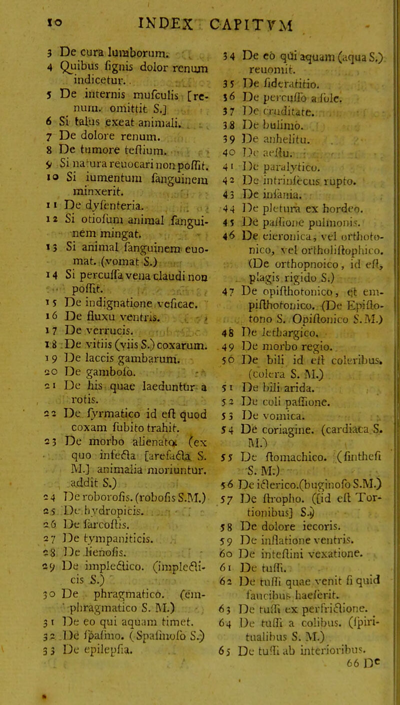 3 De cura lumborum. 4 Quibus fignis dolor renum indicetur. 5 De internis mufculis [re- num. omittit S.J 6 Si talus exeat animali. 7 De dolore renum. 8 De tumore teflium. 9 Si na'urareuocarinonpolfit. 10 Si iumentum fanguinem minxerit. 11 De dy lenteria. 12 Si otiofum animal fangui- nem mingat. »3 Si animal fanguinem euo- mat. (vomat S.) 14 Si perculfa vena claudi non poflit. 15 De indignatione veficac. 16 De fluxu ventris, i 7 De verrucis. i8 De vitiis (viis S.) coxarum. 1 9 De laccis gambarum. 20 De gamboio. 21 De his quae laeduntur a rotis. 22 De fyrmatico id efl quod coxam fubito trahit. 2; De morbo alienata (ex quo infeCta [arefafta S. M.j animalia moriuntur, addit S.) 2 4 De roborofis. (robofis S.M.) 2s De.hydropicis. 2 6 De larcoftis. 27 De tympaniticis. 28 De lienofls. 29 De imple&ico. (imple&i- cis S.) 30 De phragmatico. (em- pbragmatico S. I\I.) 3 t De eo qui aquam timet. 32 De fpafino. ( Spaflnolo S.) De eo qUi aquam (aqua S.) reuomit. De hderatitio. De percudo a Iule. De cruditate. De buiimo. De anhelitu. De aeflu. De paralytico. De intriniccus, rupto. De infania. De pletura ex hordeo. De palhone pulmonis. De eieronica, vel orthoto- nico, vel ortholiftophico. (De orthopnoico , id efl, plagis rigido S.) De opiflhotonico, et em- piflhotonico. (De Epifto- I tono S. Opiflonico S.M.) De lethargico. De morbo regio. De bili id efl coler ibus* (colera S. INI.) De bili arida. De coli paffione. De vomica. De coriagine, (cardiaca S. M.) De flomachico. (finthefi S. M:) De i Clerico.(buginofo S.M.) De ftropho. ([id efl Tor- tionibus] S.) De dolore iecoris. De inflatione ventris. De inteflini vexatione. De tufli. Do tufli quae venit fi quid lancibus hae/erit. De tufli ex perfrictione. De tufli a colibus. (Ipiri- tualibus S. M.) 66 Dc 34 35 36 37 38 39 40 4' 42 4 3 44 45 46 47 48 49 50 5i 52 53 54 55 56 57 58 59 60 61 62 63 64