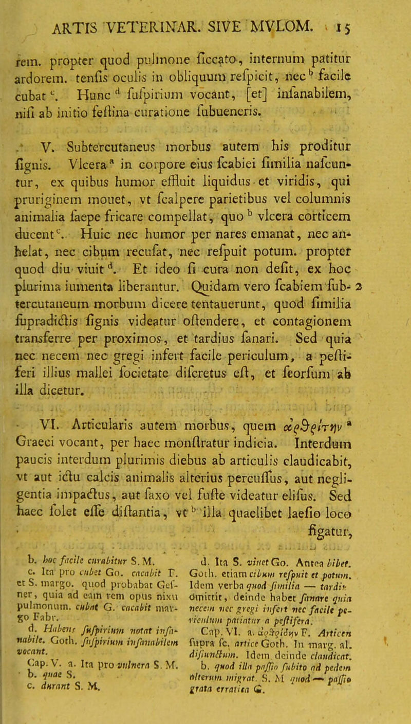 rem. propter quod pnJmone ficcato, internum patitur ardorem, tenfis oculis in obliquum refpicit, nec b facile cubatc. Hunc d fulpirium vocant, [et] inianabilem, nifi ab initio fellina curatione iubueneris. V. Subtercutaneus morbus autem his proditur fignis. Vlcera* in corpore eius fcabiei flmilia nalcun- tur, ex quibus humor effluit liquidus et viridis, qui pruriginem mouct, vt fcalpere parietibus vel columnis animalia laepe fricare compellat, quo b vlcera corticem ducentc. Huic nec humor per nares emanat, nec an- helat, nec cibum recufat, nec refpuit potum, propter quod diu viuit d. Et ideo fi cura non defit, ex hoc plurima iumenta liberantur. Quidam vero fcabiem fub- 2 tercutaneum morbum dicere tentauerunt, quod fimilia lupradidis fignis videatur ofiendere, et contagionem transferre per proximos, et tardius fanari. Sed quia nec necem nec gregi infert facile periculum, a pefii- feri illius mallei focietate difcretus efi, et feorfum ab illa dicetur. VI. Articularis autem morbus, quem ccpSflrtjv a Graeci vocant, per haec monfiratur indicia. Interdum paucis interdum plurimis diebus ab articulis claudicabit, vt aut ictu calcis animalis alterius percufflus, aut negli- gentia impadus, aut faxo vel fufie videatur elifus. Sed haec iolet effle difiantia, vt b illa quaelibet laefio loco figatur, b. hoc facili curabitur S.M. c. Ita fro uibet Go. cacabit F. ct S. margo, quod probabat Get- ner, quia ad eam rem opus nixu pulmonum, cubat G. cacabit mav- go Fabr. d. Habew fufpirinm notat ivfa- vabile. Goth. fnjpirium infavabilem vocant. Gap. V. a. Ita pro vulnera S. M. b. quae S. c. durant S. M. d. Ita S. vitiet Go. Antea bibet. Goth. etiam cibum refpuit et potum. Idem verba quod fnnilia — tardi* Omittit, deinde habet fanare quia necem nec gregi infert nec facile pe- riculum patiatur a peftifera. Cap. VI. a. F. Articen fupra fc. artice Goth. In tnavg. al. di/innflum. Idem deinde claudicat. b. quod illa pajfto fubito nd pedem alterum migrat. S. M quod — pajfto grata erratiia <2.