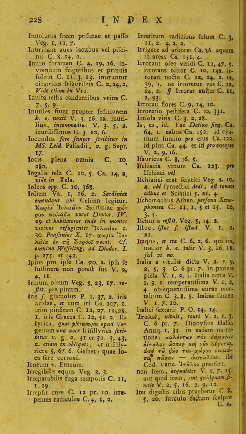 Iniiolutus fucco ptifanae et palTo Veg. i, ii, 7. Inurinant aues lacubus vel pifci- nis C. 8 14, 2. Inuro foramen C. 4, 29, 16. in- vrendum frigoribus et pruinis folum C- n, 3, 13. inuruntur cicatrices frigoribus C. 2,24,2. Vide etiam in Vro- Inulta reltis candentibus vrina C. 7 S, 9 Inutiles fiunt propter feditionem h. e, noxii V. 3, 16, 18. inuti- lius, incommodius V. 3, y, 2. inutiliffimus C. 3 10, 6. Iocundus fere fcmper fcribitur in MS. Leid. Palladii, v, g. Sept. «/• locis plena omnia C. 10 280. ’ Iogalis tela C. 10, y. Ca. 14, a. vide in Tela. Iolcos opp. C. io, 368. Ioliem Va. i, 16, 2. Sardiniae emendant vbi Celtem legitur. Xup/a ’IoAa«ov Sardiniae x&5- 5>av nediatfcc vocat Diodor. IV. 29. et habitatores inde in montes vicinos refugientes 'loXcteius c. 30 Paufanias X, 17. 3(.sagitx ’Io- Xaia iv rr\ 2ag6oi vocat. Cf. omnino Wejfeling. ad Diodor. I. p. 275. et J42. Ipfus pro ipfe Ca. <70, 2. ipfa fe fultinere non poteft fus V. 2, 4, n. Irinum oleum Veg. y, 23, 17. re- fiit. pro pinum. Iris f. gladiolus P. t, 37, 2. iris aridae, et cum iri Ca. 107, 1. irim pinfitam C. 12, 27. 12,28, 1. iris Graeca C. 12, 51 2. Il- lyrica, qnae plerumque apud Ve- getium vna voce Irifillyrica fcri- bitur v. g. 2, 31 et 32 3, 43, 2. etiam in obliquis, vt irifilly- licae y, 67, 6. Gefner: quae lo- ca fere correxi. Irneum v. Erneum. Irregibilis equus Veg. 3, 3. Irreparabilis fuga temporis C. 11, 1, 29. Irrepfit cura C. 12 pr. 10. irre- pentes radiculae C. 4, 1, 2, Irretitum radicibus folum C. 3, itj 2. 4, 2, 2. Irrigare ad arbores Ca. 36. aquam in areas Ca. 151, 4. Irrorant oleo viridi C. 12, 47, y. irrorans olitor C. 10, 148. ir- rorari no£tu C. 12, 24, 2. ia, 39, 1. ne inoretur vas C. ia, 24, 2. 5 Irrorat aufter C. 11, 2» 93- Irrorati flores C. 9, 14, 10. Irroratio peltifera C. io, 331. Irtiola vitis C. 3, 2, 28. Is, ea, id. Eae Datiuo fng. Ca. 64, 1. eabus Ca. iy2. id cya- thum fumito pro eius Ca. 122. id plus Ca. 44. et id pro eosque V. 2, 9, 16. Ifauricus C. 8, 16, y. Ifchiacis vinum Ca. 123. pro Ifchiaci vel Ifchiatici erat fciatici Veg. 2, 10, 4. vbi fynreitici dedi; efl tamen adhuc et Sciatici y, 21, 4. Ifchomachus Athen. perfona Xeno- phontea C. ij, 1, y et ry. 12, 3> 5- „ Ifchuria reftit. Veg. y, 14, 2. Iltuc, ifloc f. iftud V. r, 2, si. Itaque, et ita C. 6, 2, 6. qui ita, melior h. e. talis V. 3, 16, 18. Jed. vi. no. Italia a vitulis di£ta V. 2, 1, 9. 2, y, 3. C- 6 pr. 7. in pariete pi£ta V. i, 2, 1. Italia terra V. 1, 9, I. temperatiflima V. i, 2, 4. obfequentillima curae mor- talium C. 3,8, y. Italiae fumen V 1, 7, 10. Italici fextarii P. O. 14, 14. ‘IraAol, vituli, tauri V. 2, y, ?. C. 6 pr. 7. Dionyfius Halic. Antiq. I, 3y. in eadem narra- tione : xaAuvrwv roy 6d//.a'\tv e/ruXov uoneq -xuf vJv Xlyeruj, arto Ttt S«» rrjv ovo/xa- adf nasav — otiiraA/av. ibi Cod. v atie. 'ItbAoi/ praefert. non Item, aequaliter V. 2,7, iy. aut quid item, aut qnidquamji- • mile V- 2, y, 16. 2, 9* 12- Iter digeltis cibis praebetur C. 8, y, qo. furculo factum fcalpro J C. 4»