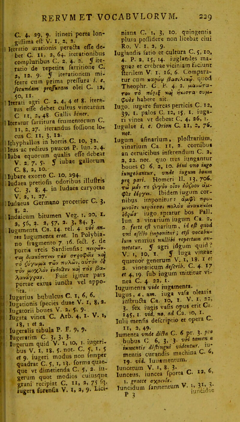 C. 4* 29. 9- itineri porta lon- giflima eft V* I,,*, -• Hcratio arationis perafta cffe de- bet C. n» 2, 64. iterationibus compluribus C. 2, 4. 2. $ ite- ratio de repetita farritione C. j, 12, 9. 3 iterationem mi- fcere cum prima preflura i. t. fecundam preffuram olei C. 12, 50, ii- I' Iterati agri C- 2» 4» 4 c* 8- itera- tus e (Te debet cultus vinearum C fi, 2, 48 Gallis biner. 1 Iteratur farvitura frumentorum C. 11,2, 27. iterandus foflione lo- cus C. II» 3» !*•. Iphyphallus in hortis C. io, Irus ac reditus paucos P- lun.2,4. i luba equorum qualis eflc debeat V. 2, 7, S'* 3 iutae gallorum C. 8, 2, 10.- 'Iybare exorto C. IO, 294- . ludaea pretiofis odoribus lllultris C. 3, 8, 4- *n Iutla€a caryotae V.’ 2, 1, 27. . „ , iludaeus Germano procerior C. 3, - 8, 2. daicum bitumen Veg. u 20, X. 2, 56, 4. 2, 57» 2- 3. «4» ?• gamenta Ca. 14. rei. 4- «** ?*- tta lugumenta erat. In Polybia- no fragmento 7 16. feft. 5- de portis arcis Sardienfrs: rai dtctuonreiv rus <jrjo<P«s ro gilyu/a-a ru» tu/Xujv, avrov v£ rov ao%Xdv tvSoSfv xoj ras ficc- Xavuyja*. Fuit igitur pars portae extus iun&a vel appo- • 1 Iflt . ^ Jugarius bubulcus C. 1, o* Iugationis fpecies duae V. I> 8>2> Iugatorii boues V. 2, 5, 9- Iugata vinea C. Arb. 4» 1 • »• *» 18, 1 e< a. Jugeralis tabula P. F. 9» 9* Iugeratim C. 3> 3> 3- . • . lueerum quid V* i> t°, 1. lugeri- bus V. I, 18, C not. C. 5, 1. 5 et 9. iugeri modus non femptr quadrat C. 5, 1, i3- forma quae- que vt dimetienda C. 5, 2- m~ gerum quot modios cuiusque grani recipiat C. n» 2, 75 fft» jugera forenfta V. I, a, 9. Lici- niana C. i, 3, 10. quingentis plura pollidere non licebat ciui Ro. V. 1. 3, 9. Iuglandis latio et cultura C. 5, 10, 4. P. 2, 13, 14. iuglandes ma- gnae et crebrae viciniam jaciunt fterilem V. 1, 16, 6 Compara- tur cum uaguif /3a<r<X<x£, quod Theophr. C P. 4 2. /xtxvwra- rov ro Ttegii *«j v\uiara-ovfx- (pvts habere ait. Iugo. iugare furcas perticis C. 12, 39, 1. palos C. 12, ij, 1. iuga- ri vinea vt debear C. 4, 26, 1. Iugulae i. e. Orion C, Ii, 2, 7*»- vgt. Iugum a linarium t ploftrarium, vinarium Ca. Ii, 2. cornibus an ceruicibus inferendum C. 2, 2, 22. not. quo tres iungantur boues C 6, S, 10. bini vno iugo iungebantur, vnde iugum boum pro pari. Homeri 11. ^13, 7°^. rw fxir re fryov olor iufrov a/x- ipis iiqyt\. Ibidem iugum cor- nibus imponitur? dfi<p) nqv- fxvoioi uti/ctsoai noXvs avoxitx/et \Sq»r iugo aptatur bos Pali, lun 3 vinarium iugum Ca. 2, s. forte eft vnarium , id eft quod vni afeito imponitur; etfi vocabu- lum vnarius nullibi repertum an- notatur. 3 agri bigum quid? V. 1, IO, I. 3 IuSa Vl,veac quatuor generum V. 1, 18. 1 et 3. vineaticum deferib. C. 4- et 4,19 fub iugum mittitur vi- nea C. 4 8 * * * * * * * * * * * * * 22> *• lugumenta vide iugamenta. lugus, * . um. iuga vafa oleai ia inftrufta Ca. 10, I. V. i, 22> 3. fex iugis vafis opus erit Ca. 14C 1. vid. no. ad Ca. 10, !• Iulii menfis deferiptio et opera C. n, 2, 49. nenta vnde difla C. 6 pv. 3- P,e bubus C 6, 3, 3- vhi tawen a iumentir diftingui videntur. tu* mentis curandis machina C. » 19. vid. luuamentum. ncetum V. 1, 8, 3* ^ / aceus. iuneca fporta C. 2, , 1. graece oxotrls. nciduin fannentum V. ^ 3^*