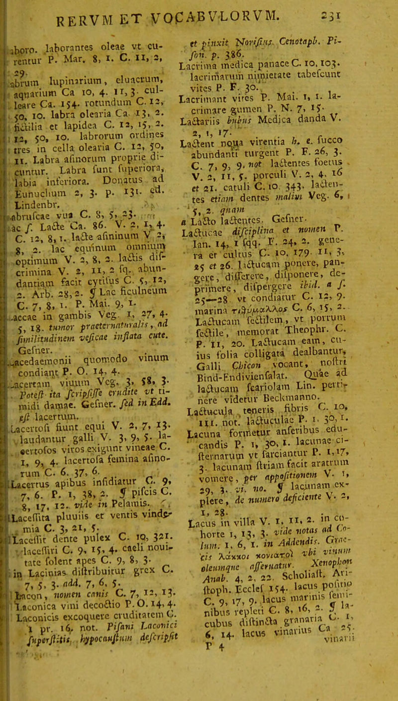 aboro. .laborantes oleae vt cu- rentur P» Mar, 8> i» C. ii> —* «9. abrum lupinarium, eluacrum, I aquarium Ca io, 4. II, 3- cu  leare Ca. 154- rotundum C. 12, 50, 10. labra olearia Ca 13,2. i fictilia et lapidea C. 12, «5, 2- : 12, 50, 10. labrorum ordines tres in cella olearia C. 12, 59» 11. Labra almorum proprie di- cuntur. Labra funt fuperiora, labia interiora. Donatus ad Eunuchum 2, 3- P- I3l- c“- Lindenbr. .flbrufcae vua C. 8, J, 23. 1 ac f. Lafte Ca. 86. V. 2, it4- C. 12, 8,i. la&e afimnum V 2, 2. lac equinum omnium optimum V. 2, 8, 3- laftis dif- crimina V. 2, 11, 2 fq. abun- dantiam facit cytilus C. 12, c. Arb. 28,2. $1 Lac ficulneum C. 7, 8. i- p- Mai- 9, T- .accae in gambis Veg. 1, 27, 4. 5, 18. tumor praeteruntitralts, ad fiinilitudinetn veficae inflata cute. Gefner. .^acedaemonii quomodo vinum condiant P. O. 14, 4- ..acertam viuiun Vcg. 3’ $8* Poteflita fcripfife erudite vt ti- midi damae. Gefner. fed tn Edd. pji lacertum. Lacertofi fiunt equi V. 2, 7, 13. laudantur galli V. 3' ?, 5- la_ «ertofos vivos exigunt vineae C. 1, 9, 4. lacertofa femina afino- rum C. 6. 37, 6. Lacerrus apibus infidiatur C. 9. 7, 6. P. 1, 38, 2. $ pifcis C. 8, 17. 12* vide in Pelamis. <, ILacefiita pluuiis et ventis vinde- mia C. 3» 2I» f* _ 1 LacelTit dente pulex C. TQ, 321. '.-lacelfiri C. 9, I5, 4- cfleh n0U1' tate folent apes C. 9, 8, 3- in Lacinias dillribuitur grex C. 7, 5, 3. add. 7, 6, 5. Lacon, nomen canis C. 7, 12, 13. Laconica vini deco&io P. 0.14,4. Laconicis excoquere cruditatem C. 1 pr. 16. not. Pifani Laconici Juferftitit, hypocauflnm defcnpfit et pinxit PJoriJins. Cenotapb. Pi~ fnsi. p. 386. Lacrima medica panace C. 10.103. lacrimarum nimietate tabefeunt vites P. F- 30. Lacrimant vires P. Mnt. i, t. la- crimare gumen P. N. 7, IJ- La&ariis bubus Medica danda V. 2 1 17. Lajftent noua virentia h. e. fucco abundanti turgent P. F. 26, 3. C. 7, 9, 9<7,ot Inftentes toetus V. 2, 11, f. porculi V. 2, 4. 16 ct 21. catuli C. 10. 343. latien- tes etiam dentes malim Vcg. 6, 1 ‘ 5, 2. quam a Laflo laitenrcs. Gclner- Laftucae difciplina et numen V. Ian. 14, I (qq- *'• 34» 2* ra et cultus C- i°. x79- 1 r> 45 et 26. l.iftucam ponere, pan- gere, di (Terere, dilponere, de- primere, difpergcre ibul. « J• 28 vt condiatur C. 9* marina C. 6, ij> 2. LaCtucam fe&ilem, vt porrum fcaile, memorat Theophr. C. p. 11, 20. Laflucam eam, cu- ius folia colligata dealbantur, Galli Cbicon vocant, noitri Bind-Fndivienfalat. Quae ad lailucam fcariolam Lin. pevtir nere videtur Beckmanno. La&ucula teneris fibris C. 10, Ui. not.' laftuculae P. 1. 3°’l- Lacuna formetur anferibus edu-  candis P. 1, 3°> *• lac“nae a' fternarum vt farciantur L. 1,17, 2. lacunam ftriam facit aratrum vomere, per appofltionem V- i» 29, 3. vi. no. $ lacunam ex- plere , de numero deficiente \ • 2, Lacus*in villa V. 1, n. *• in.c' horte i, 13, .3- vtdc votas ad. tum. I, 6, I. in Addendis. Gu»«* 'cis Xd-x.no 1 Kovtarol vbi oleumque a feruntur. Anab. 4, 2, 23. Scbolialt. Au iloph. Ecdef 154. lacus.PK nibus repleti C. 8, - f. cubus diftinaa granaria C. 1, «. -4. 1««