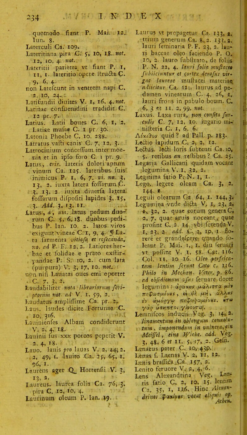 34 quomodo fiant P. Mai. 12. Iun. 8. Laterculi Ca. 109. Lateritiana pira C. 5, io, 18.not. 12, 10. 4. itat- Lateritii parietes_ vt fiant P. 1, ii, 1. lateritio opere Itruda C. 9. 6, 4. ' '■ non Latercunt in ventrem napi C. 4, 10, 24. Latifundii diuites V. 1, 16, 4.not. Latinae confiuerudini tradidit C. 12 pr. 7. Latius. Latii boues C. 6, I, 3. Latiae mufae C. i pr. 30. Latonia Phoebe C. 10, 288. Latratus vafti canis' C. 7, 12, 3. Latrocinium coriceflTum inter moe- * nia et in ipfo foro C. 1 pr. 9. Latus, eris, lateris dolori aptum vinum Ca. 125. lateribus fuis inimicus P. 1, 6, 7. vi. no: 3, 13, 2. iuxta latera fo(Tarum .C. 3, 13, 2. iuxta diuerfa latera fofTarum dilpofiti lapides 3, IJ, 3. Add. 3, 13, II. Latus, it, uni. latus pedum duo- rum C. 5, 6,18. duobus pedi- bus P. Ian. 10. 2. latos viros exigunt‘vineae C. 1, 9, 4. .^La- ta (armenta vitiofa et rcfecdnda, no. nd P. F. 12,2. Latiores her- bae et folidae e prato exftir- pandae P: S. 10, 2. cum lata (purpura) V. 3, 17» i°- uon nili Lauatas oues emi oportet • C. 7. 3, 3- Laudabiliter vota librariorum feri- piorum not. ad V. 1, >9, 2. Laudatus ampliflime Ca. pr. 2. Laus, laudes dicite Fortunae C. « 10, 316. Lauinienfes Albam condiderunt V. 2, 4, 18. Lauinii fus xxx porcos peperie V. 2,4,18. Lauo. lauis pro laUas V. 2, 44; 2. 2, 49, t. lauito Ca. 2j, 65, 1. 96, 1. Laurens ager Q_ Hortenfii V. 3, 13, 3. Laureus. pira C, Laurinum laurea folia Ca. 76, 12, io, 4. oleum 1L Ian. 19. 3- Laurus vt propagetur Ca. 133, *. trium generum Ca. 8,2. 133,2. lauri feminaris p. F. 23, 2. lau- ri baccae oleo faciendo P. O. 10, 2. lauro fubihato, de foliis P. N. 22, 4. lauri folia muflaceo fubiiciuntur et cortex derafus vir- gae laureae muftacci materiae. adiicitur Ca. 121. laurus ad pe- damen vinearum C. 4, 26, i, lauri frons in pabulo boum. C. 6, 3 et 11, 2, 99. not. Laxus. Laxa rura, non confita fur- culis C. 7, 12, 10. iugario mi- nifteria C. 1, 6, 6. A trusos quid ? ad Pali, p. 183. Ledio lapidum C. 2, 2, 12. Ledus. ledi loris fubtenti Ca. 10, 5. retibus an reftibus ? Ca. 25, Legaria Gallicani quidam vocant ;legumina V. 1, 32, 2. Legitima latio P; N. I, 1. Lego, legere oleam Ca. 3, 2. 144, e Leguli olearum C-a 64, 1. 144,3.' Legumina vnde dida V, i,, 23, 2. t\ 32, 2. quae eorum genera C. 2, 7. quae aruis noceant., quae profint C. 2, 14. v.bi ferenda V. I, 23, 2. add. 2, IP, i- flo- rere et grand.efperej quando lo- leant P. Mai. i,i 1. diu leruari vt poffint V. 1, 58- Cat. 116. Coi. H, 10 16. O/eo perfrica- tam lentim ferunt Cato c. II6. Philo in Mcchan- Veter, p. %(>. ad obfidionum vfus feruare docet legumina : dgauus /adAtora f*h nc<Pa><Tpt.eyus, « /*>), aXAos sv aijxogyu 7!s<f)vt>afj.tvus. »ro> ydq iidViTiTOi yls/orraf. Lemnifcos inducis Veg. 3, 14, 2. linamentum in oblongum conuolu- tuin, imponendum in vulnera, em Meifjel, eius Wieke. add. Veg. 3, 48, 6 et 11. 5, 17, =• Gefn. Lenaeus pater C. 10, 43P. Lenas f. Laenas V. 2, Ti, 13. Lenis braffica.Ca. .157, Lenito feruorc V,- p, 4, 6. Lens Alexandrina Veg. Len- tis fatio C. 2, 10, 15. lentim Ca. 33, 1, IJW>. Hinc Alexan- drino, 'Xanlros vocat «liquit ap. Atbttu