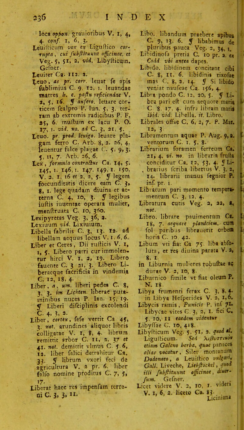 loca oppoii- grauioribus V. i, 4. conf. 1, 6, 3. LeuilHcum vox ex LigufHco cor- . rupta , cui fubfiituunt officinae, et Veg. 5, S1» 2. vid. Libylticmn. Gefner. Leuirer Ca. 112. *. J,euo, as pr. con. leuat fe apis fublimius C. 9, 13, 1. leuandae matres b. fi- paftn reficiendae V. a, 5, 16. y aufero, leuarc cot> ticem fcalpro P. Iun. 5, 3. ter- ram ab extremis radicibus P. F, 35, 6. mullum ex lacu P. O. 37, 1. vid. no. ad C. 3, 31, 5. Leuo. pr prod. lenigo. leuare pla- gam ferro C. Arb- 8, 3. 26, 4. leuentur falce plagae C. 9, 9, 3. 5, u, 7. Arb. 36, 6. Lex , formula contraibis Ca. 14, 3. 145, 1. 146,1. 147. 149,1. 150. V. 3, I, 16 et 3, 3, f. y legem foecunditatis dicere eam C, 3, 8, 1. lege quadam diuina et ae- terna C. 4, xo, 3. y legibus iuftis iuuentae operata mulier, menftruata C. 10, 360. Lexipyretas Veg. 3, 36, 3. Lexiuum vid. Lixiuiuni. Libella fabrilis C. 3, 13. 13- ad libellam aequus locus V. i . 6,6. Liber et Ceres, Dii rulHcis V. 1, 1, Libero patri curimmolen-. tur hirci V. 1, 2, 19. Libero fauente C. 3 31, 3. Libero Li- beracque facrificia in vindemia C. 13, i8> 4- Liber, a, um. liberi pedes C. 8, 3, 3. im Licbttn. liberae puta- minibus nuces P- Ian. ij, 19. «T Liberi difciplinis excolendi C. 4. 3, *• Liber, cortex, fefe vertit Ca 43, 3. mt. arundines aliquot libris colligatae V. i, 8, 4- librum remittit arbor C. ti, a, 37 et 41. not. demittit vlmus C. J.6, 13. liber falici detrahitur Ga. 33. y librum vxori feci de agricultura V. 3 pr. 6. bber falfo nomine proditus C. 7, 5, Liberat hace res impenfam tcrra- ni C. 3» 3* * Libo, libandum praebere apibus C. 9, 13, 6. y libabimus de pluribus pauca Veg. 2, 34, j. Libidinofa pretia C. 10 pr. 3. « Codd vbi antea dapes. Libido, libidinem concitant cibi C. 8, II, 6. libidini» rixofae mas C. 8, 3, 14. y Si libido veniat naufeae Ca. 156, 4. Libra pondo C. 12, 30, 5. y Li- bra pari eft cum aequore maris C 8 17, 4- infra libram mari» ibid. vid. Libella, it. Libro. Librales offae C. 6, 2, 7. P. Mar. 13, 3 Libramentum aquae P. Aug. 9, a. ventorum C. i, 5, 8- Librarium foramen ferreum Ca. 21, 4. vi. no in libraria frufta conciditur Ca. 12, 53, 4. y Li- , brarius fcriba libertus V. 3, 2, 14. librarii manus fegnior P. inf. pr. 1. Libratum pari momento tempera* mentum C. 3, 12, 4. Libratura cutis Veg. 3, as, a, not. Libro, librare pauimentum Ca. 18, 7. aequare planiciem, cum fol paribus librauerit orbem horis C. 10 42. Libum vti fiat Ca 75 liba abfo- luta, et res diuina parata V. 3, 8, 1. in Liburnia mulieres robuftae «5 durae V. 2, 10, 8- Liburnico fimile vt fiat oleum P. N. 18. Libya frumenti ferax C. 3, 8. +• in Libya Hefperides V. 2, 1,6. Libycis ramis, Punicis P. inf 71» Libycae vites C. 3, 2, I. fici C, 5. 10, II eaedem videntur Libyflae C. io, 418. Libyfticum Veg. 5, JI> 3. quod al. Ligulticum. Sed Xi^vtsnuoo etiam Galeno herba, quae panaces alias vocatur, Siler montanum Dodonaeo, a Lcuilfico vulgari, Gall. Liveche, Liebftockel, quod illi fubftitunnt officinae, dtuer- fum. Gefner. Licet videre V. 2, 10, I. videri V. I, 6, 2. liceto Ca. 83- . Liciniana j b i b * 1 1 t ■ r i; i l: 1 I l «. t| '1; a » vl I