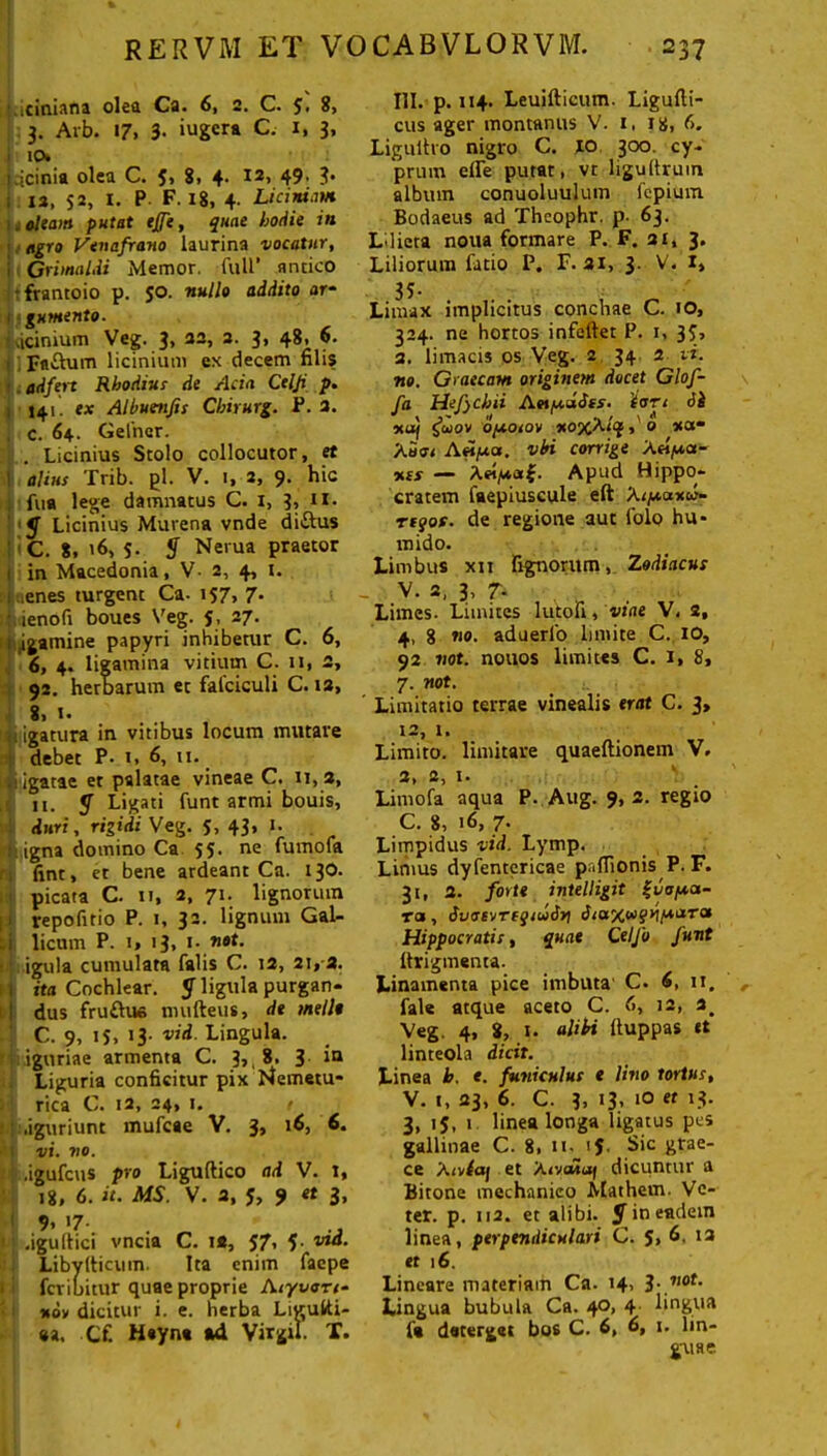 ■ iciniana olea Ca. 6, 2. C. 8, 3. Arb. 17, 3- iugcra C. x, 3, 10. i.jcinia olea C. 5> 8. 4- 12> 49' ?• : ia, 52. I. P F- 18, 4- Licini.™ . oleam putat effe, quae hodie in 1 / agro Venafrano laurina vocatur, i Grimaldi Memor, full’ antico •frantoio p. 50. nullo addito ar* gumento. .icinium Veg. 3, 22, 2. 3, 48, 6. •; Fa&um licinium ex decem filis . ad fert Rhodius de Acia Celji p. 141. ex Albuenfis Chirurg. P. 2. . c. 64. Gefncr. . Licinius Stolo collocutor, et alius Trib. gl. V. 1, 2, 9. hic fua lege damnatus C. i, 3, 11. y Licinius Murena vnde di&us C. 8, '6, 5. S Nerua praetor ' in Macedonia, V- 2, 4, t. i .enes turgent Ca- 157, 7* :,ienofi boues Veg. 5, 27. , .igamine papyri inhibetur C. 6, 6, 4. ligamina vitium C. ii, 2, 92. herbarum et falciculi C. ia, 8» *• . ligatura in vitibus locum mutare debet P- 1, 6, 11. igatae et palatae vineae C. 11,2, 11. y Ligati funt armi bouis, duri, rigidi Veg. 5, 43, 1. igna domino Ca 55. ne fumofa fint, et bene ardeant Ca. 130. picata C. 11, a, 71. lignorum repofitio P. 1, 32. lignum Gal- i licum P. 1» <3> t. not. . igula cumulata falis C. 12, 21, a. i ita Cochlear. y ligula purgan- ! dus fruflue nntfteus, de mellt C. 9, iS, 13- vid. Lingula. : igttriae armenta C. 3,, 8. 3 iQ Liguria conficitur pix hlemetu* rica C. 12, 24, 1. / • .iguriunt mufcae V. 3, 16, 6. • t vi. v 0. 1 .igufcus pro Liguftico ad V. t, ; 18, 6. it. MS. V. 3, 5, 9 et 3, 9* >7- Mj .igultici vncta C. 1*, J7, f via. Libylticum. Ita enim faepe fcribitur quae proprie lUyvon- *ov dicitur i. e. herba LiguKi- «a. Cf. Heyn* ad Virgil. X. III. p. 114. Leuifticum. Ligufti- cus ager montanus V. i, 18, 6. Ligultro nigro C. JO 300. cy- prum elfe putat, vt ligudruin album conuoluulum fepium Bodaeus ad Theophr. p. 63. L'licta noua formare P. F. 21, 3. Liliorum fatio P. F. 31, 3. V. I» Limax implicitus conchae C. 10, 324. ne hortos infeftet P. 1, 3 J, a. limacis os Veg. 2 34 2 vi. no. Graecam originem docet Glof- fa Hefjchii Aotpcddfs. iort 6k xu) guov opoiov xojcA/qs, '0 xa« Auu< A«/ua. vhi corrige A«/u«- %ts — A«i/*«£. Apud Hippo- cratem faepiuscule eft At/u.axw- rtgor. de regione aut folo hu- mido. Limbus xii lignorum, Zodiacus - v- 2- 3- T- Limes- Limites lutofi, viae V, s, 4, 8 no. aduerlo limite C. 10, 92 not. nouos limites C. I, 8, 7. not. ' Limitatio terrae vinealis erat C. 3, t2, 1. Limito, limitare quaeftionem V. 2» I» Limofa aqua P. Aug. 9, 2. regio C. 8, 16, 7- Limpidus vid. Lymp. Limus dyfentericae paffionis P. F. 31, 2. forte intelligit ^vafxa- ra, dvotvTEQtudn dia%a>qr\(AvtTsx Hippocratis, quae Celfo funt Itvigmenta. Linamenta pice imbuta C. 6, 11. fale atque aceto C. 6, 12, 3# Veg. 4, 8, 1. aliti ftuppas et linteola dicit. Linea h. e. funiculus e lino tortus, V. t, 23, 6. C. 3, 13, 10 et 13. 3, 15, 1 linea longa ligatus pes gallinae C. 8, tt.jJ. S>c grae- ce Xiotaj et A<vcwaf dicuntur a Bitone mechanico Malthem. Ve- ter. p. 112. et alibi. y in eadem linea, perpendiculari C. S, 6. 13 et 16. Lineare materiam Ca. 14, 3- not. Lingua bubula Ca. 40, 4 lingua f« deterget bos C. 6, 6, 1. lin- guae