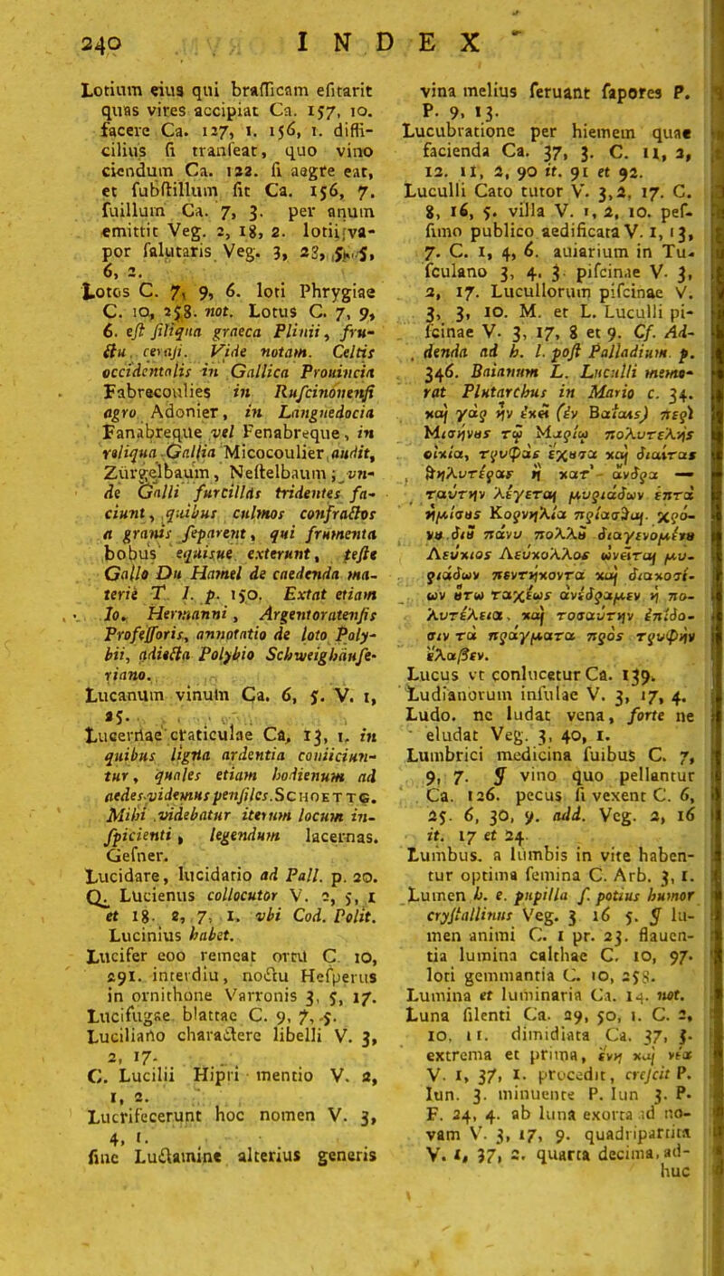 Lotium eiu9 qui braflicntn efitarit quas vires accipiat Ca. 157, 10. facere Ca. 127, 1. 156, 1. diffi- cilius fi tranfear, quo vino ciendum Ca. 122. fi aegre eat, et fubftillum fit Ca. 156, 7. fuillum Ca. 7, 3. per anum emittic Veg. 2, 18, 2. lotii;va- por falutaris Veg. 3, 6, 2. Lotos C. 7, 9, 6. loti Phrygiae C. 10, 2$8- not. Lotus C. 7, 9, 6. eji filiqnn graeca Plinii, fru- (lu ceraji. Vide notam. Celtis occidentalis in Gallica Prouincia Fabrecoulies in Rufcinonenfi agro Adonier, in Lnnguedocia Fanabreqile vel Fenabreque, in reliqua Galfia Micocoulier audit, Zurgelbaum, Neftelbaum ; v?i~ de Galli furcillas tridentes fa- ciunt, quibus culmos confratfos a granis Jeparent, qui frumenta bobus equisue exterunt, te fi* Gallo Du Hatnel de caedenda ma- terie T 1. p. iyo. Extat etiam . •. Io. Hermanni, Argenioratev/is Profefforis, annotatio de loto Poly- bii, qdiefta Polybio Scbiveigbdufe• riano., Lucanutn vinum Ca. 6, 5. V. 1, *5» Lucerriae craticulae Ca, 13, 1, in quibus ligtia ardentia coniiciun- tur, quales etiam bodienum ad aedesyidemus pmfiles .Sc\{ 0 e t t g. Milii videbatur iterum locum in- fpicienti, legendum lacernas. Gefner. Lucidare, lucidario ad Pali. p. 20. Lucienus collocutor V. 2, 5, x et 18- 2, 7, x. vbi Cod. Polit. Lucinius habet. Lucifer eoo remeat ortu C io, 291. intevdiu, noitu Hefperus in ornithone Varronis 3, 5, 17. Lucifugae blattae C. 9, 7, Luciliano charatlere libelli V. 3, 2. 17- C. Lucilii Hipri mentio V. 2, I, 2. 7 Lucrifecerunt hoc nomen V. 3, 4, t. fine Lu&amine altenus generis vina melius feruant fapores P. 1 P. 9. «3. Lucubratione per hiemem quae i facienda Ca. 37, 3. C. u, 2, 12. ix, 2, 90 it. 91 et 92. Luculli Cato tutor V. 3,2, 17. C. 8, 16, 5. villa V. 1, 2, 10. pef- funo publico aedificata V. 1, 13, 7. C. 1, 4, 6. auiarium in Tu* fculano 3, 4. 3 pifcinae V- 3, 2, 17. Lucullorum pifcinae V. 3, 3, io. M. et L. Luculli pi- fcinae V. 3, 17, 8 et 9. Cf. Ad- , denda ad b. I. pojl Palladium p. 346. Baianum L. Luculli memo- rat Plutarcbus in Mario c. 34. uaj ydq y\v (iv Bufcus) ftegi Mio-jivos roi Muglu noXvTeXrjs olrtiu, rqvtpds 'exoret xo) diuirat i SnXvTiqotr n xatf’ avfyu — ravrtjv Xeyeraf /xvgiaJwv Ititu ?lf/,i<sus KogvrjXlu nglocts^aj. x?°- »» Sia navu noXXS dtoryirofJtGo Asumas AeuuoXXos wvelru/ /jtv. giddur 7tsvr»jxoyra xul dtaxort- * / •> t . 1 e uv uru Taxeus aveogu/uev n no- XvTtXeta, xaj TotsauTtiv inldo- otv tu rsqdyyearu ngos rquiptjv gXatfttv. Lucus vt conlucetur Ca. 139, Ludianovum infulae V. 3, 17, 4. j Ludo, ne ludat vena, forte ne eludat Veg. 3, 40, 1. Lumbrici medicina fuibus C. 7, 9, 7- y vino quo pellantur Ca. 126. pecus li vexent C. 6, 2s 6, 30, 9. atld. Veg. 2, 16 it. 17 et 24. Lumbus, a lumbis in vite haben- . tur optima femina C. Arb. 3, 1. i Lumen b. e. pupilla f potius humor cryfiallinus Veg. 3 i6 5. 5 lu- 1 men animi C. 1 pr. 23. flauen- tia lumina calthae C. 10, 97. 1 loti gemmantia C. 10, 2 $8. Lumina et luminaria Ca. 14. not. Luna filenti Ca. 29, 50, 1. C. 2, : 10, ti. dimidiata Ca. 37, $• 1 extrema et prima, i'»>j xaj vtat V. 1, 37> *• procedit, crefcit P. Iun. 3. minuente P. Iun 3. P. F. 24, 4. ab luna exorta ad no- vam V. 3, 17, 9. quadripartita V. x, 37, 2. quarta decima, ad- huc f