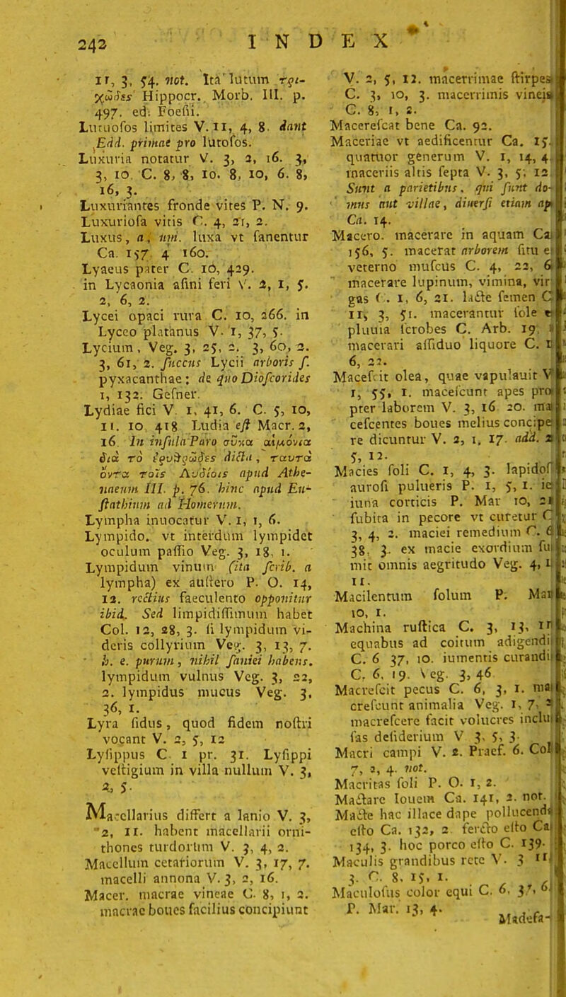 % ir, 3, ^4. not. Ita'lutum tqi- %a>dss' Hippocr._ Morb. III. p. 497, ed; Foefii. Luruofos limites V. II, 4, 8 dant ,Edd. primai pro lutofos. Luxuria notatur V. 3, 3, 16. 3, 3, 10 C. 8, 8, 10. 8, 10, 6. 8, 16, 3. Luxuriantes fronde vires P. N. 9. Luxuriofa vitis C. 4, a'r, 2. Luxus, a, imi. luxa vt fanentur Ca. 157 4 160. Lyaeus pater C. iO, 429. in Lycaonia afini feri V. 2, 1, 5. 2, 6, 2. Lycei opaci rura C. 10, 266. in Lyceo platanus V- 1, 37, $■ Lycium, Veg. 3, 25, 2. 3, 60, 3. 3, 61, 2. fnccus Lycii arboris f. pyxacanthae: de quo Diofcorides 1, 132. Gefner. Lydiae fici V 1. 41, 6. C. J, 10, 11. 10 418 Ludia efl Macr. 2, 16 In infula Paro crvxu txlpeovict &ia to tqviiqibSss dicta , raura ovra toIs Avdlois apud Athe- naeum III. p. 76. 'hinc apud Eu- fiathinm ail rlomernm. Lympha inuocafur V. 1, 1, fi. Lympido. vt interdum lympidet oculum pafiio Veg. 3, 18. 1. Lympidum vinum (ita ferib. a lympha) ex aultero P. O. 14, 12. rectius faeculento opponitur ibid. Sed limpidiffimum habet Coi. 12, 28, 3. fi lympidum vi- deris collyrium Veg. 3, 13, 7. ■ h. e. purum, nihil faniei habens. lympidum vulnus Veg. 3, 22, 2. lympidus mucus Veg. 3, 3<5, 1. Lyra fidus, quod fidem noftri vocant V. 2, 5, 12 Lyfippus C i pr. 31. Lyfippi veftigium in villa nullum V. 3, 4, 5 Macellarius differt a lanio V. 3, '2, 11. habent macellarii orni- thones turdorlim V. j, 4, 2. Macellum cetariorum V. 3, 17, 7. macelli annona V. 3, 2, 16. Macer, macrae vineae C- 8, r, 2. macrae boues facilius concipiunt V. 2, 5, 12. macerrimae ftirpea C. 3, 10, 3. macerrimis vineis C. 8, r, s. Macerefcat bene Ca. 92. Maceriae vt aedificentur Ca. iyi quatuor generum V. 1, 14, 4 maceriis altis fepta V. 3, 5; 12 Sunt a parietibus, qui funt do- mus aut villae, dinerfi etiam ap> Ca. 14. Macero, macerare in aquam Cai 156, 5. macerat arborem fmi et veterno mufeus C. 4, 22, 6 macerare lupinum, vimina, vir gas < . 1, fi, 21. laftc femen C ir, 3, 51. macerantur fole r pluuia fcrobes C. Arb. 19, 1 macerari alfiduo liquore C. E 6, 22. Macefiit olea, quae vapulauit V I, 55, 1. maceicunt apes prot pter laborem V. 3, 16 20. mai cefcentes boues melius concipe re dicuntur V. 2, 1. 17. add. 21 5, 12. j Macies foli C. i, 4, 3. lapidof aurofi pulueri9 P. 1, 5, 1. iet iuna corticis P. Mar 10, 2» fubira in pecore vt curetur C 3, 4, 2. maciei remedium C. 6 38, 3- ex macie exordium fut t; mic omnis aegritudo Veg. 4, fi II. Macilentum folum P. Ma» 10, 1. Machina ruftica C. 3, 13» Ir equabus ad coitum adigendi' C. 6 37, 10. iumentis curandi! C. 6. 19. \ eg. 3, 46 Macrefcit pecus C. 6, 3, 1. niflf crefeunt animalia Veg. 1, 7> a macrefcere facit volucres inclut fas defiderium V 3, 5, 3 Macri campi V. 2. Praef. 6. Coi 7, 3, 4. not. Macritas foli P. O. 1, 2. Maftarc Iouem Ca. 141, 2. not. Maite hac iliace dape pollucenda cito Ca. 132, 2 fercto elto Cat 134, 3. hoc porco efto C. 139- Maculis grandibus rete V. 3 11 3. C. 8. 15. i- Maculofus color equi C. fi. 37, <>J f. Mar. 13, 4. MadefaH