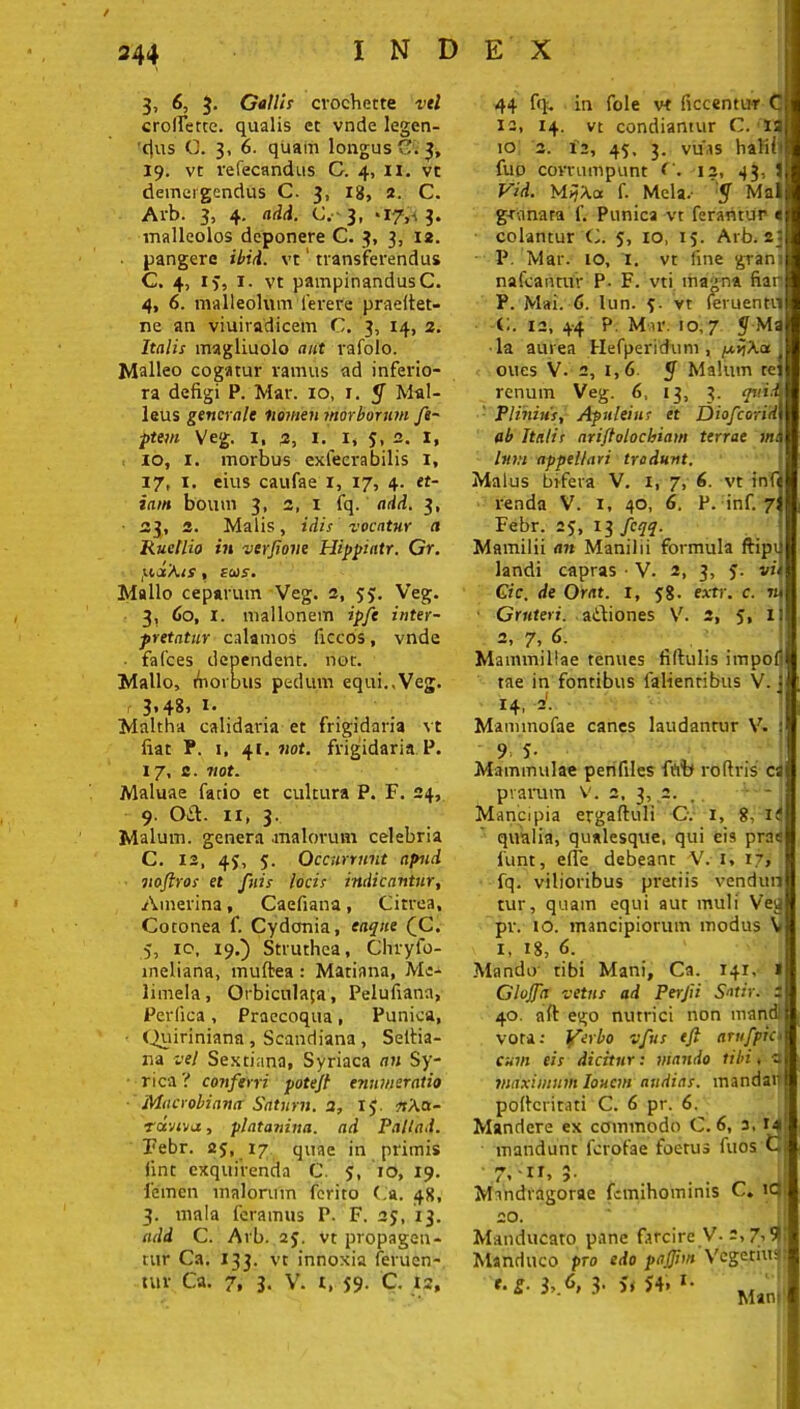 3, 6, 3. Gallis cvocherte vtl crolfette. qualis et vnde legen- 'tjus C. 3, 6. quam longusC. 3, 19. vt vefecandus G. 4, n. vc demergendus C. 3, Ig, 2. C. Avb. 3, 4. add. C. 3, *I7,a 3. malleolos deponere C. 3, 3, 12. pangere ibid. vt' transferendus C. 4, 13, 1. vt pampinandus C. 4, 6. malleolum ferere praeltet- ne an viuiradicem C. 3, 14, 2. Italis magliuolo aut rafolo. Malleo cogatur ramus ad inferio- ra defigi P. Mar. xo, x. y Mal- leus generale nomen morborum fe- ■ptem Veg. 1, 2, 1. 1, 5. 2. 1, 10, 1. morbus exfecrabilis x, 17, x. eius caufae x, 17, 4. et- iam boum 3, 2, I fq. add. 3, 23, 2. Malis, idis vocatur a Ruellio in verjione Hippintr. Gr. potAis, £o)5. Mallo ceparum Veg. 2, 55. Veg. 3, 60, r. mallonem ipfe inter- pretatur calamos ficcos, vnde ■ falces dependent, not. Mallo, fiiorbus pedum equi.,Veg. 3*4^1 i* Maltha calidaria et frigidaria vt fiat P. i, 41. not. frigidaria P. 17, c. not. Maluae facio et cultura P. F. 24, 9. Oft. 11, 3. Malum, genera malorum celebria C. 12, 43, 5. Occurrunt apud nofiros et fuis locis indicantur, Amerina, Caefiana, Citrea, Cotonea f. Cydonia, eaqne (C. 5, 10, 19.') Struthea, Chryfo- meliana, muftea: Matiana, Mc- limela, Orbiculata, Pelufiana, Perfica , Praecoqua , Punica, • Quiriniana , Scandiana , Seltia- na vel Sextiana, Syriaca an Sy- rica ? conferri potejt enumeratio Macrobianci Satum. 2, 13. nAa- rd-jiva, platanina, ad Pallad. Febr. 25, 17 quae in primis (int exquirenda C. 3, 10, 19. femen malorum ferito Ca. 4S, 3. mala feramus P- F. 23, 13. add C. Arb. 23. vt propagen- tur Ca. 133. vt innoxia feruen- tur Ca. 7, 3. V. t, 59- C- 12, 44 fq. in fole vt ficcentur C 12, 14. vt condiamur C. ia 10 '2. x2, 45. 3. vuas halii■ fup corrumpunt 12, 43, i Pid. MyAa f. Mela.- y Mai grana ra f. Punica vt ferantur e colantur C. 5, 10, 15. Arb. 23 P. Mar. io, 1. vt fine grani nafcaimtr P- F. vti magna fiar P. Mai. 6. lun. 3. vt (eruenti! C. 12, 44 P. Mar. io,7 J Ma la aurea Hefperidum , ftijXa _ oues V. 2, 1,6. y Malum rei renum Veg. 6, 13, 3. quid Plinius, Apuleins et DtofcoriHI ab Italis ariftolochiam terrae ma lum appellari tradunt. Malus bifera V. 1, 7, 6. vt inf« renda V. x, 40, 6. P. inf. 7; Febr. 23, 13 fcqq. Mamilii an Manilii formula ftipU landi capras • V. 2, 3, 3. vi. Gic. de Orat, i, 38. extr. c. n Grnteri. atliones V. 2, 3, II 2, 7, 6. , ; Mammillae tenues fiftulis impo tae in fontibus fallentibus V. 14. ='• Mannnofae canes laudantur V. 9 5- Mammulae penfiles ftro roftris cs piarum V. 2, 3, 2. ,. - - j Mancipia ergaftuli C. 1, 8, K qualia, qualesque, qui eia prae 1'unt, efle debeant V. 1, 17» fq. vilioribus pretiis vendun tur, quam equi aut muli Veg pr. 10. mancipiorum modus V x, 18, 6. Mando tibi Mani, Ca. 141, 1 Glojfa vetus ad Perjii Satir. z 40. aft ego nutrici non mand vora: lferbo vfus tft aru/pra cum eis dicitur: viando tibi < v maximum Ionem audias, mandaii poficritati C. 6 pr. 6. Mandere ex commodo C. 6, 3, 14 mandunt ferofae foetus fuos C ' tj . Tf ^ / » 1 . . Mindragorae fcmihominis C* ic zo. Manducato pane farcire V- 2,7,9! Manduco pro edo pajjim Vegetius e‘^3’-6'3, Mani