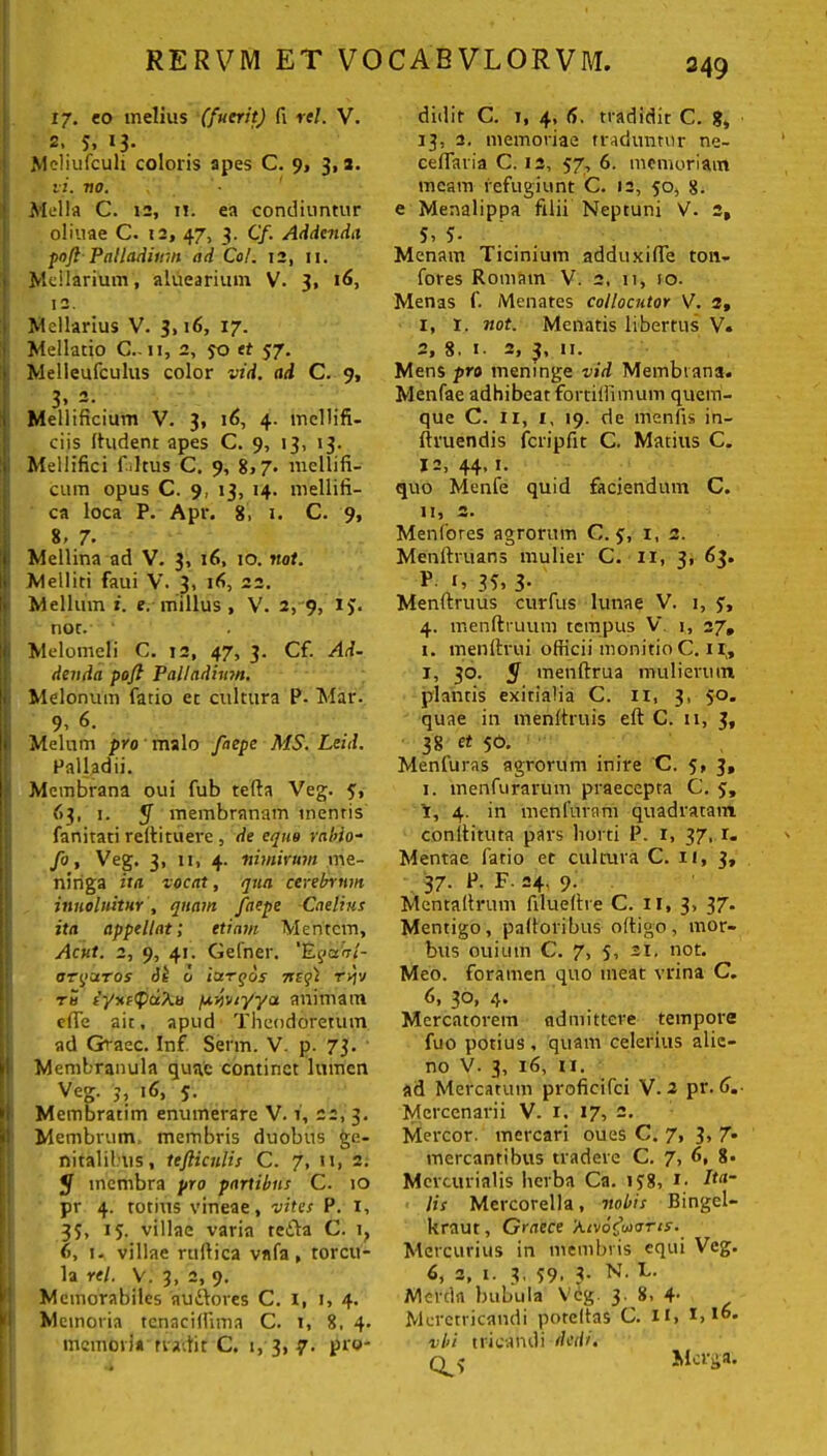 17. eo melius (fuerit) fi vel. V. 2. 5» 13- Meliufculi coloris apes C. 9, 3,8. vi. no. Mella C. 12, i!, ea condiuntur oliuae C. 12, 47, 3. Cf. Addenda poft Palladium ad Coi. 12, 11. Mellarium, aluearium V. 3, 16, 12. Mellarius V. 3,16, 17. Mellatio C.-ii, 2, jo et 57. Melleufculus color vid. ad C. 9, 3» 2. Mellificium V. 3, 16, 4. mellifi- ciis ffudent apes C. 9, 13, 13. Mellifici fi Itus C. 9, 8>7- mellifi- cum opus C. 9, 13, 14. mellifi- ca loca P. Apr. 8, 1. C. 9, 8. 7. Mellina ad V. 3, 16, 10. not. Melliti faui V. 3, 16, 22. Mellum i. e. millus, V'. 2, 9, 1$. not. Melomeli C. 12, 47, 3. Cf. Ad- denda pofl Palladium. Melonum Patio et cultura P. Mar. 9, 6. Melum pro malo faepe MS. Leid. Palladii. Membrana oui Pub tefta Veg. 5:, 63, 1. y membranam mentis Panitati reftituere , de equo rabio- fo, Veg. 3, 11, 4. nimirum me- ninga ita vocat, qua cerebrum inno luitur , quam faepe Caelius ita appellat; etiam Mentem, Acut. 2, 9, 41. Gefner. ’Egaal- arquTOS o largos it egi r>jy tu PyxfipaXu ptwryya animam cfie ait, apud Theodoretum ad Graec. Inf. Serm. V. p. 73. Membranula quae continet lumen Veg. 3, 16, 5. Membratim enumerare V. 1, 22, 3. Membrum membris duobus ge- nitalibus, tejliculis C. 7, n, 2. y membra pro partibus C. 10 pr 4. totius vineae, vites P. 1, 35, 15. villae varia redba C. i? 6, i. villae rtilbica vnfa, torcu- la rei. V. 3, 2, 9. Memorabiles audbores C. i, 1, 4. Memoria tenaciflima C. 1, 8. 4. memori* n adit C. 1, 3, 7. pro- didit C. 1, 4, d, tradidit C. g, 13, 2. memoriae traduntur ne- ceflaria C. 12, 57, 6. memoriam meam refugiunt C. 12, 50, 8. e Menalippa filii Neptuni V. 2, 5, 3- Menam Ticinium adduxifle ton- fores Romam V. 2. 11, 10. Menas P. Menates collocutor V. 3, 1, t. not. Menatis libertus V. 2, 8. 1. 2, 3, 11. Mens pro meninge vid Membrana. MenPae adhibeat fortifiimum quem- que C. 11, 1, 19. de menPis in- ftruendis fcripfit C. Matius C. 12, 44.1. quo Menfe quid faciendum C. 11, 2. Menfores agrorum C. 5, i, 2. Menftruans mulier C. II, 3, 63. P 1. 33, 3- Menftruus curfus lunae V. 1, j, 4. menftruum tempus V 1, 27, 1. rnenftrui officiimonitioC.il;, 1, 30. y menftrua mulierum plantis exitialia C. ii, 3, 50. quae in menltruis eft C. 11, 3, 38 et 50. Menfuras agrorum inire C. 5, 3, 1. menfurarum praecepta C. 5, i, 4. in menfurani quadratam conibituta pars horti P. r, 37. r. Mentae Patio et cultura C. 11, 3, 37. P. F. 24, 9. Mentaffrum filueffre C. II, 3, 37. Mentigo, palloribus offigo, mor- bus ouiuin C. 7, s, 21, not. Meo. foramen quo meat vrina C. d, 30, 4» Mercatorem admittere tempore fuo potius, quam celerius alie- no V. 3, 16, 11. ad Mercatum proficifci V. 2 pr. 6. Mercenarii V. 1. 17, 2. Mercor, mercari oues C. 7, 3, 7* mercantibus tradere C. 7, 6, 8. Mercurialis herba Ca. 1J8, *• dta- lis Mercorella, nobis Bingel- kraut, Graece 'Aivofaons. Mercurius in membris equi Veg. 6, 2, 1. 3, 59. 3- N. C. Merda bubula Veg. 3. 8. 4- Meretricandi poteffas C. 11, 1,16. vl>i tricandi dedi. 0.3 Mcrga.