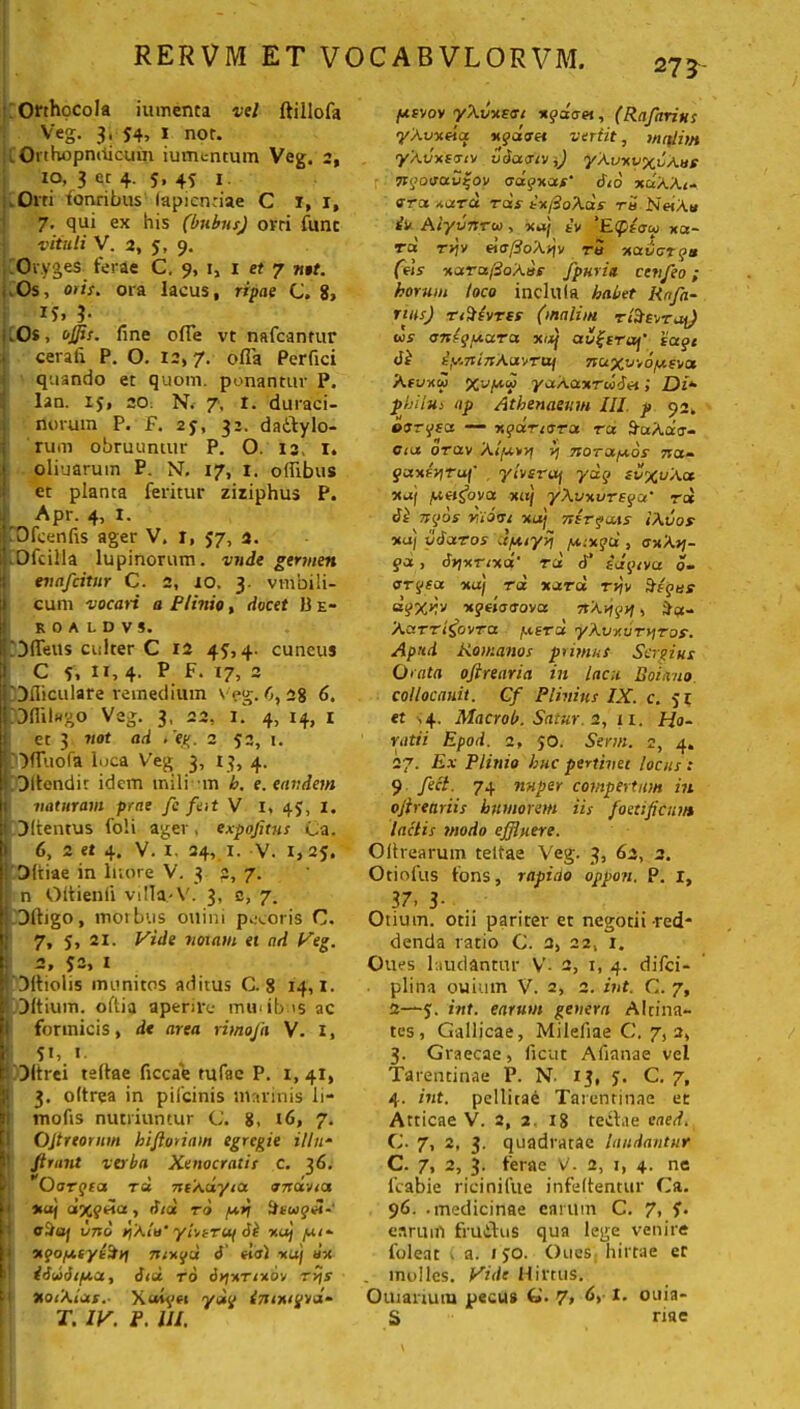 273 Orthocola iumenta vel ftillofa Veg. 3, 54, 1 nor. . Orthopniiicum iumentum Veg. 2, IO, 3 er 4. S. 4S I ,Oni tonribus lapiendae C 1, 1, 7- qui ex his (bubus) ovri fune vituli V. 2, 5, 9. Or.yges ferae C. 9, 1, 1 et 7 n$t. ,Os, otis, ora lacus, ripae C. 8, 15» }• .0$, ojjis. fine ofTe vt nafcanrur . cerafi P. O. 12,7. ofla Perfici j quando et quom. ponantur P. lan. 15, 20. N. 7, I. duraci- norum P. F. 25, 31. dactylo- rum obruuntur P. O. I3> I. j oliuarum P. NF. 17, 1. offibus et planta feritur ziziphus P. Apr. 4, 1. iOfcenfis ager V. I, 57, 4. Ofcilla lupinorum, vnde germen euafeitur C. 2, 10. 3. vinbili- cum vocari a Plinio, docet P e- ROALDV5. DlTetis culter C 12 4?,4. cuneus C 5. ”, 4' p 17, 2 'Dfliculare remedium veg.fi, 28 6. COfiilwgo Veg. 3, 22, 1.' 4, 14, r et 3 not ad t’eg. 2 53, 1. ‘Dfiuofa loca Veg 3, 13, 4. 1 Ditendir idem inili m b. e. eandem naturam prae fc feit V I, 45, 1. DItentus foli ager, expofitus Ca. 6, 2 et 4. V. 1, 24, 1. V. 1,25. ! Ditiae in Inore V. 3 3, 7. n Oltienli villa-V. 3, c, 7. Dltigo, morbus ouini pecoris C. 7, 5, ai. Vide notam ei nd Veg. i 2, 52, 1 : Dltiolis inunitos aditus C. 8 14,1. ' Ditium, oftia aperire mmib >s ac formicis, de area rimofa V. 1, 1 **> *• [COftrei teltae ficcae tufae P. 1,41, l 3. oltrea in pifeinis mannis li- mofts nutriuntur C. 8, 16, 7- Ojtreorum hiflonam egregie illa- 1 ftrunt verba Xenocratis c. 36. Oorqta rd ncXdyia onav/a 1 *uj aixyeia, rf/a rd yvt iteugei-' eiia) vno i]Xlu’ yivtruj di xaj pu- vqoy.eyi%y\ mvgd 6' «<xl «uj uv idddt/xa, did to dyvTivov tv\s XoiXias.- X«tqn ydq iniutpud* T. IV. P. III. fusvov yXvv.cc 1 vgdoet, (Rnfarius yXvveia ugdtset vertit, mttlim yXvvsetv vdaetv',) yXvvyxvXue nqoisavgov oagvas' did vdXX<- ora vara tus tu/doXas tu NmXu iv Alyvnrw, vdj tv 'Etpioy va- ra rvtv daftoXyfv tu vader qu (eis varafioXus fpuria cenfeo; horum loco incltlla habet Rnfa- nas) TiSsvTts (malim rfreorai) us onlguara vaij au(traj' tage di iy.ninXaifTUf nuxu-ro/aevu Xtvvw Xvyw yaXavrddn i Di* pbilus ap Athenaeum III p 92, osrgsa — ugartora ra SuXdu- ota otav Xl/urrj lj norapeos na~ guxrviruf y/vsruj ydg zv%vXat xaj patigova vuj yXvvurega’ rct di tsgos niorst vaj nlrgccts IXvos xaj vdaros dpuyyj pitvgd , <svXri- gd, dnvrivd' rd d' idgtva d» ergea vaj rd vara rvjv frigus uqXKJ xgtioaova itXtigtu fret* XuTTi&vTa ,uera yXvv.vrtjros. Apud Romanos primus Sergius Orata ojtrearia in lacu Boiano. collocanit. Cf Plinius IX. c. 51 et ,4. Macrob. Satur i, 11. Ho- ratii Epod. 2, 50. Sertu. 2, 4. 27. Ex Plinio huc pertinet locus : 9 feci. 74 nuper compertum in ojfreariis humorem iis foetificun* lactis modo effluere. Olhearum teltae Veg. 3, 63, 2. Otioltts fons, rapido oppon. P. I, 37- 3- Otium, otii pariter et negotii red- denda ratio C. 2, 22, r. Oues laudantur V- 2, 1, 4. difei- plina ouium V. 2, 2. int. C. 7, 2—5:. int. earum genera Altina- tes, Gallicae, Mileliae C. 7, a, 3. Graecae, ficut Afianae vel Tarentinae P. N. 13, y. C. 7, 4. int. pellitae Tarentinae et Atticae V. 2, 2, 18 teCtae eaed. C. 7, 2, 3. quadratae laudantur C. 7, 2, 3. ferae V. 2, 1, 4. ne 1’cabie ricinifue infeltentur Ca. 96. -medicinae carum C. 7, y. earum fruitus qua lege venire foleat ( a. /yo. Oues. hirtae et . inoiles. Vide Hirtus. Outariutu pecus G- 7, &r ouia- S riae