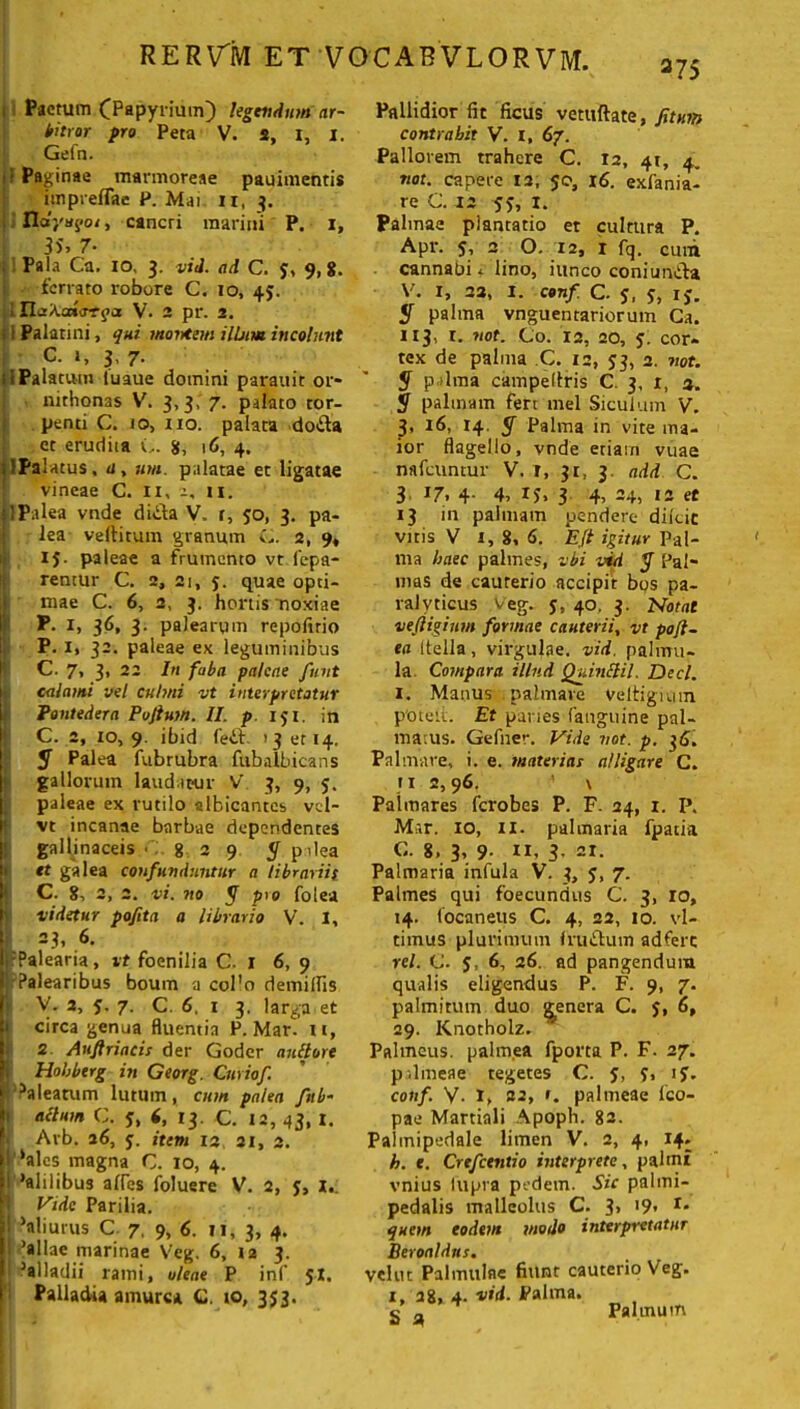 275 Pactum (Papyrium) legendum ar- bitror pro Peta V. s, 1, 1. Gefn. ; Paginae marmoreae pauimentis iinpreffae P. Mai 11, 3. IIdyuyoi, cancri marini P. 1, i 7- Pala Ca. 10, 3. vid. ad C. J, 9,8. ferrato robore C. 10, 45. . ILiXoda-Tqa V. 2 pr. 2. I i Palatini, qui montem ilium incolunt C. 1, 3, 7. :1 Palatum tuaue domini parauit or* nithonas V. 3,3, 7. palato tor- penti C. io, 110. palata dotta et erudita C. 8, 16, 4. dPalatus, u, um. palatae et ligatae vineae C. 11, a, ii. J1 Palea vnde dida V, i, jo, 3. pa- I lea veftitum granum i2, 9, I IJ- paleae a frumento vt lepa- rentur C. 2, 21, 5. quae opti- ) mae C. 6, 2, 3. hortis noxiae P. 1, 36, 3. palearum repoftrio P. 1, 32. paleae ex leguminibus C. 7, 3, 22 In faba paleae finit calami vel culmi vt interpretatur Pontedera Pojtum. II. p. 151. in C. 2, 10, 9. ibid fed. 13 et 14, 5 Palea fubrubra fubalbicans gallorum laudatur V' 3, 9, 5. i paleae ex rutilo albicantes vd- vt incanae barbae dependentes gallinaceis • 829 y pilea et galea confundantur a tibrariit C. 8, 2, 2. vi. no y pio folea videtur pofita a librario V. I, 23, 6. fPalearia, vt foenilia C. I 6, 9 j-Palearibus boum a col’o demilfis v V. 2, j. 7. C. 6. 1 3. larga et circa genua fluentia P. Mari it, 2 Aufiriacis der Goder auftore Hobbtrg in Georg. Cmiof ?‘Palearum lutum, cum palea fab- acium C. 5, f, 13. C. 12, 43, I. Avb. 26, j. item 12 21, 2. ! ‘ales magna G. 10, 4. i ‘alilibus alles foluere V. 2, 5, I.: 1 Vide Parilia. I ‘aliurus C 7. 9, 6. 11, 3, 4. i 'aliae marinae Veg. 6, 12 3. ‘alladii rami, oleae P inf 5X. Palladia amurca C. 10, 353. Pallidior fit ficus vetuftate, fitum contrahit V. I, 67. Pallorem trahere C. 12, 41, 4. nat. capere 12, 50, 16. exfania- re C. 12 55, I. Palmae plantatio et cultura P. Apr. 5, 2 O. 12, r fq. cum cannabi * lino, iunco coniunda V. 1, 22, I. conf C. s. S, ij. palma vnguentariorum Ca. 113, r. not. Co. 12, ao, j. cor* tex de palma C. 12, J3, 2. not. y pdina campeftris C. 3, 1, a. y palmam fert mei Siculum V. 3, 16, 14. y Palma in vite ma- ior flagello, vnde etiarn vuae nafcuntur V. I, 31, 3. ndd C. 3 17, 4. 4, ij, 3 4, 24, 12 et 13 in palmam pendere diicic vitis V 1, 8, 6. EJt igitur Pal- ma haec palmes, vbi vid y Pal- mas de cauterio accipit bos pa- ralyticus veg. j, 40. 3. Notat veftigium formae cauterii, vt pofl- ea (tella, virgulae, vid. palmu- la Compara illud Quinclil. Deci. 1. Manus palmare Veltigium p'otelt. Et paries (anguine pal- matus. Gefner. Vide not. p. 36. Palmare, i. e. materias alligare C. 11 2,96. ' \ Palmares fcrobes P. F. 24, 1. P. Mar. 10, 11. palmaria fpatia C. 8. 3, 9- ”, 3- 21. Palmaria infula V. 3, j, 7. Palmes qui foecundus C. 3, 10, 14. focaneus C. 4, 22, 10. vl- timus plurimum frudum adferc rei. C. 5, 6, 26. ad pangendum qualis eligendus P. F. 9, 7. palmitum duo genera C. J, 6, 29. Knotholz. Palmeus, palmea fporta P. F. 27. p.lineae tegetes C. J, J, ij. conf. V. I, 32, 1. palmeae lco- pae Martiali Apoph. 82. Palmipedale limen V. 2, 4, 14. h. e. Crefcentio interprete, palmi vnius lupra pedem. Sic palmi- pedalis malleolus C. 3> 19« r- quem eodem modo interpretatur Beroaldns. dut Palmulae fiunt cauterio Veg. 1, 28, 4. vid. Palma. 5 a Palmutn