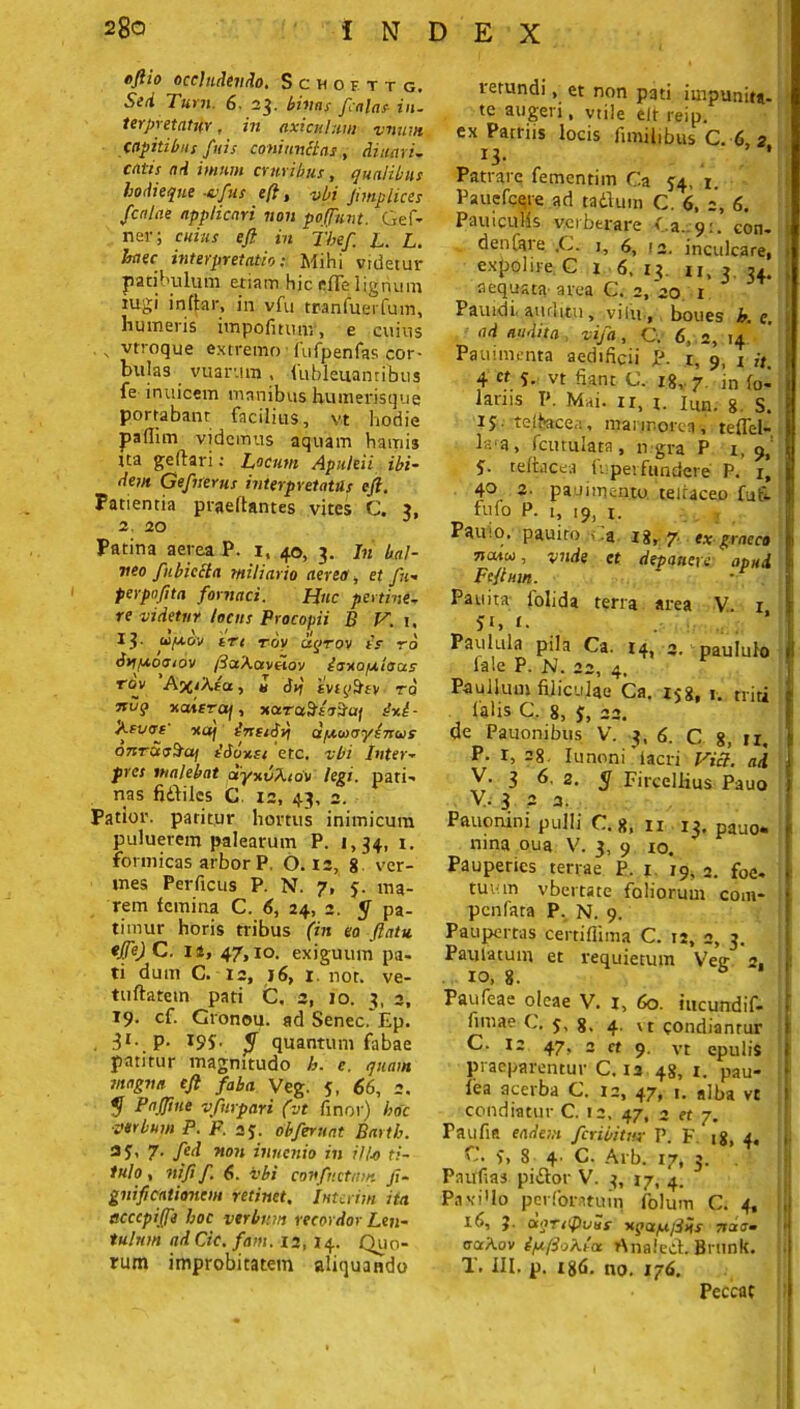 oftio occludendo, ScUOF-TTG, Sed Tum 6. 23. bititis palas in. terpi etatifY, in axiculum vnum Capitibus /itis coni unctas , di nari- catis nd imum cruribus, qualibus hodieque -esfus eft, vbi Jimplices fcalae applicari non pojfunt. Qef» ner; cuius eft in fbef. L. L. haec interpretatio: Mihi videtur patibulum etiam hic efie lignum tugi inllar, in vfu tranfuerfum, humeris impofmmv, e cuius \ vtroque extremo fufpenfas cor- bulas vuar.tm , luhleuanribus fe inuicem manibus humerisque portabant facilius, vt hodie padim videmus aquam hamis Ita geflari; Lacum Apuleii ibi- dem Gefnerus interpretatus eft. Patientia praeltantes vites C. 3, 2. 20 Patina aerea P. i, 40, 3. Jn bal- neo fubiecta miliario aereo, et fu- perpofita fornaci. Huc pertine- re videtur locus Procopii B V. \, 13- ufxov trt roy ciqTov tV ro dyip-otsiov /3otAav«ov iouofj.tatxs rov A%iAea, « <hi tvjy^ty ro xahrra/, xaruSLtSaf dnt- Atuof ttuf ineiSilj dpewoysnug onTCtoSaf £6ohu etc. vbi Inter- pres malebat oiyuvXiov legi, pari-» nas fidlilcs C. 12, 43, 2. Patior, patitur hortus inimicum puluerem palearum P. 1,34, 1. formicas arbor P, 0.12, 8 ver- mes Perficus P. N. 7, 5. ma- rem femina C. 6, 24, 2. y pa- timur horis tribus (in eo ftatu *Jfe) C. ii, 47,xo. exiguum pa- ti dum C. 12, 16, 1. nor. ve- tuftatem pati C, 2, 10. 3. 3, 19. cf. Gronou. ad Senec. Ep. . i1- P- <[ quantum fabae patitur magnitudo h. e. quam magno eft faba Veg. 5, 66, 2. y P affine vfurpari (vt finor) hoc ■verbum P. P. 25. obferuat Bartb. aq, 7. fed non inucnio in i/l-o ti- tulo, ni fi f. 6. vbi conflictam ji- gnificationem retinet, Interim ita accepiffe hoc verbum recordor Len- tulum adCic.fam. 12, 14. Quo- rum improbitatem aliquando retundi, et non pati impunita- te augeri, vtile elt reip. ex Parriis locis ftmihbus C. 6 2 13. Patrare fementim Ca 54, r. Pauefcere ad tadlum C. 6, 2, 6. Pauicuhs verberare Ea. 9:. eon- d en fere. ,C. 1, f>, 13. inculcare, expolire C 1 6. 13. ii, 3 34. aequata- area C. 2, 20 1 Pauidi. auditu, vilu , boues h. e, ad audita vifa , C. 6, 2, 14' Pauimenta aedificii P. r, 9, 1 it 4 «5» vt fiant C, 18,-7. in fo- latus P. Mai. ix, i. iun. g. s. i$- tefbacea, marmorea, teflel- la[a, fcurulara, n gra P 1,9, S- teltacea f. perfundere P. 1) 40 2- pauimentu teiraceo fuf- fufo P. L, 19, x. Pauio. pauito - a 18, 7. ex graeco natu, vnde et depaneve apud F eft uin. Pauita folida terra area V 1 51» I- Paulula pila Ca. 14, 3. paululo fa!e P. N. 22, 4. Paullum filiculae Ca. 158, 1. triti 1 alis C. 8, J, 22. de Pauonibus V. 3, 6. C 8, ir. P- r, =8. Iu noni iacri Via. nd V. 3 6. 2. y FircelHus Pauo y. 3 2 3. Pftuonini pulli C. 8, n 13. pauo. ni na oua V. 3, 9 xo. Pauperies terrae P. 1 19, 2. foe- tuv:m vbertate foliorum com- penfata P. N. 9. Paupertas certifllma C. 12, 2, 3. Paulatum et requietum Veg- 2. 10, 8. b Paufeae oleae V. 1, 60. iucundif- fimae 5, g, 4. vt condianrur C. 12 47, 2 ct 9. vt epulis praeparentur C. 12 48, 1. pau- fea acerba C. 12, 47, 1. alba vt condiatur C. 12, 47, 2 et 7. Taufia eadem fetibitur P. F. 18, 4, C. St 8 4 C. Arb. 17, 3. . Paitfias pidlor V. 3, 17, 4. Pavido perforatum folum C. 4, 16, J. aqnipvaf nqa/ujilns ardi. craAov iy.ftoKia rtnaledt. Brunk. T. III. p. 186. no. 176. I Peccac