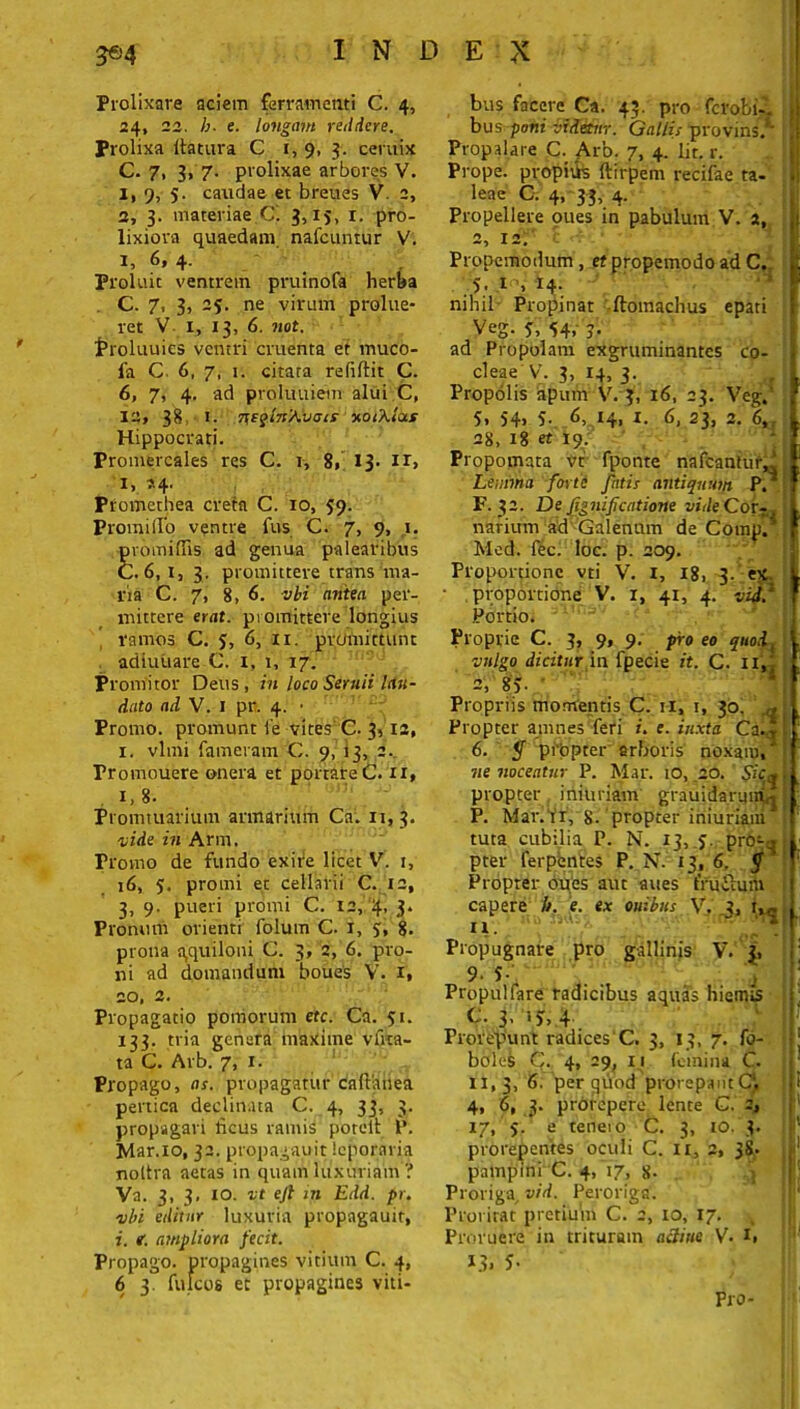 Prolixare aciem ferramenti C. 4, 24, 22. b. e. longum reddere. Prolixa ttatura C 1, 9, 3. ceruix C. 7, 3, 7. prolixae arbores V. 1, 9, 5. caudae et breues V. 2, 2, 3. materiae.C'. 3, ij, r. pro- lixiora quaedam nafcuntur V. i, 6, 4. Proluit ventrem pruinofa herba C. 7> 3, 25. ne virum prolue- ret V 1, 13, 6. not. troluuies ventri cruenta et muco- fa C. 6, 7, 1. citara refiftit C. 6, 7, 4. ad proluuiem alui C, 12, 38, 1. 7\eqln'Avists v.otkla.s Hippocrati. Promercales res C. r, 8» 13. ir> 1, ?-4- Promethea creta C. io, 59. Promi (Io ventre fus C. 7, 9, 1. promifiis ad genua palearibus C. 6,1, 3. promittere trans ma- ria C. 7, 8, 6. vbi antea per- mittere erat, promittere longius ramos C. 5, 6, 11. promittunt adluuare C. x, 1, 17. Promitor Deus, in loco Seruii lau- dato ad V. 1 pr. 4. • Promo, promunt ie vites C. 3,12, 1. vlmi fameram C. 9, 13, 2. Promouere onera et portare C. 11» x,8. Promtuarium armarium Ca. 11,3. vide in Arm. Provno de fundo exife licet V. 1, 16, 5. promi et cellarii C. 12, 3, 9. pueri promi C. 12, 4,3. Pronum orienti folum C. i, 3, 8. prona a,quiloni C. 3, 2, 6. pro- ni ad domandum boues V. 1, 20, 2. Propagatio pomorum etc. Ca. 51. 133. tria genera maxime vira- ta C. Arb. 7, 1. Propago, as. propagatur caftanea pertica declinata C. 4, 33, 3. propagari heus ramis porelt P. Mar.xo, 32. propagauit leporaria noltra aetas in quam luxuriam ? Va. 3, 3, 10. vt ejl in Edd. pr. vbi editur luxuria propagauir, i. t. ampliora fecit. Propago, propagines vitium C. 4, 6 3. fulcos et propagines viti- bus facere Ca. 43. pro ferobi- bus poni videtur. Gallis provins. Propalare C. Arb. 7, 4. Iit. r. Prope, propitis ftirpem recifae ta- leae C. 4, 33, 4. Propellere pues in pabulum V. 2, 2, 12. t ■ Propcmodum , et propemodo ad C. 5. 1 » 14- nihil Propinat ftomachus epati Veg. 5, 54, 3. ad Propolam exgruminantes co- cleae V. 3, 14, 3. Propolis apum V. 3, 16, 23. Veg.' 5. 54« 5- 6, 14, 1. 6, 23, 2. 6„ 28, 18 et 19. Propomata vt fponte naicantur,. Lemma forte fatis antiquum P. F. 32. De fignifeatione vide Cor- narium ad -Galenum de Compl' Med. fec. loc. p. 209. Proportione vti V. 1, 18, 3. ex. proportione V. x, 41, 4. vid? Portio. Proprie C. 3, 9, 9. pro eo quodi vulgo dicitur in fpecie it. C. IX,j 2, 83- Propriis momentis C. 11, 1, 30. Propter amnes feri /. e. iuxta Ca.* 6. $ propter arboris noxam, ne noceatur P. Mar. 10, 20. propter irikmam grauidarmrbj P. Mar. ii, 8. propter iniuriaui tuta cubilia P. N. 13, j. pro-a pter ferpentes P. N. 13, 6. $ Propter oues aut aues fruilum capere //. e. ex Quibus V. 3, t,c iv. Propugnare pro gallinis V. 3, 9- 5- Propulfare radicibus aquas hiemis (-.3,53,4 Prorepunt radices C. 3, 13, 7. fo- bdles C. 4, 29, 11 femina C. xi, 3, 6. per ^uod prorepant Q 4, 6, 3. prorepere lente C. 2, 17, 5. e tenero C. 3, 10. 3. prorepentes oculi C. IX, 2, 38. pampini C. 4, 17, 8- 5 Proriga, vid. Peroriga. Proritat pretium C. 2, 10, 17. , Proruere in trituram aclitie V. x, 13. 5- Pro-