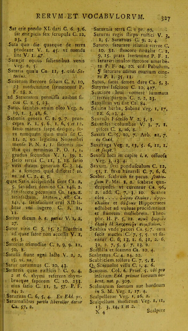 327 Sat erit pondo XL dari C. 6, 3,6. lar erit picis fex Icrupula C. 12, 23. 3 Sata quo die quaeque de terra prodeant V. i, 45. vt tuenda . tine V. 1. 47 Satagit equus falientibus venis ■ Veg. c, 5. Sataria quala Ca. XI, J. vid. Sa- torius. V'. Satiatum fieveore folum C. 2, 10, 23 medicamine farmentuvrf P. F. 28. 3. ad Satietatem permiffa auibus fi- cus C. 8, J, 23. Satio, fatiabis anum oleo Veg. 3, >9, }■ 3. 4*. 6. Sationis genera C. 2, 9, 7. prae- cepta P. 1, 5, 6 i, 6, 5 ct 12. fatio matura faepe decipit, fe- ra nunquam quin mala fit C. XI, 2, 80 legitima Nouembri menfe P. N. 1, 1. fationis iu* ftaa qui terminus P. O. 1, 1. gradu9 fecundus V. J, 39, 1. fatio tertia C. II, 3, 18. fatio viris duum generum C. 3, 14, 2. a fementi quid differat? vi. : - no. ad C, 2, 4, 5. qqae Satis accipiunda fient Ca. 2, 5. fatisdavi domino Ca. 146, 2. firisfaccre pecuniam Ca. 149,2. latisfiuftum, litatumefl: Ca. 141,4. latisfac-iunt erui XII-li- brae vni iugero C. 2, it, 12. Satius dicam h. e. potius V. 1, 2, ; =7- Sator vitis C. 3, 13, 3. filueftria ad quae fator non accedit V. I, [ 4S*.3- • ' Satoriae trimodiae C. 2, 9, 9. u, $o, 8- Satulli fiunt agni laflo V. 2, 2, 15. vi. no. i Satur autumnus C. 10, 43. : Satureia quae rufticis ? C. 9,4, 2 et 6. thymi referens thym- braeque faporein C. 10, 233. eius fatio C. n, 3, 57. P. F. 1] 24, 2. Saturitas C. 6, 5, 4. Ex Edd. pr. 1 • Saturnalibus portio liberalior datur Ca. $7, 2. Saturnia terra C. 1 pr. 26. Saturni regis ftirps ruftici V. 3, 1, 5. Saturnus C. 9, 2, 4. Saturo, faturave ieiunia terrae C. io, 82- tfercore noualia C. 2, 9, 1$. prata laetamine, P. F. 1. faturari irrui Ito (tgreore amat be- ta P. F. 34, 10; vid. Pabulum. 5 faturare aditus murium cine- re P. t, 35, iii Satus, fatui femen dare Ca. j, 3. Satyros lafciuos C. 10, 427. Sauciare leui vomere fummam tei:rae'parrem C. 2, 2, 23. Saiiillum vti fiat Ca. 84- Sauina herba, Sabina Veg. 1, 17, 12. 6,3?, 4. Saura&i Fifcello V 2, 3, 3. Saxatiles: columbae V. 3, 7, f. pifces C. 8, 16, 8. Saxeta C. ■'5, 10, 7. Arb. er, 7. ex Codd. ' Saxifraga Veg. 1, 43, 5. 6, 11, ij et faepe.''' Saxofa loca in capite i. e. ofluofa Veg. 3, 13, 4. Saxum, faxi pondufculum C. 12, 51, 1. faxo fiaturali C. 7, 6, 6. Scaber, fcahrum fit pecus, fcabio- fnm, P Mai. 8, 2. fcabrae qua- drupedes vt curentur Ca. 96, 2. add. C- 7, 3, 10. Scabra olea .... tpuipav iXatris, uygi- sXaiiis ct SufvYis Hippocrates adbibet ad vuluae procidentiam ct fluorem muliebrem. Theo- phr. H. P. J, 22. irvjcii iXaiat Ji Xetxnvjay avfx/Baivfi. Scabies vnde pecori Ca. 5,7. eam facit macies C. 7, 5, 5. vt fa- netur C. 6\ ij, I. 6, 31, 2. 6, 32, 2. 7, 5, i 7, 13, 2. Scabilla et fcainna Ca. io, 4. Scabratus C. 4. 24, 22. Scabriciem. tollere C. 7, 5, 8. Q^Scaeuolac villa C. 1, 4, 6. Scacuus. Coi. 6. Praef. 9. vbi pro infeium Edd. primae faeuum ha- bent, not. p. 309. Scnlmatum foenutn aut hordeum in S. M. Veg. 1, 17, 4. Scaipelletuv Veg. », 26, 2. Scalpellum medicum Veg. I, U» 13. 3, .14, I ct 2, Scalpere