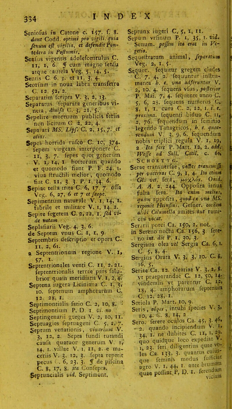 Seniofus in Catone c. tj£. f. 8. dant Codd. optimi pro vigili, quia fenum eft vigilia, et defendit Pon- tedera in Poflnmii. Seqfus vigentis adolefcentulus C. ii, i, 6 y cum magno ienfu atque cautela Veg. 5, 14, $• Sentis C 6. 3. et 11, 3, 4. Seorfum in noua labra transferre C. 12, 52, 2. Separarim fcripta V. 3, 2, 13. Separatus. Teparsita generibus vi- neta, diuifa C. 3, 21, 5. Sepelire mortuum publicis fefiis non licitum C 2, 22; 4. Separari MS. Upf. C. 2, 1$, 7i .et alias. Sepes horrida rufco C. io, 374. iepem virgeam interponere C. II, 3, 7- (epes' quot generum V. 1, 14, I hortorum quaiido et quomodo fiant P. F. 24, 1. viua ttruftili melior , quomodo fiat C. 11, 3 3 P. 1. 34 6- Sepiae telta trita C. 6, 17. 7. offa Veg. 6, 27, 6 et 7 et faepe. Sepimentum naturale V. 1, 14, I. fabrile et militare V. t, 14, 2. Sepire fegetem C. 2, 22, 1. fcd vi- de votam Seplafiarii Veg. 4, 3, 6. de Septem vnus C. I, I, 9. Septembris defcriptio et opera C. 11, 2, 61. a Septentrionum regione V. 1, 57, i- , Septentrionales venti C. n, 2,21. feptentrionalis terrae pars falu- brior quam meridiana V. i, 2,4'. Septena iugera Liciniana C. 1, j, 10. feptenum amphorarum C. 12. 28, 1. Septimontialis fatio C. 2, 10, 8. * Septimontium P. D 1 vi. no Septingenarii greges V. 2, 10, II. Septuagies feptuageni C. 5, 2, 7. Septum venationis, vitiarium V. 3, 12, 2. Septa fundi tutandi caufa quatuor generum V. ir' 14, t. villae V. 1, 11, 2.-e ma- ceriis V. 3, 12, 3. fepta repetit . pecus < . 6, 23, 3. y de pifcina C. 8, 17» 8. ita Confepta. Septuncialis vid. Septimont, Septunx iugeri C. S, I, II. Scpum vrfinum P. i. 3J, 1. vid. Senum, pajfim ita erat in Ve- getio. Sequeitratum animal, fepartrtuut Veg. 2, 1, 5- Sequor, fequitur gregem clades C. 7, 4, 2. fequuntur inltru- menta h. e. vna adferumnr V. 2, IO, 4. lequens vfus, pojlerior P. Mai. 7, 4. fequente anno C. 5, 6, 28. fequens numerus G. 8, i, 1. cura C. 2, 12, 1. i. e. proxima, fequenti biduo C. 11, 2, 76. fequendum in feminio legendo Tanagricos, b. e. qnae- ■ revdum V. 3’ 9* fequendum nobis triplici regula V. 1, 19, 2 Ita fere P. Mart. 12, 2. addt Wajfe ad Sali. Catii, c. 6k SCHOETT G. Serae transuerfae, veHes transwifli , per vacerras C. 9, I, 4- i‘a etiam Gl- vet. fera, y.o^Kos. Onid, A■ A. 2, 244. Oppofua ianua fulta fera. Ita enim melius, quam appofita, quod-ex vito MS. . reponit Heinfius. Gefner. eosdem alibi Columella amites aut raini- cr. cts> vocat. Serarii porci Ca. ijo, 2. not. in Sereno no£lu Ca. 156, 3 fere- . no int. die P. I, 30, 3. Sergiana olea vel Sergia Ca. 6, i. C S, 8, 4- Sergius Orata V. 3> 3> I0, 16, 5. ■ Seriae Ca. ia. oleariae V. 3, a, 8- vt praeparandae C. 12, 50, 14- vindemiis vt parentur C. «» 18, 4. amphorarum feptenum C l2, 28? !• Seriola P. Mart. io, 9. Seris, aegis, intubi ipecies V. 3» 10, 4- C. 8, 14, 2 Sero, ferere oculos Ca. 45, 3- 4°» - 2. quando incipiendum V. i> 34, 1. ne dubites C. 11» quo quidque loco expediat V. 1, 23. feri diligentius quae vO' les’ca. 133, 3- quantus cuiuS qvie feminis modus fultici.it agro V. 1, 44. *■ ante bruma» V» poir.n,f, D. .. fc-4- 1*'