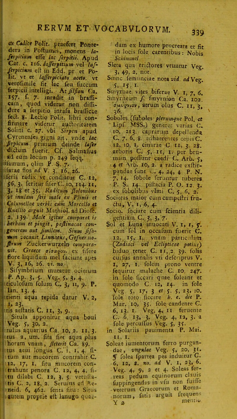 dc Ctdice Polit, praefert Ponte- dera in Poftumis, monens la- firpinum e(Te lac ferpitii. Apud Cat. c. 116. Jafftrpitium vel laf- ferpicium eft in Edd. pr et Po- lit. vt et lafierpiciato aceto, vt verofimile fit lac feu fuccum ferpicii intelligi. At Jilfion Ca. 157- 7- inradit in brafli- cam, quod videtur non didi- dere a feipitio inrafa bradiese fei3. g. Ledtio Polit, libri con- firmare videtur au&oritatcm Solini c. 27. vbi Sirpen apud Cyrcnenies gigni ait, vnde lac ,/irpicum primum deinde lafer didum fuerit. Cf. Salmafius ad eum locum p. 249 feqq. iifamum, olim P. S. 7. ifarae flos ad V. 3. 16, 26. iferis radix vt condiatur C. 12, $6, 3. feritur fiferC. 10, 114. ii, 3% 18 et 35. Radicum fiolonibus Mt inulam feri male ex Plinii et Columellae verbis cum Marcello et Kuellio arguit Mathiol. ad Diofc. 2, 139-' Male igitur comparat is herbam et pingit, pnftinacat con- generem aut Jimilem. Siuvi fifa- rmm vocauit Linnaeus, Gefner no- • Jirum Zuckerwurzeln compara- vit, Graece olaagov. ex lifere flore liquidum mei faciunt apes V. 3, 16, 26. vi. no Sifymbrium mutatur ocimum P. Ap. 3, y. Veg. 5, 3, 4. nculofum folum C. 3, xi, 9. P. lan. 13, 4. tienti aqua tepida datur V. 2, 1, =3- tis aeftatis C. 11, 3, 9. ; Situla apponitur aqua boui Veg. y, 30, 2. • 1 tulus aquarius Ca. 10, 2. 11,3. i 1 tus a, um. fita fiet aqua plus horam vnain, fi (terit. Ca. 89. n tus aeui longus C.' i» 1, 4. fi' tum aut mucorem contrahit C. 12, 17, 1, fitu mucorem con- trahunt penora C. 12, 4, 4, fi- tu dilabi C. 12, 3, 5. vetufla- tis C. 2, ig, 2. Seruius ad Ae- neid. 6, 462. fenta fitu: Situs autem proprie «lt lanugo quae- dam ex humore procreata et fit in locis fole. carentibus: Nobis Schimmel Sleta qua tri&ores vtuntur Veg. 3, 49, 2. not. Smnc fetnunciae nota vid. adVeg S> 1- Smyrnae vites biferae V. I, 7, 6. Sinyrneum f. fmymion Ca. 102. ispopiov, atrum olus C. xx, 3, 36. Soboles (fuboles plerumque Pol. ct Lipf MSS.) generet varias C. to, 213. caprarum depellenda C. 7, 6, g. ‘adhaerentes cepis C. 12, to, i. cinarae C 11, 3. 2g. arboris C. y, n, l- per bru- mam poflunt caedi C.. Arb. y, 4 et Arb. IO, 2. a radice exftir- pandae funt ».... 4, 24, 4 P. N. 7, 14. fobole feruntur tuberes P. S. 14. piflacia P. O. 12 3. ex fobolibas vlmi C. 5, fi, 2. Societas maior cum campeltri fru- *itu, V. 1, 6, 4. Socio, fociare cum fcientia dili- gentiam C. 3, 3,'7. Sol et Luna inuocati V. 1, 1, f. cuin fol in occafum fuerit C. ia, iy, 1. vnam particulam (Zodiaci vel Eclipticae potius) biduo tenet C. 11, 2 39. Colis cuvfus annalis vti deferiptus V. I, 27, 1. folcm prono ventre fequitur malache C. 10 247. in fole ficcari quae foleant et quomodo C. 12, 14. in fole Veg y, 17. 3 et y. y, 23, 10. fole toto ficcare b. e. die P. Mar. 10, 35. fole candente C. 6, 13, 1. Veg. 4, 11 feruente C. 6. 13, J. Veg. 4, 12, 3. a fole percuflus Veg. y, 3f. in Solariis pauimenta P. Mai. it, 1. Soleae iumentorum ferro purgan- dae, vngulae Veg. y, 20, 31. y folea fpartea pes induitur C. 6, 12, 2. no. ad V. 1, 23, 6. Veg. 4, 9, 2 ct 4. Soleas fer- iens pedum equinorum clauis fuppingendas in vfu non fuiile veterum Graecorum et Roma- norum, fatis arguit frequens V a mentiu