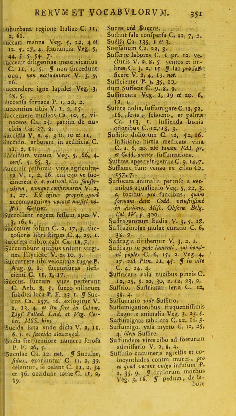 35* l .luburbana regione Italiae C. n, 3, ii. uccari manna Veg. y, 22, 4 et 12. y, 27, 4. femiuncia Veg. 5, 44» 5- 5, 54» 7- . . uccedit diligentiae meae vicarius C. n, 1, 5. y non fuccedunt oua, non excluduntur V- 3» 9> 16. uccendere igne lapides Veg. 3, : =8, 5- iuccenfa fornace P. 1, 20, 2. .uccentiua tibia V. I, 3, 15. , luccernere nucleos-Ca. 10, y, vi- naceos Ca. 25. panim de nu- cleis Ca. 37, s. lucqidia V. 2. 4. 3 it. >o et n. iluccido. arborem in aedilicia C. 11, 2, 11» ‘luccidum vinum Veg. y, 66, 4. ctnf. 5, 65, 3. l.iuccinii paftorali vitae agricultu-* ra V. 1, 2, 16. cui ego vt fuc-1 cinerem b. e. orationi eius fubfer- virem, eamque confirmarem V. 2, I, 27. Efi igitur proprie quod accompagnimt vocant mufici no- ftri Geiner. i Succollant regem felium apes V. 3, 16, 8. Succofum folum C. 2, 17, 3. fuc- coftoris libri ltirpes C. 4, 29, I. •Succreta cribro calx Ca. 18,7, Succumbunt quibus volunt virgi- nes Illyricae V. 2, 10, 9. Succurrere fibi velocitate fugae P. Aug. 9, I. fuccurfurus deli- cienti C. n, 1, 17. >;5uecus. fuccum vuae perferunt C. Arb. 8, 5. fucco villarum fubdita loca P. F. 23,1. JT Suc- cus Ca. 157, 16. exfugitur V. I, 13, 4. et ita fere in Colum. Lipfi Pallad. Leid. et Veg. Cor- bei. MSS. hinc 1 Sucida lana vnde di&a V. 3, 11. 6. i. e. fuccida olovnnqd. 5u£ia frcquentiore numero fcrofa 1: P. F. 2(, 5. Suculae Ca. 12. not. y Suculae, fidus, exoriuntur C. 11, 3, 39. celantur, fe celant C. II, 2, 34 et 36. occidunt totae C. 11, 3, 'd% Sucus vid. Succus. Sudant fale confperfa C. 12, 7, 3. Sudfla Ca. 135, 1 et 3. Sueffanum Ca. 22, 3. Sufferre labores C. 1 pr, 12. ve-, fturis V. 2, 8, y. ventos et im- bres C. 3, 2, iy y lac pro fufc- ficere V. 2, 4, 19. not. Sufficienter P. 1, 33, 10. dum Suffecit C. 9, 8> 9- Suffimenta Veg. 1, 19 et 20. 6, ii, 1. Suffire dolia, fuffumigare C. 12, ya. 16. j ferta r fchoeno, et palma Ca. 113, I. fuffienda bonis odoribus C. 12,18, 3. Suffitio doliorum C. 12, 52, 16. fuffitione nimia medicata vina . C. 1, 6, 20. vbi tamen EdJ. pr. et Codd. omnes fuffumatiohe. Suffitas apes refrigerare C. 9,14,7. Sufflatae funt venae ex cilco Ca. 157* 7- Suffocata animalia pertufo a ver* mibus aqualiculo Veg. y, 23, 3. a, focibus pro faucibus, quam formam dant Codd. vctuftijfimi in Aniano. Mifc. Obferti. Belg. Coi. IV. p. 300. Suffragatorum Itudia V. 3, y, 18. Sufffaginolae jnulae curatio C. 6, 38. 2. Suffragia diribemur V. 3, 2, 1. Suffrago in pede i umenti, qui homi- ni poples C. 6, 1 y, 2. Veg. 4, 17. vid. Plin. ii, 4y. y in vite C. 4, 24, 4- . Suffricare vafa nucibus pineis C. 15, 2y, y. 12, 30, 2. 12, 23, a. Suffrio. Suffriatur fena C. 12, 38. 4- Suftumario vide Suffitio. Suftumigacionibus frequentiffimis ffagnare animalia Veg. 3, 23. 5- Suftumigata tabulata C. 12, 12,3. Suffumigo, vafa myrto C. 12, 2y, 4. idem Suffire. Suffundere vires cibo ad foeturam admiifario V. 2, g, 4. Suffufio cucumeris ngreffis et co- locyntbidos contra mures, pro eo quod vocant vulgo infufum P. i» 35» 9- S oculorum morbus Veg. 3, 16. y pedum, de la- bore