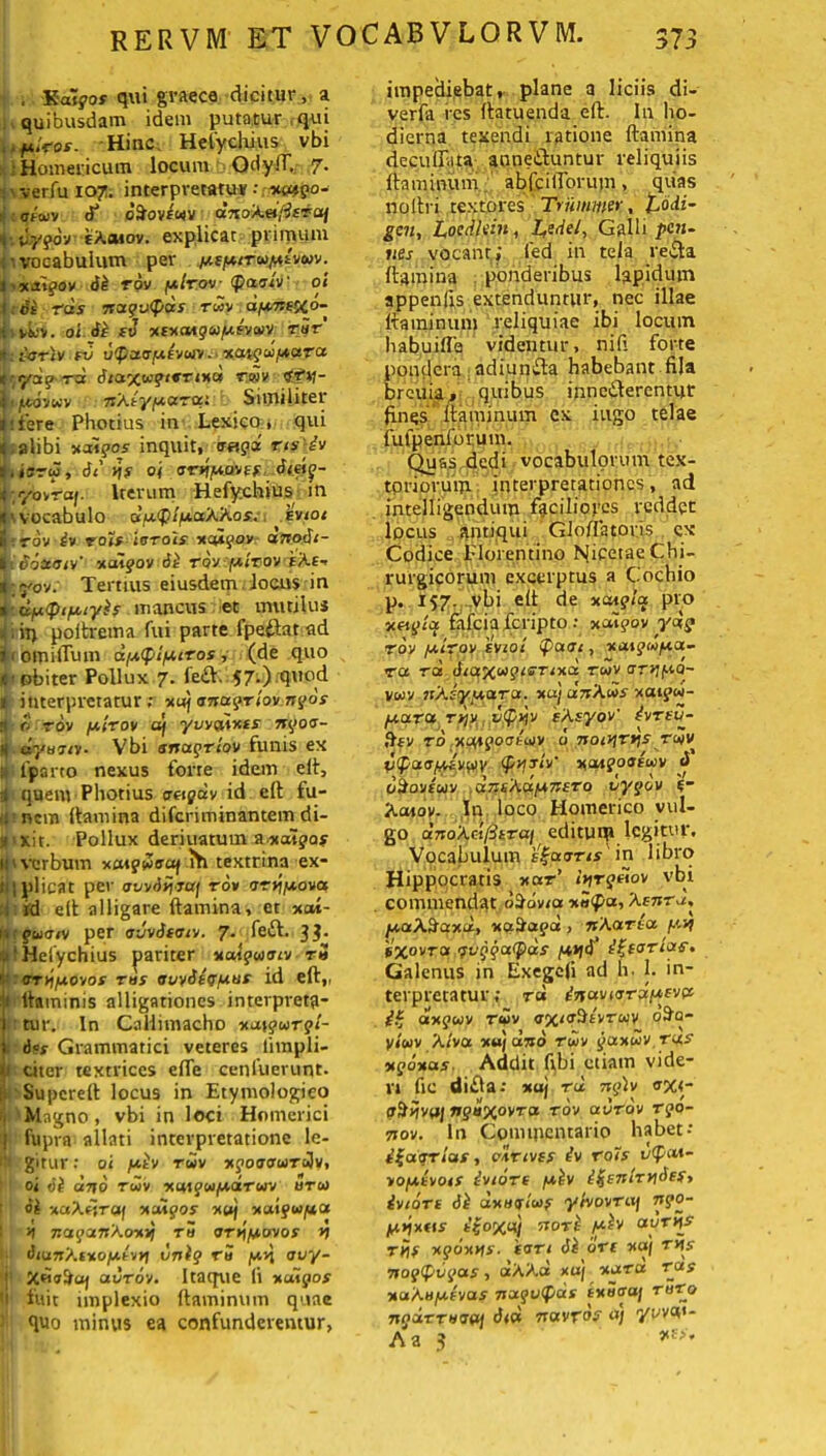 . 'Saigos qui graeca dicitur, a quibusdam idem putatur ,qui fxirot. Hinc Hefychius vbi Homericum locum GdyiT. 7. \ ver fu 107. interpretatu*: xasgo- i : aiuv dftoVEWV d710A.fi/isTaf 4■. fj.ygov fA.Mov. explicat primum :• vocabulum per /ascitu fAivuv. i'*jr?ov Si tov plrov paaiv' 01 I: Si rds nuqvpds rwv d/unexo- fit&v. oi Si sv xsxaiguy.svuv vir I» : IAJTIV FU UpUtSfA.SVUV . XUigU/AUTU t ydg-rd Stuxu?‘*Tixd tuv «f»)- fiftviuv 7sXiyfJiaToc: Similiter jifere Photius in Lexico:, qui i;alibi xdigos inquit, <mgd ris'iv t.ioru, Si y\s oj arj/Mmf. Si.eiq- t ;yovroj. Iterum Hefychius in <'vocabulo du.pifA.aXkos. hviot il yov iv TOIS IGTOIS XOAgOVr anotil- I .Soaniv' xuigov Si tov fuirov eAe- t_yov: Tertius eiusdem locus in »- dptyiptyis mancus et mutilus .. it> poltrema fui parte fpeftat ad j 1 0 mifTum diA.ipifA.iTos, (de quo «obiter Pollux 7. fe£t. 57;) quod i interpretatur ; xuf anugriov ngos rt o rov /Atrov df yuvdints ngoa- dyanv- Vbi anugriov funis ex 1 1'parto nexus forte idem eft, i quem Photius aogdv id eft fu- tj; nem ftamina difcriminantem di- icxit. Pollux deriuatum axatjas ii'verbum xaiguauf 1Y1 textrina ex- Ji| plicat per aovdijw/ rov arn/uova id elt alligare ftamina, et xat- (»?'£w<t/v per o-Jvdf^v. 7* fe&. 3?* i 1 Hefychius pariter xutguaiv t5 t oT>iiA.ovos ms auvStg/uus id eft„ 'i ltaininis alligationes interpretg- j tur. In Callimacho xuigurgi- 1 6<s Grammatici veteres lirapli- jji citer textrices efTe cenfuerunt. ; Superell locus in Etymologieo i Magno, vbi in loci Homerici j fupra allati interpretatione le- gitur: oi y.iv tuv xgoaauroiv, oi Si ano tuv xuigu/Auruv uru ii xuXoTaf xuigos xaj xuigu/au ■ *) nagunXoxvj tu <ST*\fAOvos n Sian'/.tnofA.tvvi vnig rS /vc>j auy- j; uurov. Itaque li xodgos 1 fuit implexio flaminum quae quo minus ea confunderemur, impediebat, plane a liciis di- verfa res ftatuenda eft. In ho- dierna texendi latione ftamina decollata auneiluntur reliquiis flaminum abfcilTorum, quas noltri textores Trumwer, t,odi- gen, Locdltin, L,edel, Galli p«n- nes vocanti led in tela re£ta ftamina ponderibus lapidum appenfis extenduntur, nec illae flaminum reliquiae ibi locum habuifla videntur, nili forte pondera adiumfta habebant fila breuia, quibus inncdlercntur fines flaminum ex iugo telae iufpenforum. Quas dedi vocabulorum tex- toriorum interpretationes, ad intelligendum faciliores reddet locus antiqui Glofl2tovis ex Codice i-loientino hjicetae Chi- rurgicorum excerptus a Cochio p. 157. vbi eft de xcugicc pro xogia fafciafcripto •• xoi^ov ydg Tov /airpy svtoi pani, xuigwfAU- ru rd SiOfXwgiG-rixd tuv arnf-io- vuv nXsy<Aaru. xaj dnXus xaigu- (A.UTU TJJV v<pyv eXsyov' ivTSU- ftfv rd xmgoaeuv u noinr*\s tuv vpa<sfjUvi/>y <pvjjiv' xaigoatuv «5 dkovtuv unsAd/Ansro uygov e- Aaioy. In loco Homerico vul- go a7ioAd/3iT«/ editui» legitur. Vocabulum i%a<sTis in libro Hippocratis xar’ iv\rgeiov vbi commendat dSovia xSpa, 'Asnra, fA.a\^axd, xa&af oe, wAarta f.'.vf ixovTa guggatpds fAtjS' i^corias» Galenus in Exegefi ad h. I. in- terpretatur; rd inavicrra/Asva axguv tuv axia%tvTuv oHq- yiuv X/vot xu] uno Tuv goexuv tus xgoxas- Addit fibi etiam vide- ri fic didla: xaj tu ngh <rxi- tr&ijvu/ nguxovTa tov uutov rgo- 7iov. I11 Commentario habet- i^uqriuf, elrivss iv rois uput- vofAtvois ivioTt f*iv i$enirviSefy ivtoTt Si uxugluf ytvovTaj /Anxos e|ox«J nori piv aurns rijf xgoxns. tari Si ori xaj rns nogpugus, aAAa xu/ xutu tus xaXn/A.svas nugutpds ixuaaf t5to npUTTvaai Sid navros <■*) yvW- A a 3