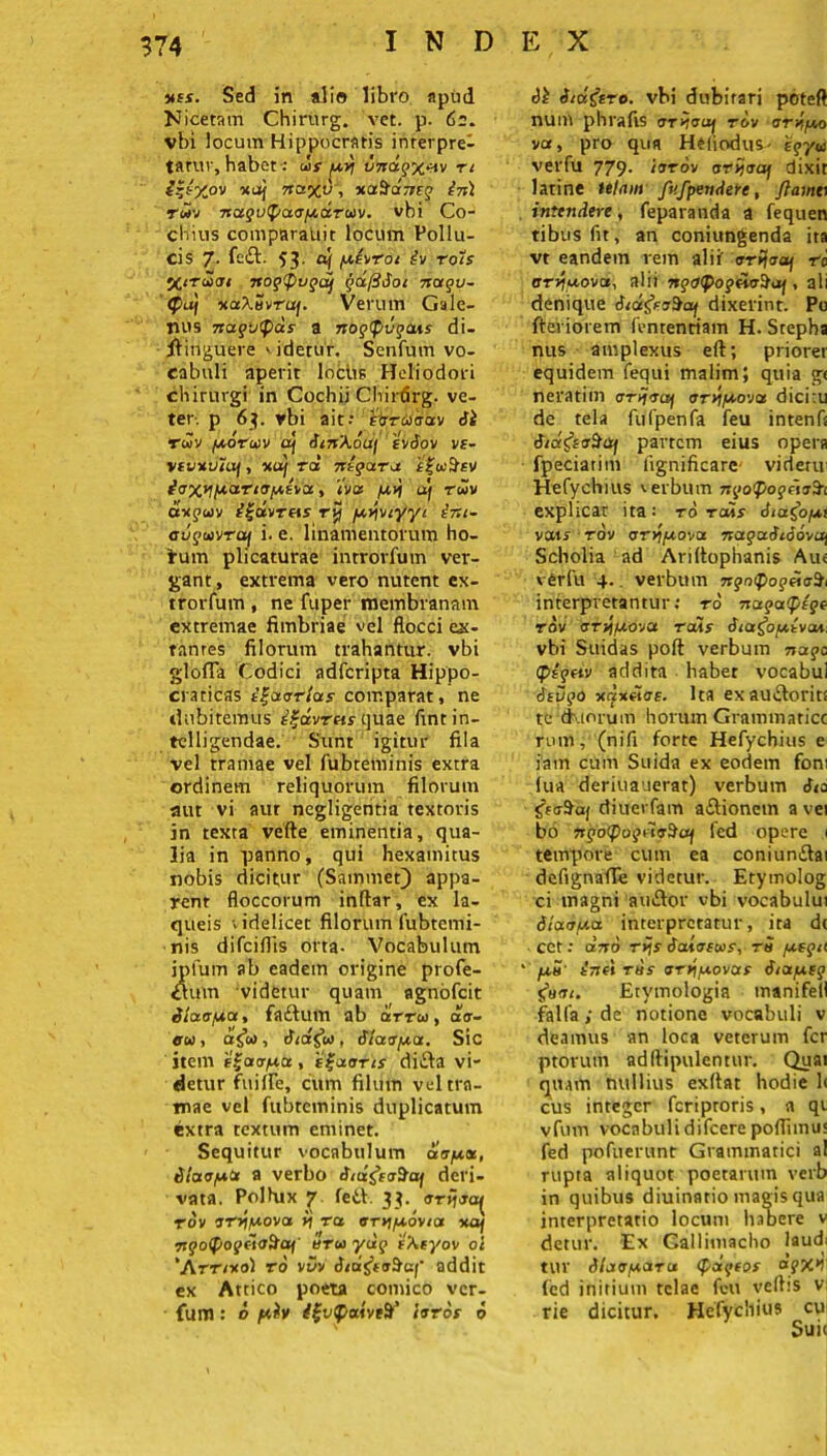 uis. Sed in alio libro apud Nicetam Chirnrg. vet. p. 62. vbi locum Hippocratis inrerpre- tatur, habet: ds py vnagx^v rt ^|t'Xov xoj 7ta%v, xafraneg in) twv nugvtj/aapdruv. vbi Co- cbius comparauit locum Pollu- cis 7. fe£t. 53. af pevrot iv rots 5C<tcJ<t 1 nog<fnjgaf gafiioc nagu~ <Pa) tiaXuuruf. Verum Gale- nus nago<f)ds a nogfpvgaus di- ftitiguere videtur. Senfum vo- cabuli aperit locus Heliodori chirurgi in Cochii Clrirtfrg. ve- ter-. p 63. vbi ait: ‘fyriiaav ii rdv poruv af iinkouf iviov ve- vivxvtaj, ku) rol nigaru ffwilsv ioxypn-riopivoc, iv» /u>j u) rwv a-ajcov i^dvras rvj pvjviyyi int- augavraj i. e. linamentorum ho- irum plicaturae introrfum ver- gant, extrema vero nutent ex- trorfutn , ne fuper membranam extremae fimbriae vel flocci ex- tanres filorum trahantur, vbi glofla Codici ndfcripta Hippo- craticas ignartas comparat, ne dubitemus e^dvrets quae lint in- telligendae. Sunt igitur fila vel tramae vel fubteminis extra ordinem reliquorum filorum aut vi aur negligentia textoris jn texta vefte eminentia, qua- lia in panno, qui hexamitus nobis dicitur (Sammet) appa- rent floccorum inftar, ex la- queis videlicet filorum fubtemi- nis difciflis orta- Vocabulum ipfum ab eadem origine profe- $uvn videtur quam agnofeit Siaapa, faftum ab irru, air- «rw, a$c0, iiafa, Haapa. Sic item e^acrpbt, e£aoris di£fa vi- detur fuilPe, cum filum vel tra- mae vel fubteminis duplicatum extra textum eminet. Sequitur vocabulum aap«, ilaopt* a verbo inifrtr&af deri- vata. Pollux y feti. 33. (Trijja^ rov irrtpova ij ra, arvjpovta xa/ ngotyogetoScq erus ydg 't\tyov ot ‘Arr/xol ro vvv itugeaSa/’ addit ex Attico poeta comico ver- fuiTl: o piv /fvpatveS/' turos 6 ii i/u&ro. vbi dubitari poteft num phrafts crrnoiif rov rrypo va, pro qua Heiiodus- 'egya verfu 779. /trrov orijaaj dixit latine telam fufpendere, flamn intendere, feparanda a fequen tibusfit, an coniungenda ita vt eandem rem alit orfaaf ra ary/uova, alii ngutpogUc^aj, ali denique itdt&a$ai dixerint. Po fieviorem fenrentiam H. Stepha nus amplexus eft; priorer equidem fequi malim; quia g< neratim aryjriy orvipova dicitu de tela fufpenfa feu intenft tiid&aStij partem eius opera fpeciarim fignificare' vident Hefychius verbum ngopogitufri explicat ita: ro raks iiaCop; vats rov orypova nagaitiovix) Scholia ad Ariltophanis Aue verfu 4.. verbum ngmpogei<rlh interpretantur: ro nagafpsge rov arvipovu raiis iiafrpivai. vbi Sttidas poft verbum nago <pignv addita habet vocabul ieugo xax«<re. Ita exautloriti te miorum horum Grammatice rum, (nifi forte Hefychius e iatn cum Suida ex eodem foni lua deriuauerat) verbum diuerfam -atlionem a vei bo ngo<pogriv$itj fed opere 1 tempore cum ea coniuntlai defignafle videtur. Erymolog ci magni autlor vbi vocabului iianpa interpretatur, ira dt cct: ano r>Jj iaivecus, r5 pegit • pu’ inf» rus ary\povas iiaptg 5W/. Etymologia manifell falfa; de notione vocabuli v deamus an loca veterum fer ptorutn adftipulentur. Quai quam nullius exflat hodie 1< cus integer feriproris, a qt vfum vocabuli difeere pofliimu fed pofuerunt Grammatici al rupta aliquot poetarum verb in quibus diuinatio magis qua interpretatio locum habere v detur. Ex Callimacho laud; tUV ilaaparu (pdgeos agX*! fed initium telae fcu veftis v rie dicitur. Hefychius cu