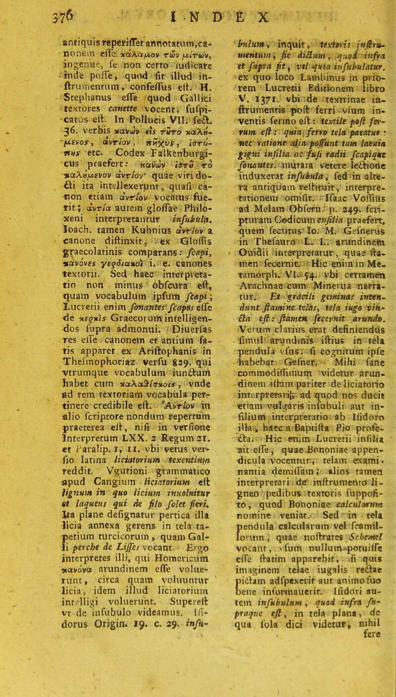 antiquis reperifTet annotatum,ca- no nem efte uaXa^ov roov fiirwv, ingenue, fe non certo judicare inde pofte, quod fit illud in- ftrumentum, confeflfus eft. H. Stephanus efie quod Gallici textores canette vocent, fufpi- • catus eit- In Pollucis VII. fe£t. 36. verbis uavJv eh ruro xaX«- ■ pier os, drrlov, nrjxvs, ierru- nus -etc. Codex Falkenburgi- cus praefert; «atdv iero ro naXopevov drrlov' quae viri do- £li ita intellexerunt, quafi ca- non etiam drrlov vocatus fue- rit; Qtvria aurem gloiTae Philo- xeni interpretantur infubula. loach. tamen Kuhnius dvYlbv a canone diffinxit, ex Gloffis graecolatinis comparans •• fcapi, %av6vcs yeqdiuxo) i. e. canones textorii. Sed haec interpreta- tio non minus obfcura eft, quam vocabulum ipfum fcapi; Lucretii enim fonantes fcapos efte de nequis Graecorum intelligen- dos fupra admonui. Diuerfas res efte canonem et antium fa- tis apparet ex Ariftophanis in ThelYnophoriaz verfu 829. qui vtrumque vocabulum iunftum habet cum xuXctSleuots, vnde ad rem textoriam vocabula per- tinere credibile eft. ‘Arrlov in alio feriptore nondum reperrum praeterea eft, nifi in verfione Interpretum LXX. 2 Regum ar. et Paralip. r, n. vbi vetus ver- fio latina liciatorium texentium reddit. Vgutioni grammatico apud Cangium liciatorium eft lignum in quo licium innotuitur et laqueus qui de filo folet fieri. Ita plane defignatur pertica illa licia annexa gerens in tela ta- petium turcicorum, quam Gal- li perche de Liffes vocant Ergo inrerpreres illi, qui Homericum xavova arundinem efte volue- runt, circa quam voluuntur licia, idem illud liciatorium intelligi voluerunt. Supereft vt de infubulo videamus, lli- dorus Origin. 19. c. 29. infn- ' bilium, inquit, textoris inft. ra- mentum , fic Aiclum, quod infra et fupra fit , vel quta infubulalur, ex quo loco Lamhinus in prio- rem Lucretii Editionem libro V. 1371. vbi de textrinae in- ftrumenris poft ferri vfum in- ventis ferino eft; textile poft fer- rum eft: quia ferro tela paratur • vec ratione alia poffunt tum laeuia gigni infilia. ac fufi radii fcapi que fonantes. murata vetere le&ione induxerat infubula, fed in alte- ra antiquam reftituic, interpre- tationem omifit. Ifaac Vofifitis ad Melam Obferu. p. 249. feri- pturara Codicum evfilia praefert, quem fecutus Io. M. Gefnerus in Thefauro L. L. arundinem Ouidit interpretatur, quae fta- men fecernit. Hic enim in Me. tamorph. VI. 54. vbi certamen Arachnae cum Minerua narra- tur. Et gracili geminas inten- dunt flamine telas, tela iugo vin- cla eft : flamen fecernit arundo. Verum clarius erat definiendus fimul arundinis iftius in tela pendula vfns, fi cognitum ipfe habebar Gefner. Mihi fane commodiffimum videtur arun- dinem iftam pariter de liciatorio interpretari};- ad quod nos ducit etiam vulgaris infubuli aut in- filium interpretatio ab lfidoro illa , haec a Baptifta Pio prote- £ta. Hic enim Lucretii infilia ait efte, quae Bononiae appen- dicula vocentur, telam examta nantia dcmilfam; alios tamen interpretari dc inftrumento li- gneo pedibus textoris fuppofi- to, quod Bononiae calculorum nomine veniar.- Sed in tela fiendula calcularum vel framil- onnn, quae noftratcs Scbcmcl vocant, *-fum nullum-potuide efte ftatim apparebit, fi quis imaginem telae iugalis rettae [littam adfpexerit aut animo fuo lene informauerir. Ifidori au- tem infubulnm , quod infra fn- praque eft, in tela plana, dc qua lola dici videtur, nihil . fere