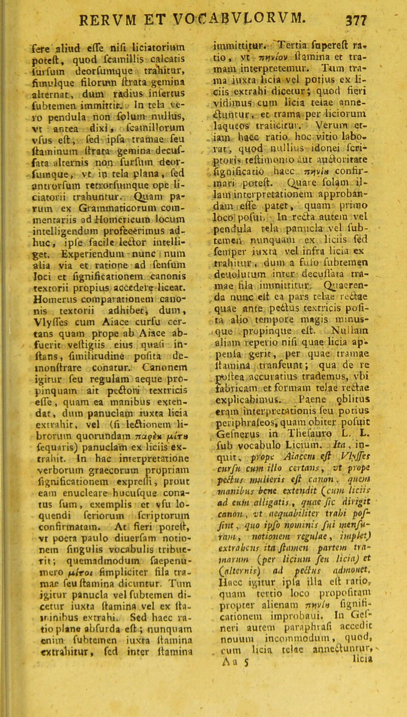 fere aliud efle nifi liciatorium poteft, quod fcamillis calcatis iurfutn deorfumque trahitur, fimulque filorum lirata gemina alternat, dum radius infertus fubtemen immittit. In tela ve- ro pendula non folum nullus, vt antea dixi, fcamillorum vfus eft, fed ipfa tramae feu ftaminuin (Irata gemina decuf- fata alternis non furfum deor- fumque, vt in tela plana, fed antrorfum retrorfumque ope li- ciatorii trahuntur. Quam pa- rum ex Grammaticorum com- mentariis ad Homericum locum inteliigendiun profecerimus ad- huc, ipfe facile leitor intelli- get. Experiendum nunc num alia via et ratione ad fenfum loci et fignificationetn canonis textorii propius accedere liceat. Homerus comparationem cano- nis textorii adhibet, dum, Vlyfles cum Aiace curfu cer- tans quam prope ab Aiace ab- fuerit veltigiis eius quali in- ftans, fitnilirudine pofita de- monftrare conatur. Canonem igitur feu regulam aeque pro- pinquam ait pedtoni textricis efle, quam ea manibus exten- dat, dum panuclam iuxta licia extrahit, vel (fi leftionem li- brorum quorundam nuqiu pelru fequaris) panuclam ex liciis ex- trahit. In hac interpretatione verborum graecorum propriam fignificationem exprcfii, prout eam enucleare huoufque cona- tus fum, exemplis et vfu lo- quendi feriorum feriptorum confirmatam. At fieri porclt, vt poeta paulo diuerfam notio- nem fingulis vocabulis tribue- rit; quemadmodum faepenu- mero piroc (impliciter fila tra- mae feu (lamina dicuntur. Tum igitur panucla vel fubtemen di- cetur iuxta (lamina vel ex lla- lrinibus extrahi. Sed haec ra- tio plane abfurda eft; nunquam enim fubtemen iuxta (lamina extrahitur, fed inter ltamina immittitur. Tertia, fupereft ra- tio , vt nyviov (lamina et tra- mam interpretemur. Tum tra- ma iuxta. licia vel potius ex li- ciis extrahi dicetur; quod fieri vidimus cum licia telae anne- dluntur, et trama per liciorum laqueos traiicittir. Verum et- iam haec ratio hoc vitio labo- rat, quod nullius idonei feri- ptoris teftimomo aut apdloritate fignificatio haec nv\rin confir- mari poteft. Quate folam il- lam interpretationem approban- dam efle patet, quam primo loco pofui. In retia autem vel pendula tela panucla vel fub- temen nunquam ex liciis fed femper iuxta vel infra licia ex trahitur, dum a fu Io fubtemen deuolucum inrer decuflata tra- mae fila immittitur. Quaeren- da nunc elt ea pars telae rectae quae ante pedtus textricis pofi- ta alio tempore magis roinus- ,q-ue propinque eft. Nullam aliam repevio nifi quae licia ap* penla gerit, per quae tramae ltamina tranfeunt; qua de re poltea accuratius trademus, vbi fabricam et formam telae redtae explicabimus. Paene oblitus eram interpretationis feu potius periphrafeos; quam obiter pofuic Gefnerus in The Cauro L. L. fub vocabulo Licium. Ita, in- quit, prope Atacem eft Vlyjfes cnrfn cum illo certans, vt prope peftus mjilieris eft canon. quem manibus bene extendit (cum liciis ad euin alligatis , quae fic dirigit canon, vt aequabiliter trabi pof- fint, quo ipfo nouiinis fui menfu- ram , notionem regulae, implet) extrahens ita ftamen partem tra- marum (per licium feu licia) et (1alternis) ad peftus admonet. Ilacc igitur ipla illa eft ratio, quam tertio loco propofiram propter alienam nnvlv fignifi- cationem improbaui. In Gei* neri autem paraphrafi accedit nouuni incommodum, quoti, cum licia telae annedlunrur» A a S licu