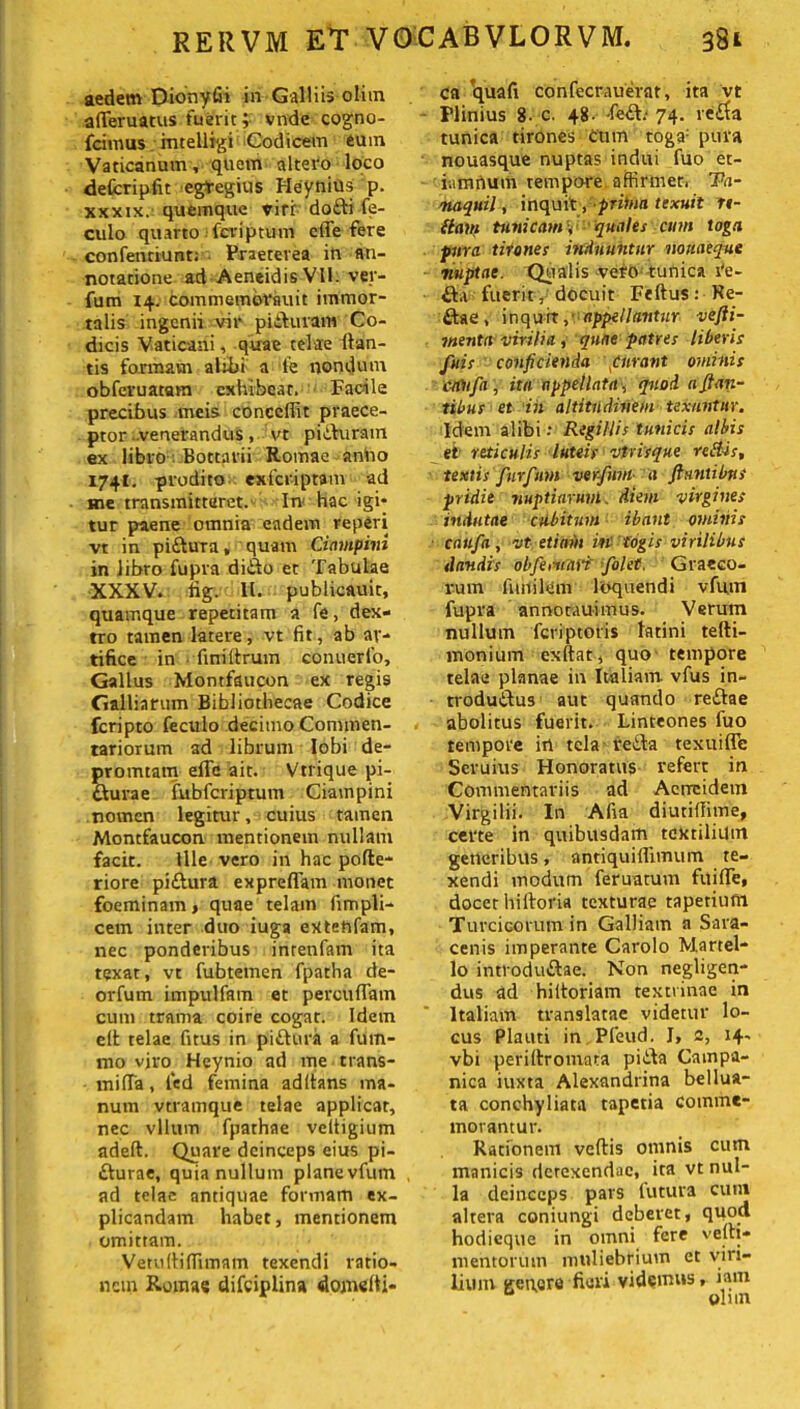 aedem Dionyfii in Galliis olitn aflferuatus fuerit; vndc cogno- fcimus mtelligi Codicem eum Vaticanum, quem altero loco defcripfit egregius HeyniUs p. xxxtx. quemque viri dofti fe- culo quarto fcriptum cfle fere confenriunt; Praeterea in an- notatione ad Aeneidis Vll. ver- fum 14. commemoVfluit immor- talis ingenii vir pifturam Co- dicis Vaticani, quae telae lian- tis formam alibi a fe nondum obferuatam exhibeat. Facile precibus meis concedit praece- ptor venerandus, vt piihiram ex libro Bottarii Romae aniio 1741. prodito exferiptam ad me transmitteret. In hac igi- tur paene omnia eadem reperi vt in piftura, quam Ciampini in libro fupra ditio et Tabulae XXXV. lig. 11. publicauit, quamque repetitam a fe, dex- tro tamen latere, vt fit, ab ar- tifice in fini (Irum conuerfo, Gallus Momfaucon ex regis Galliarum Bibliothecae Codice feripto feculo decimo Commen- tariorum ad librum lobi de- promtam elfc ait. Vtrique pi- dlurae fubfcriptum Ciampini nomen legitur, cuius tamen Montfaucon mentionem nullam facit. Ille vero in hac pofte- riore pittura expreflam monet foeminam, quae telam fimpli- cem inter duo iuga eXtehfam, nec ponderibus inrenfam ita texat, vt fubtemen fpatha de- orfum impulfam et percudam cum trama coire cogar. Idem elt telae dtus in pitlura a fum- mo vjro Heynio ad me trans- mifla, fed femina aditans ma- num vtramque telae applicat, nec vllum fpathae veltigium adeft. Quare deinceps eius pi- tturae, quia nullum planevfum ad telae antiquae formam ex- plicandam habet, mentionem omittam. Vetullidimam texendi ratio- nem Romae difeiplin» domelti- ca quafi confecrauerat, ita vt Plinius 8- c. 48- -fe£b 74. re£ta tunica tirones cum toga: pura nouasque nuptas indui fuo et- iamnum tempore, affirmet. Ta- naquil, inquit yptihia texuit re- dam tunicam \ quales cum toga pura tirones induuntur nouaeque nuptae. Qualis veto: tunica re- tia fuerit , docuit Feftus: Re- tiae, inqurt,- appellantur vefiii- menta virilia , quae patres liberis fuis conficienda Curant ominis cttttfa, ita appellata, quod a filan- tibus et in altitudinem texuntur. Idem alibi .* Regillis tunicis albis et' reticulis luteis vtr is que redis, tentis furfum verfwn- a filantibus pridie nuptiarum, diem virgines indutae cubitum ibant ominis caufa, vt etiam in togis virilibus dandis obfertinii folet. Graeco- rum funilem loquendi vfum fupra annocAuimus. Verum nullum feriptotis fatini telli- monium exftat, quo tempore telae planae in Italiam vfus in- trodutlus aut quando retiae abolitus fuerit. Linteones fuo tempore in tela retia texuifle Scruius Honoratus refert in Commentariis ad Aeneidem Virgilii. In Afia diutiflime, certe in quibusdam textilium generibus, antiquidimum te- xendi modum feruatum fitifle, docet hiftoria texturae tapetinm Turcicorum in Galliam a Sara- cenis imperante Carolo Martel- lo introdutlae. Non negligen- dus ad hiitoriam textrinae in Italiam translatae videtur lo- cus Plauti in Pfeud. I, 2, i4' vbi perillromara pitla Campa- nica iuxta Alexandrina bellua- ta conchyliata tapetia comme- morantur. Rationem veftis omnis cum manicis derexendae, ita vt nul- la deinceps pars futura cum altera coniungi deberet, quod hodieque in omni fere vela- mentorum muliebrium et viri- lium genere fieri videmus, iam olun