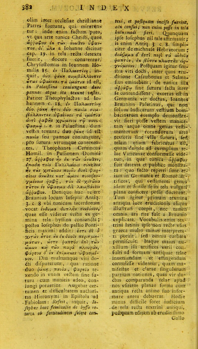 olim irner ecclefiae chriftianae Patres fuerunt, qui miraren- tur ; inde enim fadum 'puto, vt qua arte tunica Chrilli, quae a^qqiCf/os' ix rwv dvoiScv v<pav- tos 61 uA» a Iohanne dicitur cap. 19. in tela reda detexta fuerit, docere conarentur. Chryfoftomus in Ioannem Ho- milia 8f. iv TlaXoaoriv^, in- duit, duo\ gdxvj oupfidXKovrss tirwr uQadvuot rdt ipdna id eft, in Palae/lina coniungunt duos pannos atque ita texunt vtftes. Pariter Theophyladus ad io- hannem c. 18. iv Plak<Moriv*\ duo, yoixjf nroi duo navia ovp- (idXkovrts ,v<fiaivaoi vd i pati a avr< qafins xqdpevoi tm ouw- <f>aopd 1. e. in Palaeltina. dum: veltcs texunt, duo gdxn id e(tt navia feu pannos coniungunt, pro lutura vtrumque contexen- tes. Theophanes Ceraineus Homil. in Pafiionem Domini 27. aqgatyos nv ivi ruv avuitev, inetdn rois Takikodois auv^Hss »jv rus xiTuvas noieiv duo\ (pag- oiots avuSsv xaf upov avvifev- ypivois qa<P*j, ruv di'X‘ruva tStov sv utpaopa dei ka.ufid.vtiv dqqaipov. Denique huc re fert Braunius locum Iofeplu Antiq. 3. c 8 vbi tunicam lacerdotum vocat 'ivdupa dvnkvjs oivdovos, quae elfe videtur vellis ex ge- mina tela bylfina coniunda; poltea lofephus de pallio Ponti- ficis maximi addit: ion di d X‘tdv uros dx ix duoiv negtTpn- pdruv, uiors Qanrds irt) ruv upuv xaj ruv nagd nkevgdv, (fidqaos d iv inipvjxes 1)<paapi- vov. Diu rnultumque viri do- di difputarunt, qua ratione duo qdxvi-t navia, (pagoia te- xendo in vnam vellem fine fu- tura cum manicis adeo, con- jungi potuerint, augebat cer- tamen et difficultatem audori- tas Hieronymi in Epiltola ad Fabiolam: Refert, inquit, Io- fephus haec feminalia de byjfo re- tona ol> fortitudinem Jblert con- texi, et poftqnam incifa fuerint, acu confui j non enim poffe in tela huiusmodi fieri. Quanquam ipfe Iolephus nil raleaffirmauit; is enim Antiq. 3 c 8- fimpli- citer de michnale Hebraeorum ; dtdefupa d’ ia t) neg) r d aldoict $antov , ix fiuoou xkuorns t\g- yvuptvov. Poftquam igitur fru- iha viri dodi, inter quos eru- ditione Cafaubonus et Salma- fius eminebant, de tunica illa djgdtyu fine futura fada inter ie contendillent, exortus eft ir» Germania vir dodus, Ioannes Braunius Palatinus, qui non folum Indicarum vefliunv bom- bacinarum exemplo demonftra- vit fieri ■ poffe vellem manica- tam atque omne genus velli-. mentorum rotundorum arte textoris fine vlk futura, led telam etiam fabricatus ell, quam deinde ad exemplum te- lae Vaticanae conformalfe vide- tur, in qua tunica ‘ aggaQos fuit detexta et publice monllra- • ta : quo fado reperti funt et- iam in Germania et Romae .ar- tifices', qui vellimenti genus idem et fiinile fe in tela vulgari plana conficere poffe docerent. Tum igitur primum textrina antiqua luco eruditionis aliqua illuftrari coepit, nec tamen omnis ars rite fuit a Brauvrio explicata. Vocabulis enim tex- trini latinis ipfemon rede vfits graeca multo minus interprera- ri potuit, 1'ed omnia turbata permileuit. Itaque maius au- xilium illi artifices varii cou- fulti ad formam antiquae telae inueniendam et effingendam contuUlfe videntur, quam ma- nileitae et c’arae lingularum partium notiones, quas vir do- dus comparanda telae apud nos vittatae planae forma cum antiqua reda animo fuo infor- , mare antea debuerat. Hodie minus difficile foret iudicium -de tela reda textrini .antiqui, poltquam editam ab eruditiiiimo Gallo