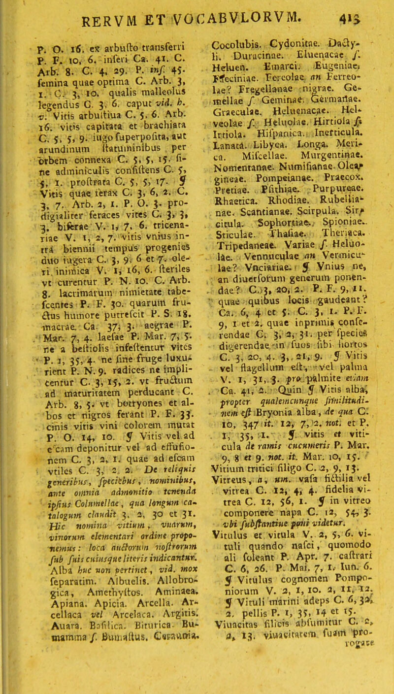 p. O. 16. es arbufto transferri p. F. 10, 6. inferi Ca. 41. C. Arb. 8- C. 4, 29. P. inf. 4S- femina quae optima C. Arb. 3, 1. C.- 3, 10. qualis malleolus legendus C. 3, 6. caput vid. b. ■o. Vitis arbultiua C. 5. 6. Arb. 16. vitis capitata et brachiata C. 5, 5, 9- iugp fuperpofita, aut arundinum flatuminibus per orbem connexa C. 5, 5, 15. fi- ne adminiculis confidens C. 5» 5, 1. proftrara C. 5, 5, 17- $ Vitis quae ferax C. 3, 6, 2. C. 3, 7. Arb. 2, I. P. O. 3. pro- digialiter feraces vites C. 3, 3» 3. biferae V. 1, 7- 6. tricena- riae V. l, 2, 7. vitis vnius in- irA biennii tempus progenies duo iugera C. 3, 9> ^ et 7- ql^- ri. ininfica V. l> idj 6. Heriles vt curentur P. N. 10. C. Arb. 8- lacrimarum nimietate tabe- fcenres P. F. 30. quarum fru- dus humore putrefcit P. S. 18. macrae. Ca. 37i 3. aegrae P. Man 7, 4. laefae P. Mar. 7, 5- ne a beiiiolis infeftentur vites ■ p. 1, 35, 4. ne fine fruge luxu-i rient P. N. 9. radices ne impli- centur C. 3, 15» 2. vt frudum ad maturitatem perducant C. Arb. 8, 5. vt botryones et al- bos et nigros ferant P. F. 33. cinis viti» vini colorem mutat P. O. 14, 10. S Vitis vel ad ercam deponitur vel ad effufio- ncm C. 3, 2, i. quae ad efcam vtiles C. 3, 2 2. De reliquis generibus, /pedibus, nominibus, ante omnia admonitio tenenda ipfius Columellae, qua longum ca- talogum claudit 3. 2, 30 et 31- Hic nomina vitium, vitarum, vinorum dementari ordine propo- nemus : loca anciorum nofirorum fub fuis cuiusque literis indicantur. Alba buc non pertinet, vid. mox feparatim. Albuelis. Allobro- gica, Amethyltos. Aminaea. Apiana. Apicia. Arcella. Ar~ ccllaca vel Arcelaca. Argitis. Auara. Bofilicn. Biturica- Bu- mamma /. BumaftUs. Ceravi tria. Cocolubis. Cydonitae. Dady- li. Duracinae. Eluenacae /. Heluen. Emarci. Eugeniae. Ftfeciniae. Fercolac an Ferreo- lae? Fregellanae nigrae. Ge- mellae f Geminae. G^rmartae. Graeculae. Heluenacge. Hel- veolae /. Heluolae. Hirtiola fi Irtiola. Hifpanica. Inerticula. Lanati. Libyca. Longa. Meri- ca. Mifcellae. Murgantinae. Nomentanae. Numifianac-Olev gineae. Pompetanae. Praecox. Pretiae. Pfuhiae. Purpureae. Rhaetica. Rhodiae. Rubellia*- nae. Scantianae. Scirpula. Sir» citula. Sophortiae. Spioniae.. Sticulae. Thaliae. Theriaca. Tripedaneae. Variae Heluo- lie. Vennuculae an V erani cu- lae? Vnciaviae. «F Vnius ne, an diuerfofum generum ponen- dae? C.13, 20, 2. P. F. 9,11. quae quibus locis gaudeant? Ca. 6, 4 et $• C. 3, i- P. l'. 9, 1 et 2. quae inprnnis confe- rendae C. 3, 2, 31. per fpecieS digerendae'in fuos fibi horto» C. 3, 20, 4. 3,. 21, 9. 5 Viris vel flagellum elb, -vel palma V. 1, 31, 3. jroc palmite etiam . Ca. 41, 2. Quin y Vitis nlbai propter qualemcunque Jilnilitudi- nem efi:Bryonia alba , de qua C. 10, 347 it. 12, 7,'2.noti et P. 1, 35, 1. S vitis et viti- cula dt ramis cucumeris P. Mar. 9, 8 et 9. not. it. Mar. 10, 15. Vitium tritici filigo C. 2, 9, 13. Vitreus, a, um. vafa fldilia vel vitrea C. ia, 4, 4. fidelia vi- trea C. 12, 56, 1. y in vitreo componere napa C. 12, 54, 3. vbi fsibftantiue psnit videtur. Vitulus et vitula V. 2, 5, <1. vi- tuli quando nafei, quomodo ali foleant P. Apf. 7- caftrari C. 6, 26. P. Mni. 7, I.- Iun. 6. 5 Vitulus cognomen Pompo- niorum V. 2, 1, 10. 2, It. 12. y Vituli marini adeps C. (•, 2. pellis P. 1, 3*>. 14 et »5- Viuacitas filicis abfumitur C. 2, a. 13. viuaviwe™ ^uam Pro roga se