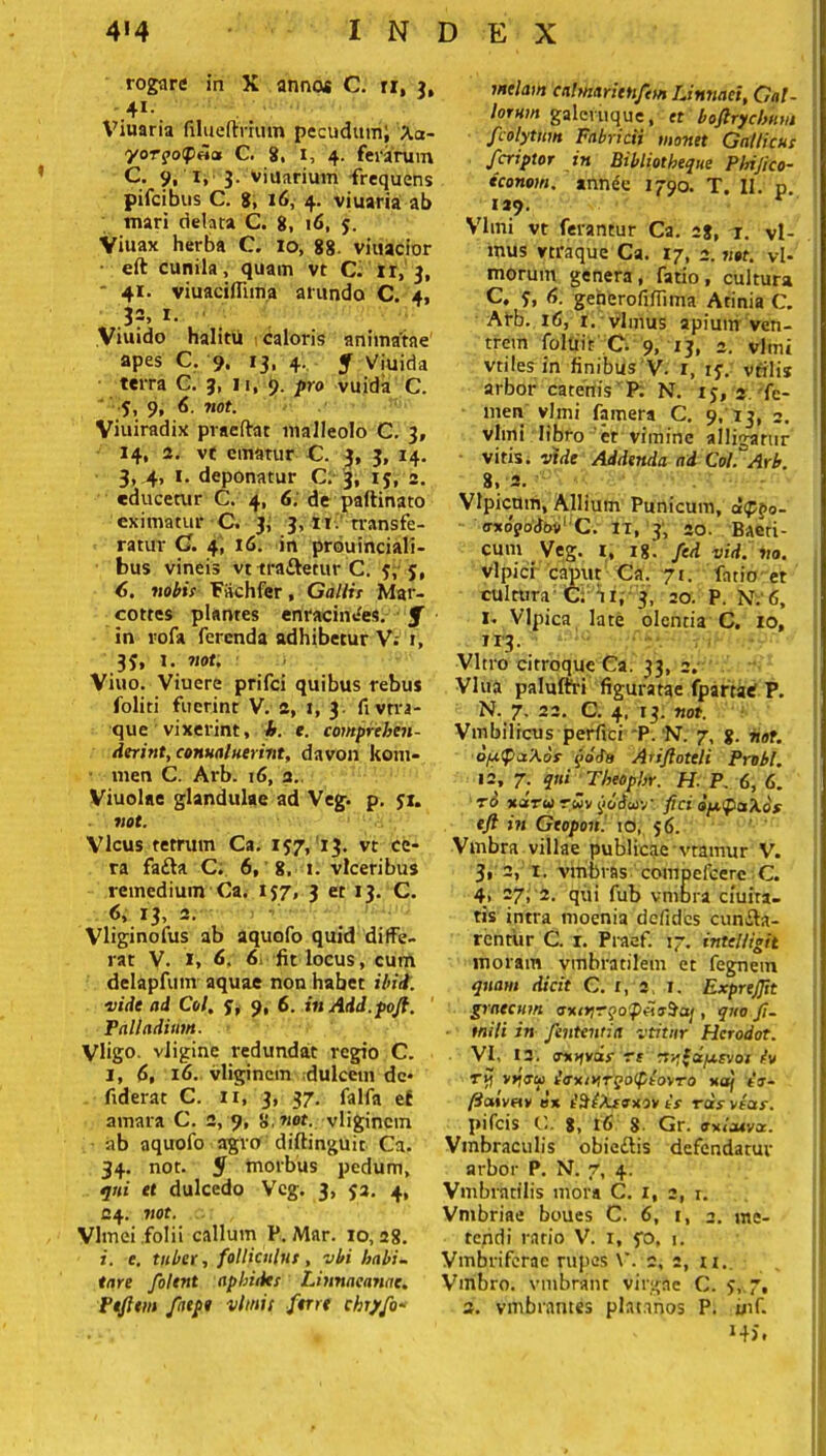 rogare in X annos C. n, 3, 41-, Viuaria filueftfhiin pecudum; Xa- yorgoipiia C. 8. 1, 4. ferarum C. 9, X, 3. vinarium frequens pifcibns C. 8, 16, 4. viuaria ab mari delata C. 8, 16, y. Viuax herba C. io, 88- viuacior eft cunila, quam vt C. ir, 3, ' 41. viuaciflima arundo C. 4, 3=> 1. Viuido halitu caloris animatae apes C. 9. 13, 4. f Viuida terra C. 3, n, 9. pro vuida C. 5, 9, 6. not. Viuiradix praeibat malleolo C. 3, 14, 2. vt ematur C. 3, 3, 14. 3> 4, 1. deponatur C. 3, iy, 2. educetur C. 4, 6. de paftinato eximatur C. 3, 3, i t i transfe- ratur C. 4, 16. in prouinciali- bus vineis vt tra&etur C. y, y, 6. nobis Fiichfer, Gallis Mar- cottes plantes enracinees. f in rofa ferenda adhibetur V; 1, 3y, 1. not. Viuo. Viuere prifci quibus rebus foliti fuerint V. 2, 1, 3. fivtra- que vixerint, h. e. comprehen- derint, conualuerint, davon kom- men C. Ai'b. 16, 2. Viuolae glandulae ad Veg. p. yi. not. Vicus tetrum Ca. iy7, 13. vt ce- ra fa&a C. 6, 8, 1. vlceribus remedium Ca. 137, 3 et 13. C. <5, 13, 2. Vliginofus ab aquofo quid diffe- rat V. 1, 6: 6: fit locus, cum delapfum aquae non habet ibid. eiide ad Coi, y, 9, 6. inAdd.poft. Palladium. Vligo. vligine redundat regio C. 1, 6, 16. vligincm dulcem de* fiderat C. 11, 3, 37. falfa ef amara C. 2, 9, 8.not. vligincm ab aquofo agro diftinguit Ca. 34. not. $ morbus pedum, qui et dulcedo Vcg. 3, ya. 4, 24. not. VJmei folii callum P. Mar. io, 28. i. e. tuber, folliculus, vbi habi- tare folent aphiiks Linnaeanae. Ptfitm /atpe vlmit ftrrt chryfo- melam cahnaritttfem Linnaei, Gal- lorum galcruque, et boftrycbnm fcolyttm Fabricii monet Gallicus f eripior in Bibliotheque Phijico- iconom. anne'e 1790. T. II. p. 129. Vlmi vt ferantur Ca. 28, vl- mus vtraque Ca. 17, 2. not. vl- morum genera, fatio, cultura C. y, 6. geherofifilma Atinia C. Arb. 16, r. vlmus apiutir ven- trem foluir C. 9, 13, 2. vlmi vtiles in finibus V. i, iy. vtilis arbor catenis P. N. iy, 2. fe- men vlmi famera C. 9, 13, 2. vlmi libro et vimine alligatur vitis, vide Addenda ad Coi.''Arb. 8, 2. Vlpicmn, Allium Punicum, d<p$>o- a-xogoJoo’ C. it, 3, ao. Baeti- cum Veg. 1, 18. fed vid. no. vlpici caput Ca. 71. fatio et cultura C. ri, 3, 20. P. N:6, 1* Vlpica late olentia C. 10, 113. Vitro citroque Ca. 33, 2. Vlua paluftri figuratae fpartaC P. N. 7. 22. C. 4. 13. not. Vmbilicus perfici P. N. 7, 8. not. dfj-faXos (iddu Ariftoteli Probi. 12, 7. Theophr. H. P. 6, G. t6 xdru rwv ycldcovv fici opc^aXos eft in Gtopon. 10, y6. Vmbra villae publicae vtamur V. 3, 2, 1. vmbras compefcere C. 4, 27; 2. qui fub vniora ciuita- tis intra moenia defides cunea- rentur C. 1. Praef. 17. intelligit inoram vtnbratilem et fegnem quam dicit C. i, 2 i. Exprefit graecum trxojrf , quo ft- mili in fententia vtitnr Herodot. VI, 12. oiofvdr rt n^fa/xrvor iv ry vriau i<rxiy,TQo(ptorTO xa) ir- ftaivfir ox iSiXisxor is ras reas. pifeis C.. 8, 16 8 Gr. axicuvx. Vmbraculis obiedis defendatur arbor P. N. 7, 4. Vmbratilis mora C. 1, 2, r. Vmbriae boues C. 6, 1, 2. me- tendi ratio V. 1, yo, 1. Vmbriferac rupes \\ 2, 2, u,. Vmbro. vmbrant virgae C. y, 7, 3. vmbrantes piat.mos P. inf. *4S.