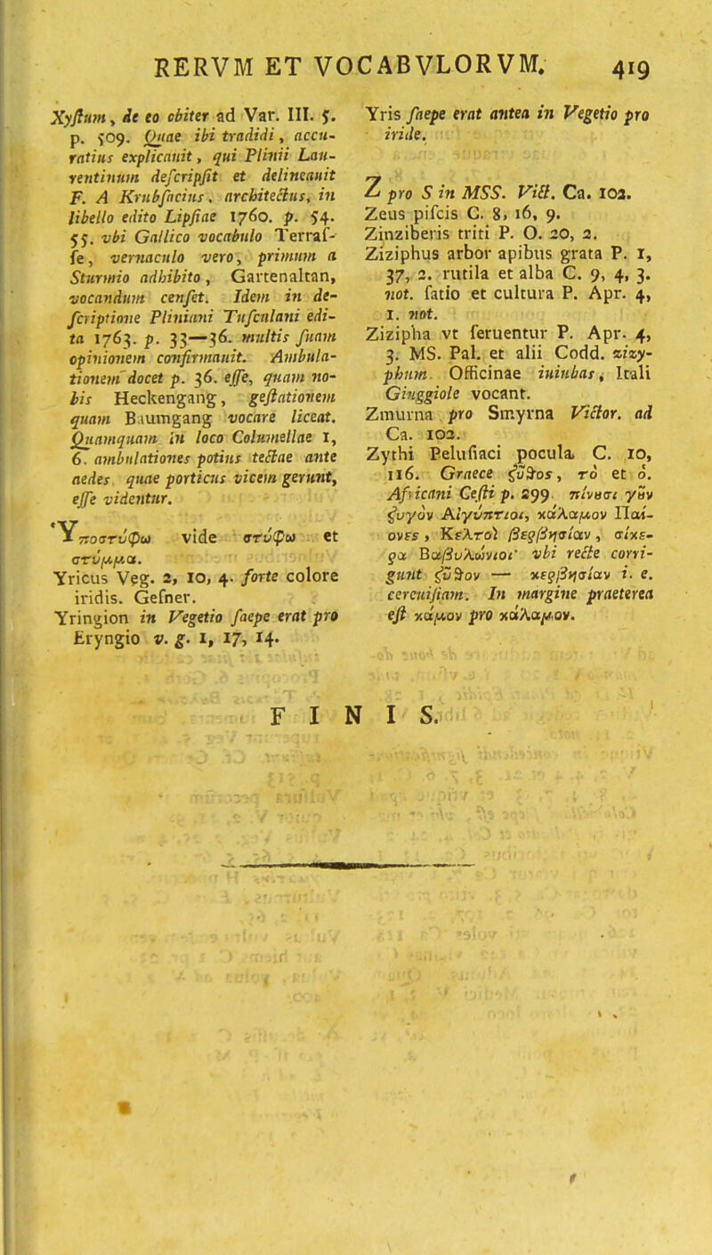 Xyfltan, Ae eo obiter ad Var. III. y. p. ^09. (Mae ibi tradidi, accu- ratius explicanit, qui Plinii Lau- rentinum defcripjit et delineanit F. A Krubficius, architectus, in libello edito Lipfiae 1760. p. 54- 55. vbi Gallico vocabulo Terraf- fe, vernaculo vero, primum a Sturwio adhibito, Gartenaltan, vocandum cenfet. Idem in de- fer iptione Pliniani Tufcnlani edi- ta 1763. p. 33—36. multis fuam opinionem confirmauit. Ambula- tionem docet p. 36. ejfe, quam no- bis Heckengang, gejiationem quam Baumgang vocare liceat. Quamquam in loco Columellae x, 6. ambulationes potius tettae ante aedes quae porticus vicem gerunt, ejfe videntur. Y Tsocrrvfiit) vide arvfos et arvyy.a. Yricus Veg. 2, 10, 4. forte colore iridis. Gefner. Yringion in Vegetio faepe erat pro Eryngio v. g. 1, 17, Yris faepe erat antea in Vegetio pro iride. Z pro S in MSS. ViB. Ca. 103. Zeus pifcis C. B. 16, 9, Zinziberis triti P. O. 20, 2. Ziziphus arbor apibus grata P. 1, 37, 2. rutila et alba C. 9, 4, 3. not. fatio et cultura P. Apr. 4, 1. not. Zizipba vt feruentur P. Apr. 4, 3. MS. Pal. et alii Codd. zizy- phum. Officinae iuiubas, Itali Giuggiole vocant. Zmurna pro Smyrna Victor, ad Ca. 103. Zythi Pelufiaci pocula, C. IO, 116. Graece ro et 6. Aficani Cejii p. 299 nlvoat yuv guydv Alyvnrtoi, xcsAayov llai- ovfs , KsXro) l3eqfdyi<rlav , alxe- gx BafduAoovioc' vbi rette corri- gunt gvSov — xf<p/3jja-/av i. e. cerenijiam. In margine praeterea ejl y.dy,ov pro xdAa^ov. FINIS.