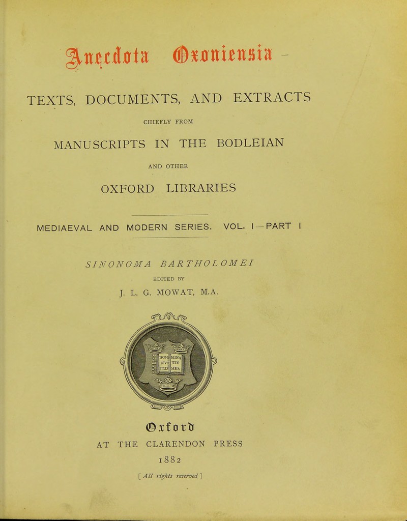 TEXTS, DOCUMENTS, AND EXTRACTS CHIEFLY FROM MANUSCRIPTS IN THE BODLEIAN AND OTHER OXFORD LIBRARIES MEDIAEVAL AND MODERN SERIES. VOL. I —PART I SINONOMA BARTHOLOM EI EDITED BY J. L. G. MOWAT, M.A. AT THE CLARENDON PRESS 1882 \_All rights reserved^