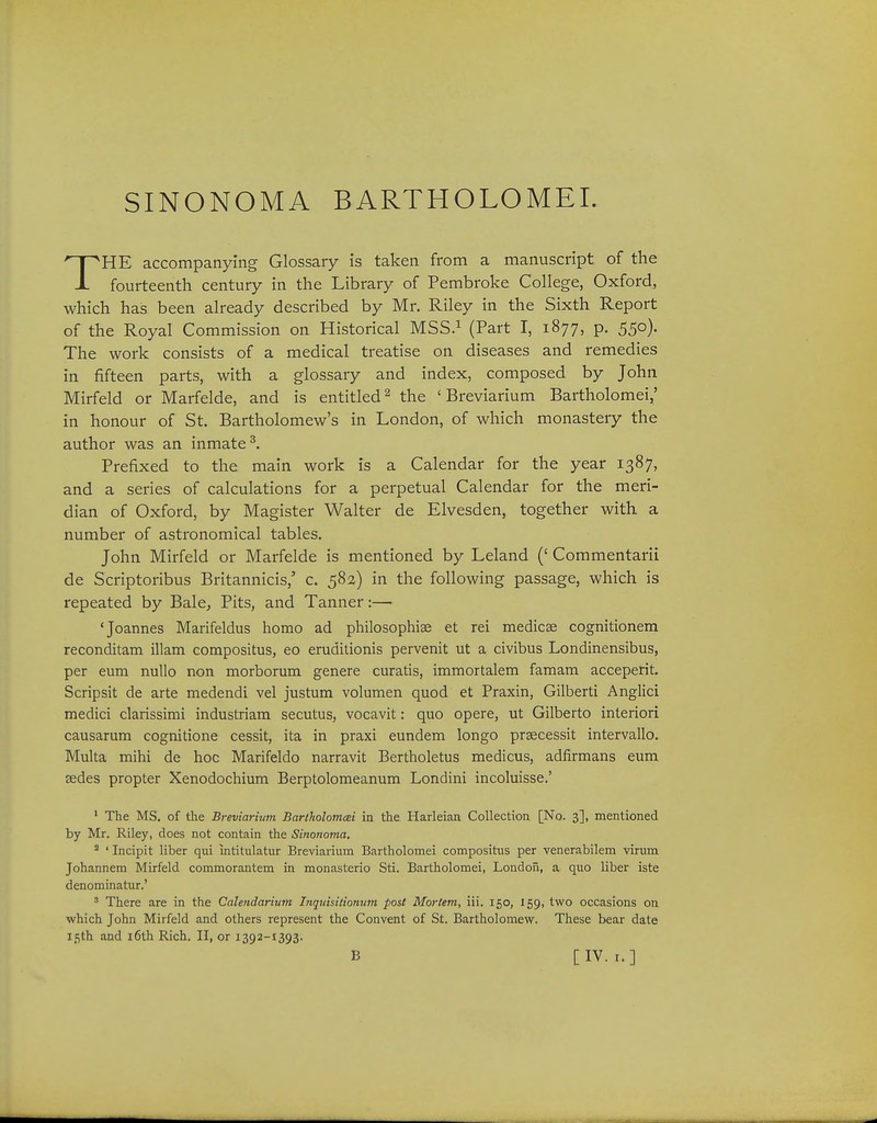 SINONOMA BARTHOLOMEI. THE accompanying Glossary is taken from a manuscript of the fourteenth century in the Library of Pembroke College, Oxford, which has been already described by Mr. Riley in the Sixth Report of the Royal Commission on Historical MSS.^ (Part I, 1877, p. 550). The work consists of a medical treatise on diseases and remedies in fifteen parts, with a glossary and index, composed by John Mirfeld or Marfelde, and is entitled^ the ' Breviarium Bartholomei,' in honour of St. Bartholomew's in London, of which monastery the author was an inmate^ Prefixed to the main work is a Calendar for the year 1387, and a series of calculations for a perpetual Calendar for the meri- dian of Oxford, by Magister Walter de Elvesden, together with a number of astronomical tables. John Mirfeld or Marfelde is mentioned by Leland (' Commentarii de Scriptoribus Britannicis,' c. 582) in the following passage, which is repeated by Bale^ Pits, and Tanner:— 'Joannes Marifeldus homo ad philosophise et rei medicse cognitionem reconditam illam compositus, eo eruditionis pervenit ut a civibus Londinensibus, per eum nullo non morborum genere curatis, immortalem famam acceperit. Scripsit de arte medendi vel justum volumen quod et Praxin, Gilberti Anglici medici clarissimi industriam secutus, vocavit: quo opere, ut Gilberto interiori causarum cognitione cessit, ita in praxi eundem longo praecessit intervallo. Multa mihi de hoc Marifeldo narravit Bertholetus medicus, adfirmans eum sedes propter Xenodochium Berptolomeanum Londini incoluisse.' ' The MS. of tlie Breviarium BartholomcBi in the Harleian Collection [No. 3], mentioned by Mr. Riley, does not contain the Sinonoma. ' ' Incipit liber qui intitulatur Breviarium Bartholomei compositus per venerabilem virum Johannem Mirfeld commorantem in monasterio Sti. Bartholomei, London, a quo liber iste denominatur.' ■'' There are in the Calendarium Inquisilionum post Mortem, iii. 150, 159, two occasions on which John Mirfeld and others represent the Convent of St. Bartholomew. These bear date ifith and i6th Rich. II, or 1392-1393. B [IV. I.]