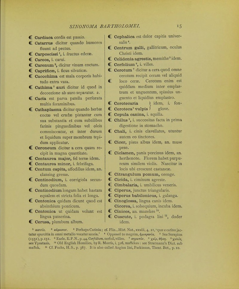 C Cardiaca cordis est passio. C Catarrus dicitur quando humores fluunt ad pectus. C Carposcissii. fructus ederae. C Careos, i. carui. C Carenuiri'', dicitur vinum coctum. C Caprifi.C80, i. ficus silvaticae. C Cacochiraa est mala corporis habi- tudo extra vasa. C Cathima^ auri dicitur id quod in decoccione ab auro separatur. 2. C Cacia est parva patella perforata multis foraminibus. C Cathaplasma dicitur quando herbae coctse vel crudse pistantur cum sua substantia et cum subtilibus farinis pinguedinibus vel oleis commiscentur, et inter durum et liquidum super membrum tepi- dum applicatur. C Ceroneum dicitur a cera quam re- cipit in magna quantitate. C Centattrea major, fel terrae idem. C Centaurea minor, i. febrifuga. C Centum capita, affodillus idem, an. clansing gresse. C Centinodium, i. corrigiola secun- dum quosdam. C Centinodium longam habet hastam equalem et stricta folia et longa. C Centonica quidam dicunt quod est absinthium ponticum. C Centonica ut quidam volunt est lingua passerina. C Cerusa, plumbum album. C Cephalica est dolor capitis univer- salis *. C Centrum galli, gallitricum, oculus Christi idem. C Celidonia agrestis, memithe^ idem. C Cerfolium«, i. villes. C Cerotum dicitur a cera quod omne cerotum recipit ceram vel aUquid C loco cerse. Cerotum enim est quiddam medium inter emplas- trum et unguentum, spissius un- guento et liquidius emplastro. C Cerotecaria 1 idem, i. fox- C Ceroteca^ vulpis i glove. C Cepula canina, i. squilla. C Chilus i. succositas facta in prima digestione in stomacho. C Chali, i. cinis clavellatus, utuntur autem eo tinctores. C Cicer, pisus albus idem, an. muse pese. C Ciclamen, panis porcinus idem, an. herthenote. Florem habet purpu- reum similem violis. Nascitur in locis ubi crescunt castanese. C Citrangulum pomum, orenge. C Cicida, i. ciminum agreste. C Cimbalaria, i. umbilicus veneris. C Ciperus, junctus triangularis. C Ciperus babilonicus, i. galanga. C Cinoglossa, lingua canis idem. Cicorea, i. solsequium, incuba idem. C Cinices, an. mazekes C Cuscute, i. podagra lini doder idem. * Kiffa6s. ' K&poivov. ' Perhaps Catinia; cf. Plin., Hist. Nat.,xxxiii, 4, 2i,'qua;ecatinojac- tatur spurcitia in omni metallo vocatur scoria.' * Opposed to megrim, ■^fuKpavla. ' See Serapion (1531), p. 151. ' Earle, E.P.N., p. 44, Cer/oZiKm, cerfoil.villen. K-qpaiT^v. ^ x^^-Pi ^V- ^X^^^^i see Ypostasis. Old English Homilies, by R. Morris, i. 326, ma^ekes : see Stratmann's Dict. sub matSek. Cf. Fuchs, H. S., p. 387. It is also called Angina lini, Parkinson, Theat. Bot., p. 10.