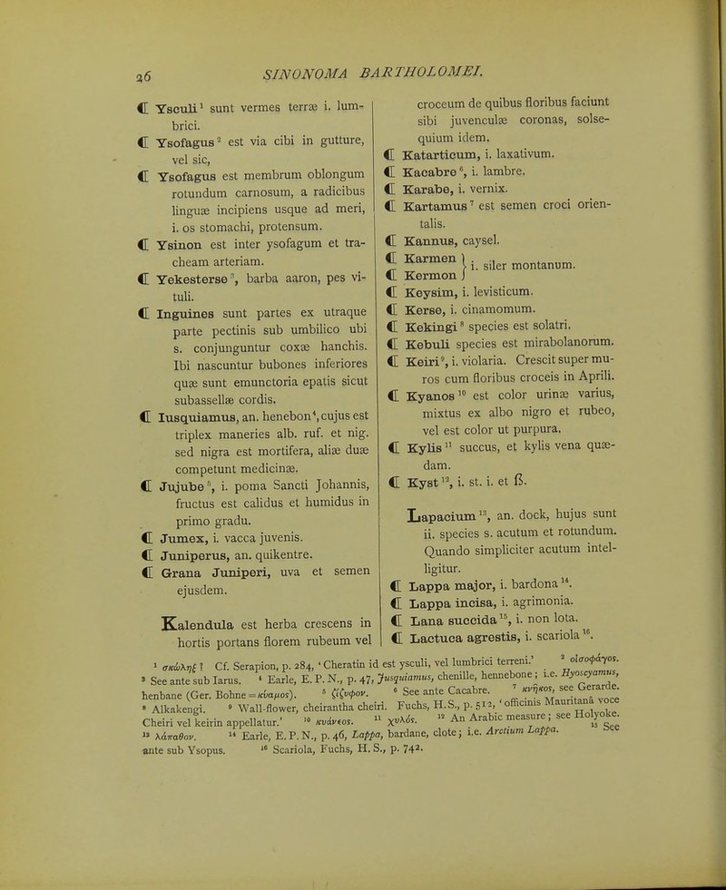 a6 i. siler montanum. croceum de quibus floribus faciunt sibi juvenculse coronas, solse- quium idem. C Katarticum, i. laxativum. C Kacabrei. lambre, C Karabe, i. vernix. C Kartamus'' est semen croci orien- talis. C Kannus, caysel. C Karmen 1 C Kermon J C Keysim, i. levisticum. C Kerse, i. cinamomum. C Kekingi^ species est solatri. C Kebuli species est mirabolanorum. C Keiri% i. violaria. Crescit super mu- ros cum floribus croceis in Aprili. C Kyanos^ est color urinse varius, mixtus ex albo nigro et rubeo, vel est color ut purpura. C Kylis succus, et kylis vena quse- dam. C Kysti. st. i. et 15. Lapacium, an. dock, hujus sunt ii. species s. acutum et rotundum. Quando simpliciter acutum intel- ligitur. C Lappa major, i. bardona C Lappa incisa, i. agrimonia. C Lana succida^% i. non lota. C Lactuca agrestis, i. scariola ^mi.Mi''. Cf.Serapion.p.284,'Cheratmidestysculi,vellumbriciteiTeni.'  » See ante sub larus. * Earle, E. P. N., p. 47, chenille, hemiebone; i.e. Jlyo.c.amu. henbane (Ger. Bohne =«va;.o.). = C.'C<fov. « See ante Cacabre. ^ «''''T'^f^lfj^t » Alkakengi. ^ Wall-flower, cheirantha cheiri. Fuchs, H.S., p. .51^, 'officmis Mauntana oce Cheiri vel keirin appellatur.' Kvi..os. » X^<5^.  An Arabic measure ; see Hol)oke^ » x6.vo.6ov.  Earle, E. P. N., p. 46, Lappa, bardane, clote; i.e. ArcUum Lappa. ante sub Ysopus. ^« Scariola, Fuchs, H. S., p. 742- C Ysculi^ sunt vermes terrse i. lum- brici. C Ysofagus'' est via cibi in gutture, vel sic, C Ysofagus est membrum oblongum rotundum carnosum, a radicibus linguae incipiens usque ad meri, i. os stomachi, protensum. C Ysinon est inter ysofagum et tra- cheam arteriam. C Yekesterse', barba aaron, pes vi- tuh. C Inguines sunt partes ex utraque parte pectinis sub umbilico ubi s. conjunguntur coxse hanchis. Ibi nascuntur bubones inferiores quse sunt emunctoria epatis sicut subassellse cordis. C lusquiamus, an. henebon*,cujus est triplex maneries alb. ruf. et nig. sed nigra est mortifera, alise duse competunt medicinae. C Jujube% i. poma Sancti Johannis, fructus est calidus et humidus in primo gradu. C Jumex, i. vacca juvenis. C Juniperus, an. quikentre. C Grana Juniperi, uva et semen ejusdem. Kalendula est herba crescens in hortis portans florem rubeum vel