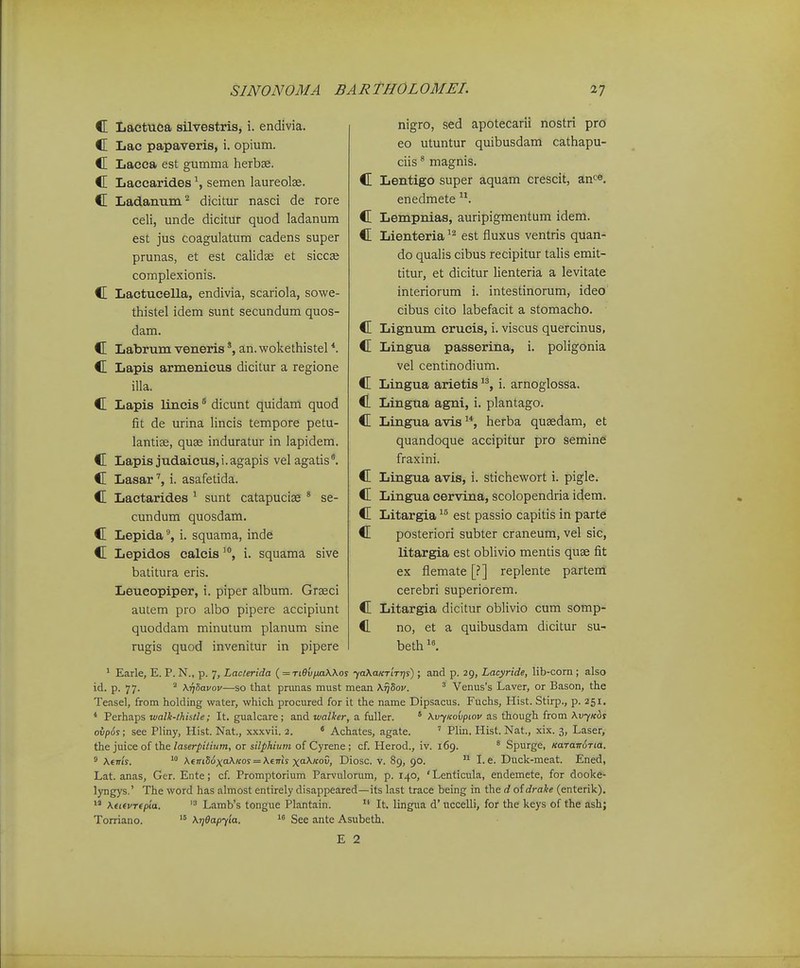 C Lactuca silvestris, i. endivia. C Lac papaveris, i. opium. C Lacca est gumma herbae. C Laccarid.es semen laureolse. C Ladanum^ dicitur nasci de rore celi, unde dicituf quod ladanum est jus coagulatum cadens super prunas, et est calidse et siccaj complexionis. C Lactucella, endivia, scariola, sowe- thistel idem sunt secundum quos- dam. C Labrum venerisan. wokethistel *. C Lapis armenicus dicitur a regione illa. C Lapis lincis ^ dicunt quidam quod fit de urina lincis tempore petu- lantias, quse induratur in lapidem. C Lapis judaicus,i.agapis vel agatis. C Lasar'', i. asafetida. C Lactarides ^ sunt catapuciae ' se- cundum quosdam. C Lepida', i. squama, inde C Lepidos calcisi. squama sive batitura eris. Leueopiper, i. piper album. Grseci autem pro albo pipere accipiunt quoddam minutum planum sine rugis quod invenitur in pipere nigro, sed apotecarii nostri pro eo utuntur quibusdam cathapu- ciis * magnis. C Lentigo super aquam crescit, an^^^^. enedmete C Lempnias, auripigmentum idem. C Lienteria est fluxus ventris quan- do qualis cibus recipitur talis emit- titur, et dicitur lienteria a levitate interiorum i. intestinorum, ideo cibus cito labefacit a stomacho. C Lignum erueis, i. viscus quercinus, C Lingua passerina, i. poligonia vel centinodium. C Lingua arietis i. arnoglossa. C Lingua agni, i. plantago. C Lingua avis ^*, herba qusedam, et quandoque accipitur pro semine fraxini. C Lingua avis, i. stichewort i. pigle. C Lingua cervina, scolopendria idem. C Litargia est passio capitis in parte C posteriori subter craneum, vel sic, litargia est obUvio mentis quse fit ex flemate [?] replente partera: cerebri superiorem. C Litargia dicitur oblivio cum somp- C no, et a quibusdam dicitur su- beth ' Earle, E. P. N., p. 7, Laclerida {=Ti9vfMWos ya\aKT'iTr]s) ; and p. 29, Lacyride, lib-corn ; also id. p. 77. ^ XTjHavov—so that primas must mean X^Soi/. ' Venus's Laver, or Bason, the Teasel, from holding water, which procured for it the name Dipsacus. Fuchs, Hist. Stirp., p. 251. * Perhaps walk-lhistle; It. gualcare ; and walker, a fuller. ' XvyKovpiov as though from \vyKbs ovpSs; see Pliny, Hist. Nat., xxxvii. 2. « Achates, agate. ' Plin. Hist. Nat., xix. 3, Laser, the juice of the/aser/)i<nim, or si7/i/tiwOT of Cyrene ; cf. Herod., iv. 169. * Spurge, KaTairoTia. ° \ems.  Kent56xa\Kos = \eTris xa>^ov, Diosc. v. 89, 90.  I. e. Duck-meat. Ened, Lat. anas, Ger. Ente; cf Promptorium Parvulorum, p. 140, 'Lenticula, endemete, for dooke- lyngys.' The word has almost entirely disappeared—its last trace being in the d of drake (enterik).  \u(VT(p'ia. Lamb's tongue Plantain. It. lingua d' uccelli, for the keys of the ash; Torriano.  \r]6apy'ia. See ante Asubeth. E 2