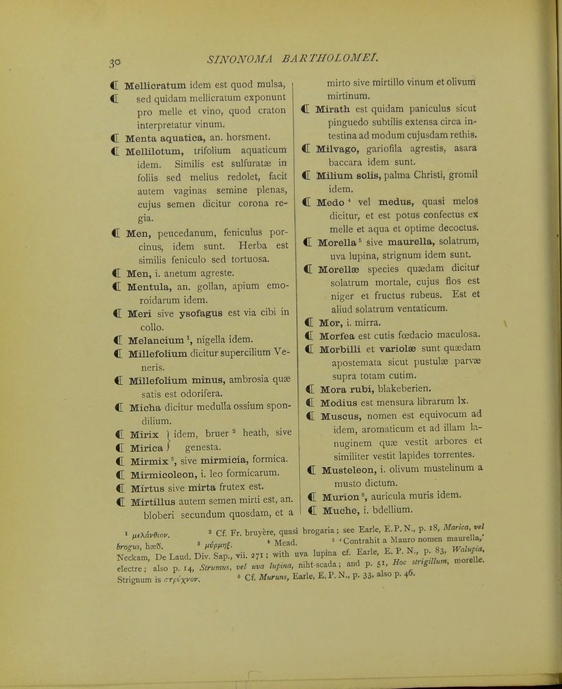 3° C Mellicratuin idem est quod mulsa, C sed quidam mellicratum exponunt pro melle et vino, quod craton interpretatur vinum. C Menta aquatica, an. horsment. C MeUilotum, trifolium aquaticum idem. Similis est sulfuratse in foliis sed melius redolet, facit autem vaginas semine plenas, cujus semen dicitur corona re- gia. C Men, peucedanum, feniculus por- cinus, idem sunt. Herba est similis feniculo sed tortuosa. C Men, i. anetum agreste. C Mentula, an. gollan, apium emo- roidarum idem. C Meri sive ysofagus est via cibi in collo. C Melaneium S nigella idem. C Millefolium dicitur supercilium Ve- neris. C Millefolium minus, ambrosia quse satis est odorifera. C Micha dicitur meduUa ossium spon- dilium. C Mirix C Mirica heath, sive idem, bruer ^ genesta. C Mirmix ^ sive mirmicia, formica. C Mirmicoleon, i. leo formicarum. C Mirtus sive mirta frutex est. C Mirtillus autem semen mirti est, an. bloberi secundum quosdam, et a mirto sive mirtillo vinum et olivum mirtinum. C Mirath est quidam paniculus sicut pinguedo subtilis extensa circa in- testina ad modum cujusdam rethis. C Milvago, gariofila agrestis, asara baccara idem sunt. C Milium solis, palma Christi, gromil idem. C Medo vel medus, quasi melos dicitur, et est potus confectus ex melle et aqua et optime decoctus. C Morella^ sive maurella, solatrum, uva lupina, strignum idem sunt. C MorellaB species quaedam dicitur solatrum mortale, cujus flos est niger et fructus rubeus. Est et aliud solatrum ventaticum. C Mor, i. mirra. C Morfea est cutis foedacio maculosa. C Morbilli et variolse sunt quaedam apostemata sicut pustulse parvse supra totam cutim. C Mora rubi, blakeberien. C Modius est mensura librarum Ix. C Muscus, nomen est equivocum ad idem, aromaticum et ad illam la.- nuginem quse vestit arbores et simiUter vestit lapides torrentes. C Musteleon, i. olivum mustelinum a musto dictum. C Murionauricula muris idem. C Muche, i. bdellium. brogiis, hcetJ ^ Cf. Fr. bruy^re, quasi brogaria; see Earle, E.P.N., p. i8, Marica, vel , , . 4 Mead s . Contrahit a Mauro nomen maurella, Neckam, De Laud. Div. Sap., vii. 271; with uva lupina cf. Earle, E. P. N p. 83 Walup^. electre; ako p. 14, Strumls, vel uva lupina, niht-scada; and p. 51. Hoc stng.llum, moielle. Strignum is cTp^xvcv.