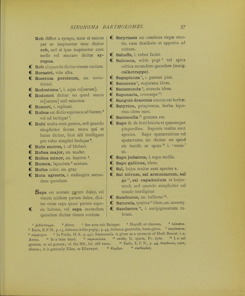 Rob differt a syrupo, nam si succus per se inspissetur tunc dicitur rob, sed si ipse inspissetur cum melle vel zuccaro dicitur sy- rupus. C Rob aliquando diciturvinum coctum. C Rorastri, vitis alba. C Eostrum porcinum, an. sowe- thistel. C Rodostoma S i. aqua ro[sarum]. C Eodomel dicitur eo quod succo ro[sarum] mel miscetur. C Eomeri, i. raphani. C Rubus est dictio equivoca ad batum ^ vel ad bedegar ^ C Rubi multa sunt genera, sed quando simpliciter ferens mora qui et batus dicitur, licet alii intelligant pro rubo simplici bedegar C Rubi succus, i. of bloberi. C Rubea major, an. mader. C Rubea minor, an. hayrive *. C Rumex, lapacium ^ acutum. C Rufus color, an. gray. C Ruta agrestis, i. stafisagria secun- dum quosdam. Sapa est acetum p^rum dulce, vel vinum acidum parum dulce, dici- tur enim sapa quasi parum sapo- C ris habens, vel sapa secundum quosdam dicitur vinum coctum. C Satyriasis est continua virgae erec- tio, cum desiderio et appetitu ad coitum. C Sahaffa, i. rubor faciei. C Saliunca, wilde popi ^ vel spica celtica secundum quosdam (marg. calketrappe). C Sagapinumi. gummi pini. C Sansucus ^ majorana idem. C Sanamunda avancia idem. C Saponaria, crowsope ^'^. C Sanguis draeonis succus estherbse. C Satyrion, priapismus, herba lepo- rina idem sunt. C Sarcocolla  gumma est. C Sapo fit de forti lexivia et quacunque pinguedine. Saponis multse sunt species. Sapo spatareuticus vel spatareutus sic dicitur eo quod sic incidit ut spata i. ' ensis' ut. C Sapo judaicus, i. sapo mollis. C Sapo gallicus, idem. C Sal, hujus multse sunt species s. C Sal nitrum, sal armoniacum, sal ge sal capadocium et hujus- modi, sed quando simpliciter sal usuale intelligitur. C Sambticus, an. hellarne C Satureia, tymbra^ idem,an. saverey. C Sandarica, i. auripigmentum ru- brum. « l>oll>(5Ta'ip.a. /SdToy. ' See ante sub Bedegar. * Hayriff, or cleavers. ' KdTraOo)'. • Earle, E.P.N., p. 13,5<iZiK«ca,wilde-popig; p. 43, Saliunca, gauntelee, foxes-glove. ' aayanrjvov. ' aafi^vxov. ^ In Fuchs, H. S., p. 431, Sanamunda is given as a synonym of Herb Bennet, i. e. Avens. In a later hand. aapKoKoKXa.  aTTaer), It. spada, Fr. epee. I. e. sal gemmae, or sal gemma; cf. the MS., fol. 266 verso.  Earle, E. P. N., p. 44, Sambucus, suev, ellame; it is generally Ellen, or Ellenviryrt.  evn^pa. '« aavhapwr).